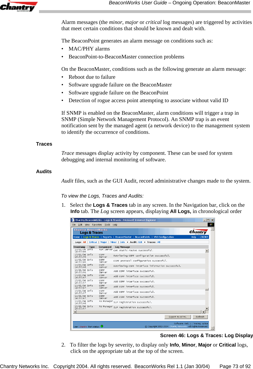  BeaconWorks User Guide &ndash; Ongoing Operation: BeaconMaster Chantry Networks Inc.   Copyright 2004. All rights reserved.  BeaconWorks Rel 1.1 (Jan 30/04)       Page 73 of 92 Alarm messages (the minor, major or critical log messages) are triggered by activities that meet certain conditions that should be known and dealt with.  The BeaconPoint generates an alarm message on conditions such as: &bull; MAC/PHY alarms &bull;  BeaconPoint-to-BeaconMaster connection problems On the BeaconMaster, conditions such as the following generate an alarm message: &bull;  Reboot due to failure &bull;  Software upgrade failure on the BeaconMaster &bull;  Software upgrade failure on the BeaconPoint &bull;  Detection of rogue access point attempting to associate without valid ID If SNMP is enabled on the BeaconMaster, alarm conditions will trigger a trap in SNMP (Simple Network Management Protocol). An SNMP trap is an event notification sent by the managed agent (a network device) to the management system to identify the occurrence of conditions.  Traces Trace messages display activity by component. These can be used for system debugging and internal monitoring of software. Audits Audit files, such as the GUI Audit, record administrative changes made to the system. To view the Logs, Traces and Audits: 1. Select the Logs &amp; Traces tab in any screen. In the Navigation bar, click on the Info tab. The Log screen appears, displaying All Logs, in chronological order   Screen 46: Logs &amp; Traces: Log Display 2.  To filter the logs by severity, to display only Info, Minor, Major or Critical logs, click on the appropriate tab at the top of the screen. 