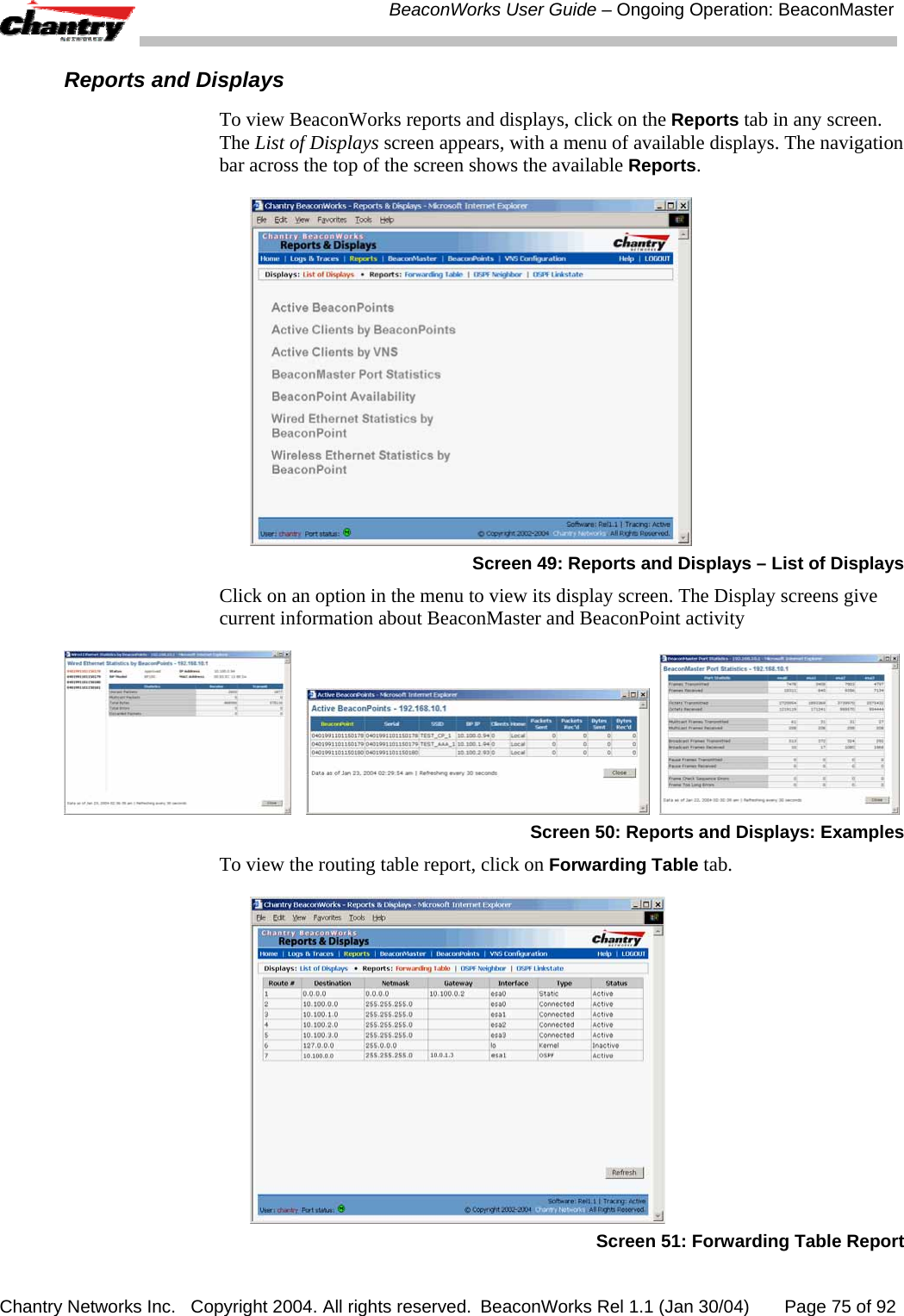  BeaconWorks User Guide &ndash; Ongoing Operation: BeaconMaster Chantry Networks Inc.   Copyright 2004. All rights reserved.  BeaconWorks Rel 1.1 (Jan 30/04)       Page 75 of 92 Reports and Displays To view BeaconWorks reports and displays, click on the Reports tab in any screen. The List of Displays screen appears, with a menu of available displays. The navigation bar across the top of the screen shows the available Reports.  Screen 49: Reports and Displays &ndash; List of Displays Click on an option in the menu to view its display screen. The Display screens give current information about BeaconMaster and BeaconPoint activity         Screen 50: Reports and Displays: Examples To view the routing table report, click on Forwarding Table tab.  Screen 51: Forwarding Table Report 