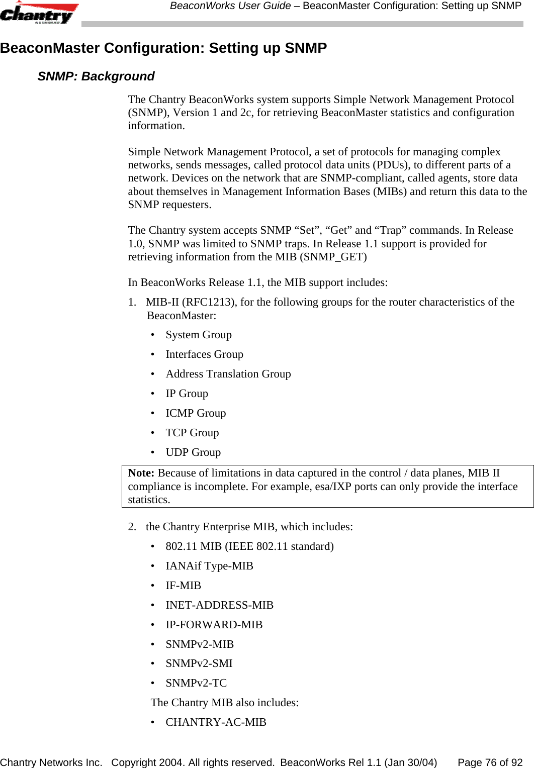  BeaconWorks User Guide &ndash; BeaconMaster Configuration: Setting up SNMP Chantry Networks Inc.   Copyright 2004. All rights reserved.  BeaconWorks Rel 1.1 (Jan 30/04)       Page 76 of 92 BeaconMaster Configuration: Setting up SNMP  SNMP: Background The Chantry BeaconWorks system supports Simple Network Management Protocol (SNMP), Version 1 and 2c, for retrieving BeaconMaster statistics and configuration information. Simple Network Management Protocol, a set of protocols for managing complex networks, sends messages, called protocol data units (PDUs), to different parts of a network. Devices on the network that are SNMP-compliant, called agents, store data about themselves in Management Information Bases (MIBs) and return this data to the SNMP requesters. The Chantry system accepts SNMP &ldquo;Set&rdquo;, &ldquo;Get&rdquo; and &ldquo;Trap&rdquo; commands. In Release 1.0, SNMP was limited to SNMP traps. In Release 1.1 support is provided for retrieving information from the MIB (SNMP_GET) In BeaconWorks Release 1.1, the MIB support includes: 1.  MIB-II (RFC1213), for the following groups for the router characteristics of the BeaconMaster: &bull; System Group &bull; Interfaces Group &bull;  Address Translation Group &bull; IP Group &bull; ICMP Group &bull; TCP Group &bull; UDP Group Note: Because of limitations in data captured in the control / data planes, MIB II compliance is incomplete. For example, esa/IXP ports can only provide the interface statistics. 2.  the Chantry Enterprise MIB, which includes: &bull;  802.11 MIB (IEEE 802.11 standard) &bull; IANAif Type-MIB &bull; IF-MIB &bull; INET-ADDRESS-MIB &bull; IP-FORWARD-MIB &bull; SNMPv2-MIB &bull; SNMPv2-SMI &bull; SNMPv2-TC The Chantry MIB also includes: &bull; CHANTRY-AC-MIB 