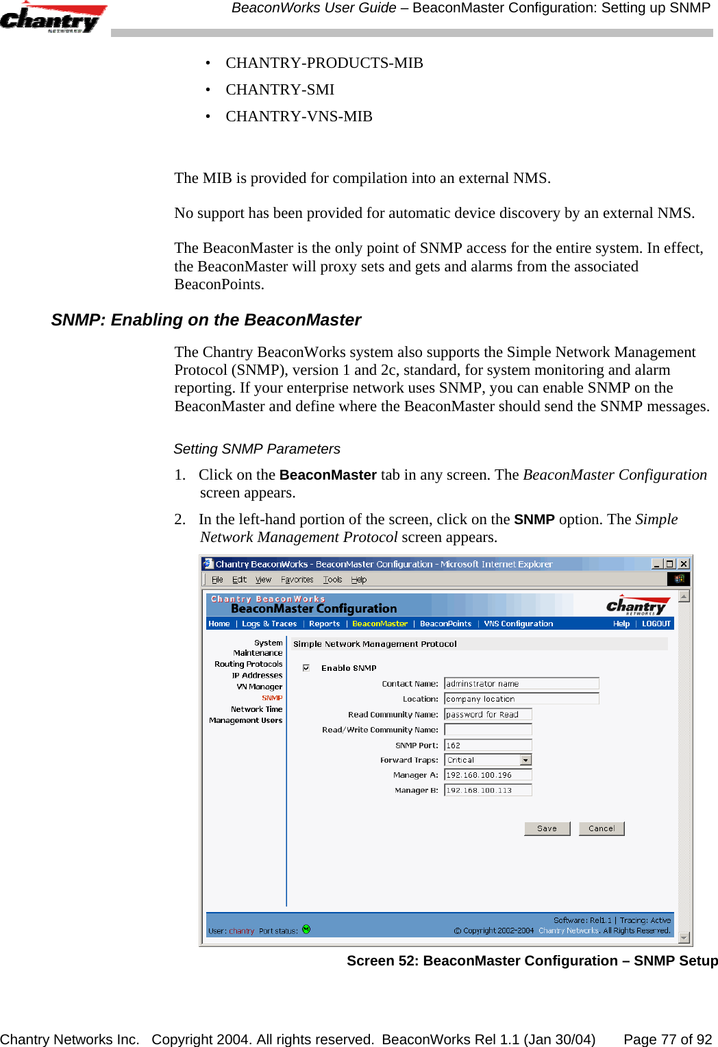  BeaconWorks User Guide &ndash; BeaconMaster Configuration: Setting up SNMP Chantry Networks Inc.   Copyright 2004. All rights reserved.  BeaconWorks Rel 1.1 (Jan 30/04)       Page 77 of 92 &bull; CHANTRY-PRODUCTS-MIB &bull; CHANTRY-SMI &bull; CHANTRY-VNS-MIB  The MIB is provided for compilation into an external NMS. No support has been provided for automatic device discovery by an external NMS. The BeaconMaster is the only point of SNMP access for the entire system. In effect, the BeaconMaster will proxy sets and gets and alarms from the associated BeaconPoints. SNMP: Enabling on the BeaconMaster The Chantry BeaconWorks system also supports the Simple Network Management Protocol (SNMP), version 1 and 2c, standard, for system monitoring and alarm reporting. If your enterprise network uses SNMP, you can enable SNMP on the BeaconMaster and define where the BeaconMaster should send the SNMP messages.  Setting SNMP Parameters 1.  Click on the BeaconMaster tab in any screen. The BeaconMaster Configuration screen appears. 2.  In the left-hand portion of the screen, click on the SNMP option. The Simple Network Management Protocol screen appears.   Screen 52: BeaconMaster Configuration &ndash; SNMP Setup 