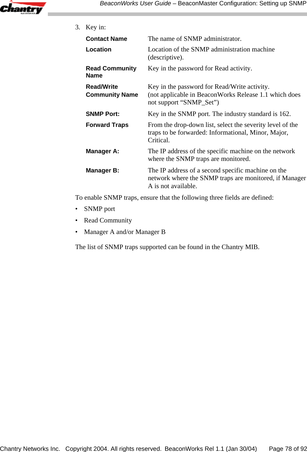  BeaconWorks User Guide &ndash; BeaconMaster Configuration: Setting up SNMP Chantry Networks Inc.   Copyright 2004. All rights reserved.  BeaconWorks Rel 1.1 (Jan 30/04)       Page 78 of 92 3. Key in: Contact Name The name of SNMP administrator. Location Location of the SNMP administration machine (descriptive). Read Community  Key in the password for Read activity. Name  Read/Write   Key in the password for Read/Write activity. Community Name (not applicable in BeaconWorks Release 1.1 which does not support &ldquo;SNMP_Set&rdquo;) SNMP Port: Key in the SNMP port. The industry standard is 162. Forward Traps From the drop-down list, select the severity level of the traps to be forwarded: Informational, Minor, Major, Critical. Manager A: The IP address of the specific machine on the network where the SNMP traps are monitored. Manager B: The IP address of a second specific machine on the network where the SNMP traps are monitored, if Manager A is not available. To enable SNMP traps, ensure that the following three fields are defined: &bull; SNMP port  &bull; Read Community &bull;  Manager A and/or Manager B  The list of SNMP traps supported can be found in the Chantry MIB. 