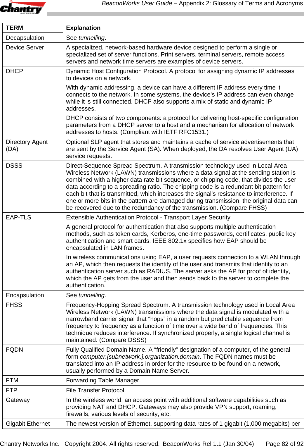  BeaconWorks User Guide &ndash; Appendix 2: Glossary of Terms and Acronyms Chantry Networks Inc.   Copyright 2004. All rights reserved.  BeaconWorks Rel 1.1 (Jan 30/04)       Page 82 of 92 TERM Explanation Decapsulation See tunnelling. Device Server  A specialized, network-based hardware device designed to perform a single or specialized set of server functions. Print servers, terminal servers, remote access servers and network time servers are examples of device servers. DHCP  Dynamic Host Configuration Protocol. A protocol for assigning dynamic IP addresses to devices on a network.  With dynamic addressing, a device can have a different IP address every time it connects to the network. In some systems, the device&rsquo;s IP address can even change while it is still connected. DHCP also supports a mix of static and dynamic IP addresses.  DHCP consists of two components: a protocol for delivering host-specific configuration parameters from a DHCP server to a host and a mechanism for allocation of network addresses to hosts. (Compliant with IETF RFC1531.) Directory Agent (DA)  Optional SLP agent that stores and maintains a cache of service advertisements that are sent by the Service Agent (SA). When deployed, the DA resolves User Agent (UA) service requests.  DSSS  Direct-Sequence Spread Spectrum. A transmission technology used in Local Area Wireless Network (LAWN) transmissions where a data signal at the sending station is combined with a higher data rate bit sequence, or chipping code, that divides the user data according to a spreading ratio. The chipping code is a redundant bit pattern for each bit that is transmitted, which increases the signal&rsquo;s resistance to interference. If one or more bits in the pattern are damaged during transmission, the original data can be recovered due to the redundancy of the transmission. (Compare FHSS) EAP-TLS  Extensible Authentication Protocol - Transport Layer Security A general protocol for authentication that also supports multiple authentication methods, such as token cards, Kerberos, one-time passwords, certificates, public key authentication and smart cards. IEEE 802.1x specifies how EAP should be encapsulated in LAN frames. In wireless communications using EAP, a user requests connection to a WLAN through an AP, which then requests the identity of the user and transmits that identity to an authentication server such as RADIUS. The server asks the AP for proof of identity, which the AP gets from the user and then sends back to the server to complete the authentication.  Encapsulation See tunnelling. FHSS  Frequency-Hopping Spread Spectrum. A transmission technology used in Local Area Wireless Network (LAWN) transmissions where the data signal is modulated with a narrowband carrier signal that &ldquo;hops&rdquo; in a random but predictable sequence from frequency to frequency as a function of time over a wide band of frequencies. This technique reduces interference. If synchronized properly, a single logical channel is maintained. (Compare DSSS) FQDN  Fully Qualified Domain Name. A &ldquo;friendly&rdquo; designation of a computer, of the general form computer.[subnetwork.].organization.domain. The FQDN names must be translated into an IP address in order for the resource to be found on a network, usually performed by a Domain Name Server. FTM  Forwarding Table Manager. FTP  File Transfer Protocol. Gateway   In the wireless world, an access point with additional software capabilities such as providing NAT and DHCP. Gateways may also provide VPN support, roaming, firewalls, various levels of security, etc.  Gigabit Ethernet  The newest version of Ethernet, supporting data rates of 1 gigabit (1,000 megabits) per 