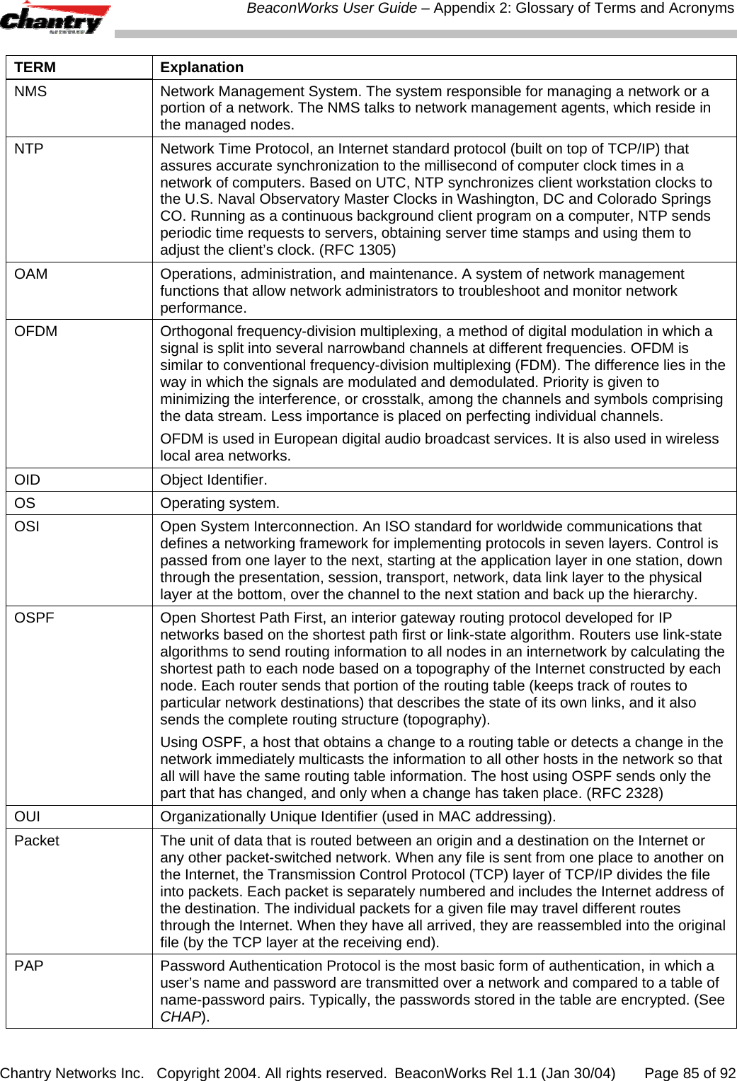  BeaconWorks User Guide &ndash; Appendix 2: Glossary of Terms and Acronyms Chantry Networks Inc.   Copyright 2004. All rights reserved.  BeaconWorks Rel 1.1 (Jan 30/04)       Page 85 of 92 TERM Explanation NMS   Network Management System. The system responsible for managing a network or a portion of a network. The NMS talks to network management agents, which reside in the managed nodes.  NTP  Network Time Protocol, an Internet standard protocol (built on top of TCP/IP) that assures accurate synchronization to the millisecond of computer clock times in a network of computers. Based on UTC, NTP synchronizes client workstation clocks to the U.S. Naval Observatory Master Clocks in Washington, DC and Colorado Springs CO. Running as a continuous background client program on a computer, NTP sends periodic time requests to servers, obtaining server time stamps and using them to adjust the client&rsquo;s clock. (RFC 1305) OAM  Operations, administration, and maintenance. A system of network management functions that allow network administrators to troubleshoot and monitor network performance.  OFDM  Orthogonal frequency-division multiplexing, a method of digital modulation in which a signal is split into several narrowband channels at different frequencies. OFDM is similar to conventional frequency-division multiplexing (FDM). The difference lies in the way in which the signals are modulated and demodulated. Priority is given to minimizing the interference, or crosstalk, among the channels and symbols comprising the data stream. Less importance is placed on perfecting individual channels.  OFDM is used in European digital audio broadcast services. It is also used in wireless local area networks.  OID  Object Identifier.  OS Operating system. OSI  Open System Interconnection. An ISO standard for worldwide communications that defines a networking framework for implementing protocols in seven layers. Control is passed from one layer to the next, starting at the application layer in one station, down through the presentation, session, transport, network, data link layer to the physical layer at the bottom, over the channel to the next station and back up the hierarchy. OSPF  Open Shortest Path First, an interior gateway routing protocol developed for IP networks based on the shortest path first or link-state algorithm. Routers use link-state algorithms to send routing information to all nodes in an internetwork by calculating the shortest path to each node based on a topography of the Internet constructed by each node. Each router sends that portion of the routing table (keeps track of routes to particular network destinations) that describes the state of its own links, and it also sends the complete routing structure (topography).  Using OSPF, a host that obtains a change to a routing table or detects a change in the network immediately multicasts the information to all other hosts in the network so that all will have the same routing table information. The host using OSPF sends only the part that has changed, and only when a change has taken place. (RFC 2328) OUI  Organizationally Unique Identifier (used in MAC addressing). Packet  The unit of data that is routed between an origin and a destination on the Internet or any other packet-switched network. When any file is sent from one place to another on the Internet, the Transmission Control Protocol (TCP) layer of TCP/IP divides the file into packets. Each packet is separately numbered and includes the Internet address of the destination. The individual packets for a given file may travel different routes through the Internet. When they have all arrived, they are reassembled into the original file (by the TCP layer at the receiving end).  PAP  Password Authentication Protocol is the most basic form of authentication, in which a user&rsquo;s name and password are transmitted over a network and compared to a table of name-password pairs. Typically, the passwords stored in the table are encrypted. (See CHAP).  