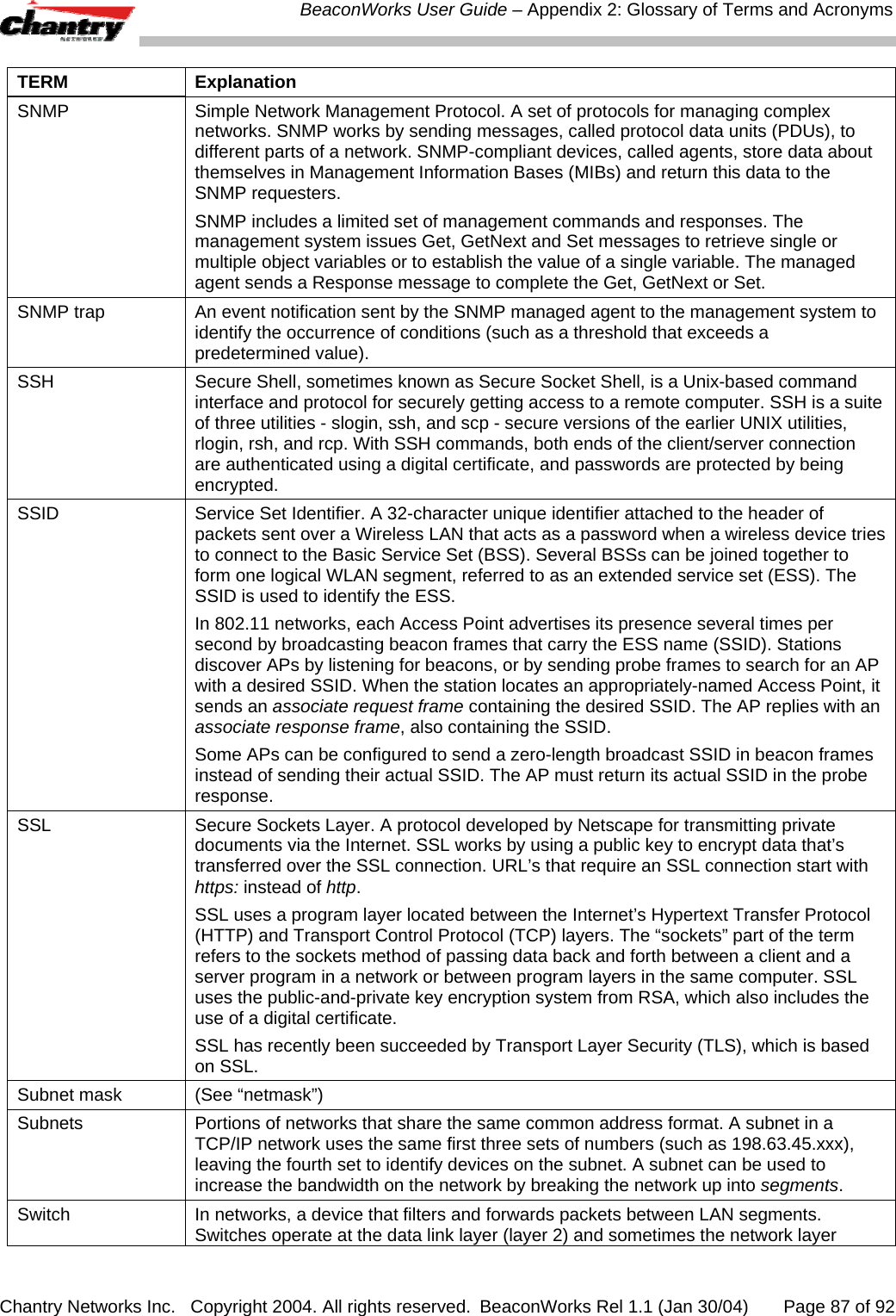  BeaconWorks User Guide &ndash; Appendix 2: Glossary of Terms and Acronyms Chantry Networks Inc.   Copyright 2004. All rights reserved.  BeaconWorks Rel 1.1 (Jan 30/04)       Page 87 of 92 TERM Explanation SNMP  Simple Network Management Protocol. A set of protocols for managing complex networks. SNMP works by sending messages, called protocol data units (PDUs), to different parts of a network. SNMP-compliant devices, called agents, store data about themselves in Management Information Bases (MIBs) and return this data to the SNMP requesters. SNMP includes a limited set of management commands and responses. The management system issues Get, GetNext and Set messages to retrieve single or multiple object variables or to establish the value of a single variable. The managed agent sends a Response message to complete the Get, GetNext or Set.  SNMP trap  An event notification sent by the SNMP managed agent to the management system to identify the occurrence of conditions (such as a threshold that exceeds a predetermined value). SSH  Secure Shell, sometimes known as Secure Socket Shell, is a Unix-based command interface and protocol for securely getting access to a remote computer. SSH is a suite of three utilities - slogin, ssh, and scp - secure versions of the earlier UNIX utilities, rlogin, rsh, and rcp. With SSH commands, both ends of the client/server connection are authenticated using a digital certificate, and passwords are protected by being encrypted. SSID  Service Set Identifier. A 32-character unique identifier attached to the header of packets sent over a Wireless LAN that acts as a password when a wireless device tries to connect to the Basic Service Set (BSS). Several BSSs can be joined together to form one logical WLAN segment, referred to as an extended service set (ESS). The SSID is used to identify the ESS.  In 802.11 networks, each Access Point advertises its presence several times per second by broadcasting beacon frames that carry the ESS name (SSID). Stations discover APs by listening for beacons, or by sending probe frames to search for an AP with a desired SSID. When the station locates an appropriately-named Access Point, it sends an associate request frame containing the desired SSID. The AP replies with an associate response frame, also containing the SSID.  Some APs can be configured to send a zero-length broadcast SSID in beacon frames instead of sending their actual SSID. The AP must return its actual SSID in the probe response. SSL  Secure Sockets Layer. A protocol developed by Netscape for transmitting private documents via the Internet. SSL works by using a public key to encrypt data that&rsquo;s transferred over the SSL connection. URL&rsquo;s that require an SSL connection start with https: instead of http.  SSL uses a program layer located between the Internet&rsquo;s Hypertext Transfer Protocol (HTTP) and Transport Control Protocol (TCP) layers. The &ldquo;sockets&rdquo; part of the term refers to the sockets method of passing data back and forth between a client and a server program in a network or between program layers in the same computer. SSL uses the public-and-private key encryption system from RSA, which also includes the use of a digital certificate. SSL has recently been succeeded by Transport Layer Security (TLS), which is based on SSL. Subnet mask  (See &ldquo;netmask&rdquo;) Subnets  Portions of networks that share the same common address format. A subnet in a TCP/IP network uses the same first three sets of numbers (such as 198.63.45.xxx), leaving the fourth set to identify devices on the subnet. A subnet can be used to increase the bandwidth on the network by breaking the network up into segments. Switch  In networks, a device that filters and forwards packets between LAN segments. Switches operate at the data link layer (layer 2) and sometimes the network layer 