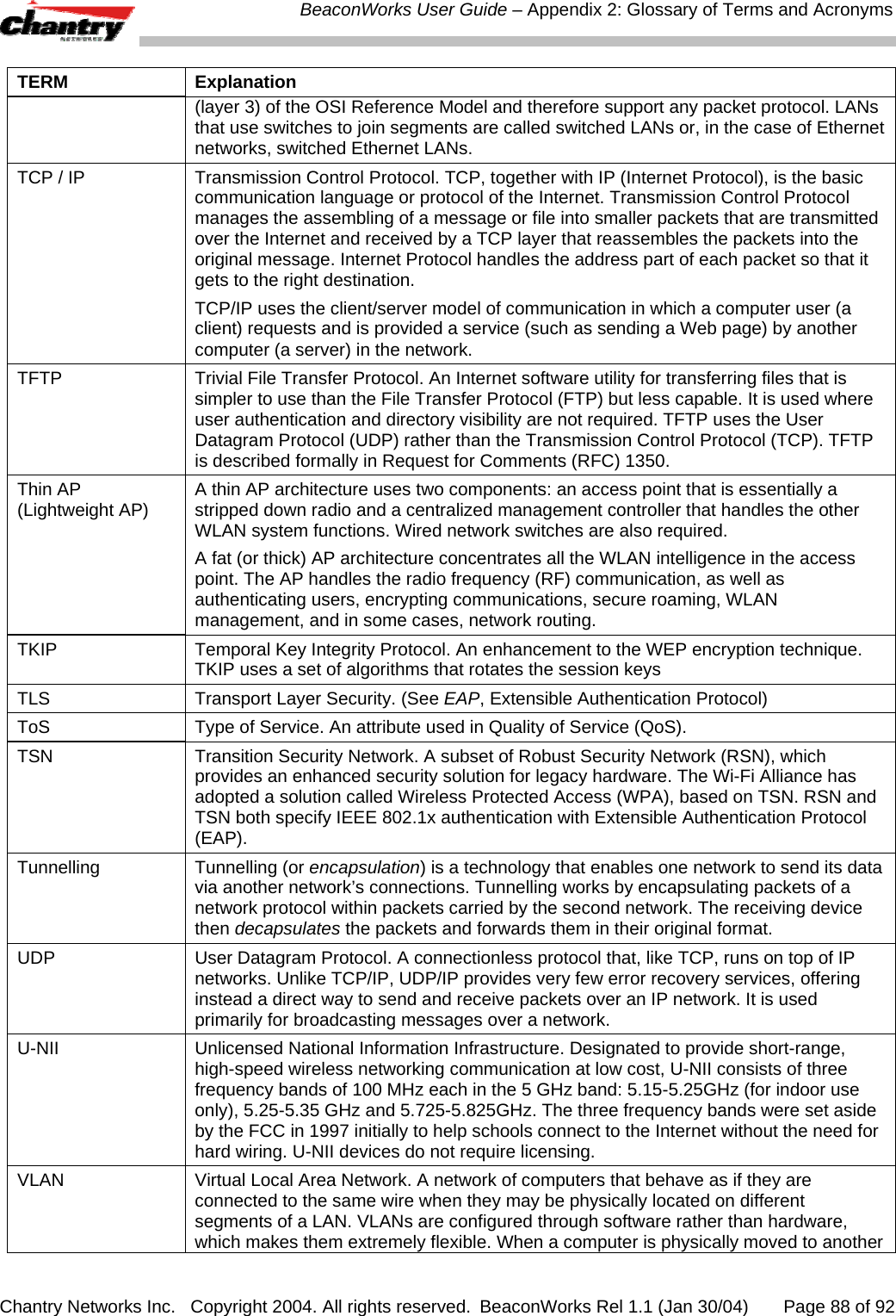  BeaconWorks User Guide &ndash; Appendix 2: Glossary of Terms and Acronyms Chantry Networks Inc.   Copyright 2004. All rights reserved.  BeaconWorks Rel 1.1 (Jan 30/04)       Page 88 of 92 TERM Explanation (layer 3) of the OSI Reference Model and therefore support any packet protocol. LANs that use switches to join segments are called switched LANs or, in the case of Ethernet networks, switched Ethernet LANs. TCP / IP  Transmission Control Protocol. TCP, together with IP (Internet Protocol), is the basic communication language or protocol of the Internet. Transmission Control Protocol manages the assembling of a message or file into smaller packets that are transmitted over the Internet and received by a TCP layer that reassembles the packets into the original message. Internet Protocol handles the address part of each packet so that it gets to the right destination.  TCP/IP uses the client/server model of communication in which a computer user (a client) requests and is provided a service (such as sending a Web page) by another computer (a server) in the network.  TFTP  Trivial File Transfer Protocol. An Internet software utility for transferring files that is simpler to use than the File Transfer Protocol (FTP) but less capable. It is used where user authentication and directory visibility are not required. TFTP uses the User Datagram Protocol (UDP) rather than the Transmission Control Protocol (TCP). TFTP is described formally in Request for Comments (RFC) 1350.  Thin AP (Lightweight AP)  A thin AP architecture uses two components: an access point that is essentially a stripped down radio and a centralized management controller that handles the other WLAN system functions. Wired network switches are also required.  A fat (or thick) AP architecture concentrates all the WLAN intelligence in the access point. The AP handles the radio frequency (RF) communication, as well as authenticating users, encrypting communications, secure roaming, WLAN management, and in some cases, network routing.  TKIP  Temporal Key Integrity Protocol. An enhancement to the WEP encryption technique. TKIP uses a set of algorithms that rotates the session keys TLS  Transport Layer Security. (See EAP, Extensible Authentication Protocol) ToS  Type of Service. An attribute used in Quality of Service (QoS). TSN  Transition Security Network. A subset of Robust Security Network (RSN), which provides an enhanced security solution for legacy hardware. The Wi-Fi Alliance has adopted a solution called Wireless Protected Access (WPA), based on TSN. RSN and TSN both specify IEEE 802.1x authentication with Extensible Authentication Protocol (EAP). Tunnelling Tunnelling (or encapsulation) is a technology that enables one network to send its data via another network&rsquo;s connections. Tunnelling works by encapsulating packets of a network protocol within packets carried by the second network. The receiving device then decapsulates the packets and forwards them in their original format. UDP  User Datagram Protocol. A connectionless protocol that, like TCP, runs on top of IP networks. Unlike TCP/IP, UDP/IP provides very few error recovery services, offering instead a direct way to send and receive packets over an IP network. It is used primarily for broadcasting messages over a network. U-NII  Unlicensed National Information Infrastructure. Designated to provide short-range, high-speed wireless networking communication at low cost, U-NII consists of three frequency bands of 100 MHz each in the 5 GHz band: 5.15-5.25GHz (for indoor use only), 5.25-5.35 GHz and 5.725-5.825GHz. The three frequency bands were set aside by the FCC in 1997 initially to help schools connect to the Internet without the need for hard wiring. U-NII devices do not require licensing.  VLAN  Virtual Local Area Network. A network of computers that behave as if they are connected to the same wire when they may be physically located on different segments of a LAN. VLANs are configured through software rather than hardware, which makes them extremely flexible. When a computer is physically moved to another 