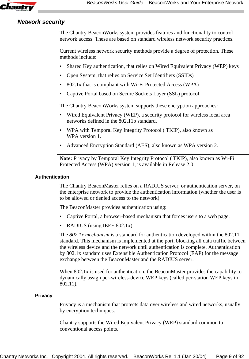  BeaconWorks User Guide &ndash; BeaconWorks and Your Enterprise Network Chantry Networks Inc.   Copyright 2004. All rights reserved.   BeaconWorks Rel 1.1 (Jan 30/04)       Page 9 of 92 Network security The Chantry BeaconWorks system provides features and functionality to control network access. These are based on standard wireless network security practices. Current wireless network security methods provide a degree of protection. These methods include:  &bull;  Shared Key authentication, that relies on Wired Equivalent Privacy (WEP) keys &bull;  Open System, that relies on Service Set Identifiers (SSIDs) &bull;  802.1x that is compliant with Wi-Fi Protected Access (WPA)  &bull;  Captive Portal based on Secure Sockets Layer (SSL) protocol The Chantry BeaconWorks system supports these encryption approaches:  &bull;  Wired Equivalent Privacy (WEP), a security protocol for wireless local area networks defined in the 802.11b standard.  &bull;  WPA with Temporal Key Integrity Protocol ( TKIP), also known as  WPA version 1. &bull;  Advanced Encryption Standard (AES), also known as WPA version 2. Note: Privacy by Temporal Key Integrity Protocol ( TKIP), also known as Wi-Fi Protected Access (WPA) version 1, is available in Release 2.0. Authentication The Chantry BeaconMaster relies on a RADIUS server, or authentication server, on the enterprise network to provide the authentication information (whether the user is to be allowed or denied access to the network).  The BeaconMaster provides authentication using: &bull;  Captive Portal, a browser-based mechanism that forces users to a web page. &bull;  RADIUS (using IEEE 802.1x) The 802.1x mechanism is a standard for authentication developed within the 802.11 standard. This mechanism is implemented at the port, blocking all data traffic between the wireless device and the network until authentication is complete. Authentication by 802.1x standard uses Extensible Authentication Protocol (EAP) for the message exchange between the BeaconMaster and the RADIUS server. When 802.1x is used for authentication, the BeaconMaster provides the capability to dynamically assign per-wireless-device WEP keys (called per-station WEP keys in 802.11). Privacy Privacy is a mechanism that protects data over wireless and wired networks, usually by encryption techniques. Chantry supports the Wired Equivalent Privacy (WEP) standard common to conventional access points.  