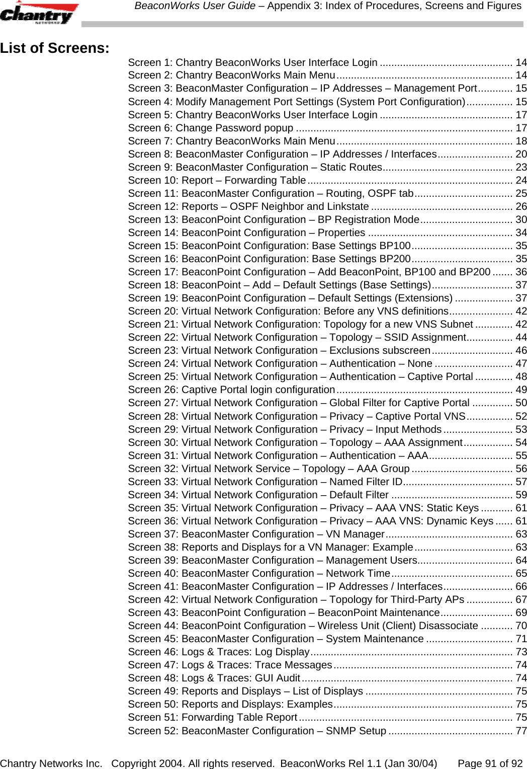  BeaconWorks User Guide &ndash; Appendix 3: Index of Procedures, Screens and Figures Chantry Networks Inc.   Copyright 2004. All rights reserved.  BeaconWorks Rel 1.1 (Jan 30/04)       Page 91 of 92 List of Screens:  Screen 1: Chantry BeaconWorks User Interface Login .............................................. 14 Screen 2: Chantry BeaconWorks Main Menu............................................................. 14 Screen 3: BeaconMaster Configuration &ndash; IP Addresses &ndash; Management Port............ 15 Screen 4: Modify Management Port Settings (System Port Configuration)................ 15 Screen 5: Chantry BeaconWorks User Interface Login .............................................. 17 Screen 6: Change Password popup ........................................................................... 17 Screen 7: Chantry BeaconWorks Main Menu............................................................. 18 Screen 8: BeaconMaster Configuration &ndash; IP Addresses / Interfaces.......................... 20 Screen 9: BeaconMaster Configuration &ndash; Static Routes............................................. 23 Screen 10: Report &ndash; Forwarding Table....................................................................... 24 Screen 11: BeaconMaster Configuration &ndash; Routing, OSPF tab.................................. 25 Screen 12: Reports &ndash; OSPF Neighbor and Linkstate ................................................. 26 Screen 13: BeaconPoint Configuration &ndash; BP Registration Mode................................ 30 Screen 14: BeaconPoint Configuration &ndash; Properties .................................................. 34 Screen 15: BeaconPoint Configuration: Base Settings BP100................................... 35 Screen 16: BeaconPoint Configuration: Base Settings BP200................................... 35 Screen 17: BeaconPoint Configuration &ndash; Add BeaconPoint, BP100 and BP200 ....... 36 Screen 18: BeaconPoint &ndash; Add &ndash; Default Settings (Base Settings)............................ 37 Screen 19: BeaconPoint Configuration &ndash; Default Settings (Extensions) .................... 37 Screen 20: Virtual Network Configuration: Before any VNS definitions...................... 42 Screen 21: Virtual Network Configuration: Topology for a new VNS Subnet ............. 42 Screen 22: Virtual Network Configuration &ndash; Topology &ndash; SSID Assignment................ 44 Screen 23: Virtual Network Configuration &ndash; Exclusions subscreen............................ 46 Screen 24: Virtual Network Configuration &ndash; Authentication &ndash; None ........................... 47 Screen 25: Virtual Network Configuration &ndash; Authentication &ndash; Captive Portal ............. 48 Screen 26: Captive Portal login configuration............................................................. 49 Screen 27: Virtual Network Configuration &ndash; Global Filter for Captive Portal .............. 50 Screen 28: Virtual Network Configuration &ndash; Privacy &ndash; Captive Portal VNS................ 52 Screen 29: Virtual Network Configuration &ndash; Privacy &ndash; Input Methods........................ 53 Screen 30: Virtual Network Configuration &ndash; Topology &ndash; AAA Assignment................. 54 Screen 31: Virtual Network Configuration &ndash; Authentication &ndash; AAA............................. 55 Screen 32: Virtual Network Service &ndash; Topology &ndash; AAA Group ................................... 56 Screen 33: Virtual Network Configuration &ndash; Named Filter ID...................................... 57 Screen 34: Virtual Network Configuration &ndash; Default Filter .......................................... 59 Screen 35: Virtual Network Configuration &ndash; Privacy &ndash; AAA VNS: Static Keys ........... 61 Screen 36: Virtual Network Configuration &ndash; Privacy &ndash; AAA VNS: Dynamic Keys ...... 61 Screen 37: BeaconMaster Configuration &ndash; VN Manager............................................ 63 Screen 38: Reports and Displays for a VN Manager: Example.................................. 63 Screen 39: BeaconMaster Configuration &ndash; Management Users................................. 64 Screen 40: BeaconMaster Configuration &ndash; Network Time.......................................... 65 Screen 41: BeaconMaster Configuration &ndash; IP Addresses / Interfaces........................ 66 Screen 42: Virtual Network Configuration &ndash; Topology for Third-Party APs ................ 67 Screen 43: BeaconPoint Configuration &ndash; BeaconPoint Maintenance......................... 69 Screen 44: BeaconPoint Configuration &ndash; Wireless Unit (Client) Disassociate ........... 70 Screen 45: BeaconMaster Configuration &ndash; System Maintenance .............................. 71 Screen 46: Logs &amp; Traces: Log Display...................................................................... 73 Screen 47: Logs &amp; Traces: Trace Messages.............................................................. 74 Screen 48: Logs &amp; Traces: GUI Audit......................................................................... 74 Screen 49: Reports and Displays &ndash; List of Displays ................................................... 75 Screen 50: Reports and Displays: Examples.............................................................. 75 Screen 51: Forwarding Table Report.......................................................................... 75 Screen 52: BeaconMaster Configuration &ndash; SNMP Setup ........................................... 77 