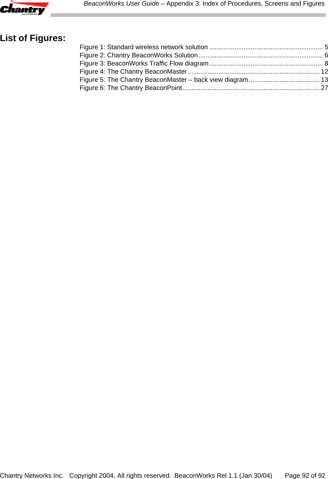  BeaconWorks User Guide &ndash; Appendix 3: Index of Procedures, Screens and Figures Chantry Networks Inc.   Copyright 2004. All rights reserved.  BeaconWorks Rel 1.1 (Jan 30/04)       Page 92 of 92  List of Figures:  Figure 1: Standard wireless network solution ............................................................... 5 Figure 2: Chantry BeaconWorks Solution..................................................................... 6 Figure 3: BeaconWorks Traffic Flow diagram............................................................... 8 Figure 4: The Chantry BeaconMaster......................................................................... 12 Figure 5: The Chantry BeaconMaster &ndash; back view diagram....................................... 13 Figure 6: The Chantry BeaconPoint............................................................................ 27    