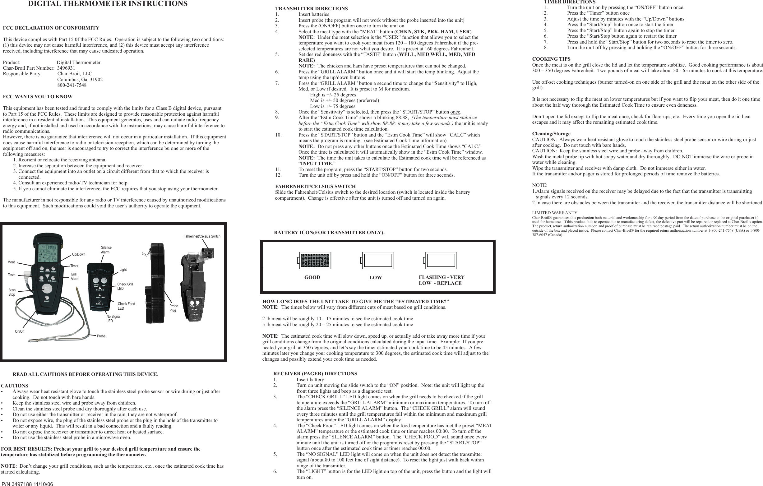 READ ALL CAUTIONS BEFORE OPERATING THIS DEVICE.CAUTIONS?Always wear heat resistant glove to touch the stainless steel probe sensor or wire during or just after cooking.  Do not touch with bare hands. ?Keep the stainless steel wire and probe away from children.?Clean the stainless steel probe and dry thoroughly after each use.?Do not use either the transmitter or receiver in the rain, they are not waterproof.?Do not expose wire, the plug of the stainless steel probe or the plug in the hole of the transmitter to water or any liquid.  This will result in a bad connection and a faulty reading.?Do not expose the receiver or transmitter to direct heat or heated surface.?Do not use the stainless steel probe in a microwave oven.FOR BEST RESULTS: Preheat your grill to your desired grill temperature and ensure the temperature has stabilized before programming the thermometer.  NOTE:  Don’t change your grill conditions, such as the temperature, etc., once the estimated cook time has started calculating.TRANSMITTER DIRECTIONS1. Insert batteries2. Insert probe (the program will not work without the probe inserted into the unit)3. Press the (ON/OFF) button once to turn the unit on4. Select the meat type with the “MEAT” button (CHKN, STK, PRK, HAM, USER)NOTE:  Under the meat selection is the “USER” function that allows you to select the temperature you want to cook your meat from 120 – 180 degrees Fahrenheit if the pre-selected temperatures are not what you desire.  It is preset at 160 degrees Fahrenheit.5. Set desired doneness with the “TASTE” button (WELL, MED WELL, MED, MED RARE)NOTE:  The chicken and ham have preset temperatures that can not be changed.6. Press the “GRILL ALARM” button once and it will start the temp blinking.  Adjust the temp using the up/down buttons7. Press the “GRILL ALARM” button a second time to change the “Sensitivity” to High, Med, or Low if desired.  It is preset to M for medium.High is +/- 25 degreesMed is +/- 50 degrees (preferred)Low is +/- 75 degrees8. Once the “Sensitivity” is selected, then press the “START/STOP” button once.  9. After the “Estm Cook Time” shows a blinking 88:88,  (The temperature must stabilize before the “Estm Cook Time” will show 88:88; it may take a few seconds.) the unit is ready to start the estimated cook time calculation.10. Press the “START/STOP” button and the “Estm Cook Time” will show “CALC” which means the program is running.  (see Estimated Cook Time information)NOTE:  Do not press any other buttons once the Estimated Cook Time shows “CALC.”  Once the time is calculated it will automatically show in the “Estm Cook Time” window.NOTE:  The time the unit takes to calculate the Estimated cook time will be referenced as “INPUT TIME.”11. To reset the program, press the “START/STOP” button for two seconds.12. Turn the unit off by press and hold the “ON/OFF” button for three seconds.FAHRENHEIT/CELSIUS SWITCHSlide the Fahrenheit/Celsius switch to the desired location (switch is located inside the battery compartment).  Change is effective after the unit is turned off and turned on again.TIMER DIRECTIONS1. Turn the unit on by pressing the “ON/OFF” button once.  2. Press the “Timer” button once3. Adjust the time by minutes with the “Up/Down” buttons4. Press the “Start/Stop” button once to start the timer5. Press the “Start/Stop” button again to stop the timer6. Press the “Start/Stop button again to restart the timer7. Press and hold the “Start/Stop” button for two seconds to reset the timer to zero.8. Turn the unit off by pressing and holding the “ON/OFF” button for three seconds.COOKING TIPSOnce the meat is on the grill close the lid and let the temperature stabilize.  Good cooking performance is about 300 – 350 degrees Fahrenheit.  Two pounds of meat will take about 50 - 65 minutes to cook at this temperature.Use off-set cooking techniques (burner turned-on on one side of the grill and the meat on the other side of the grill).It is not necessary to flip the meat on lower temperatures but if you want to flip your meat, then do it one time about the half way thorough the Estimated Cook Time to ensure even doneness.Don’t open the lid except to flip the meat once, check for flare-ups, etc.  Every time you open the lid heat escapes and it may affect the remaining estimated cook time.Cleaning/StorageCAUTION:  Always wear heat resistant glove to touch the stainless steel probe sensor or wire during or just after cooking.  Do not touch with bare hands. CAUTION:  Keep the stainless steel wire and probe away from children.Wash the metal probe tip with hot soapy water and dry thoroughly.  DO NOT immerse the wire or probe in water while cleaning.Wipe the transmitter and receiver with damp cloth.  Do not immerse either in water.If the transmitter and/or pager is stored for prolonged periods of time remove the batteries.NOTE: 1.Alarm signals received on the receiver may be delayed due to the fact that the transmitter is transmitting                      signals every 12 seconds.2.In case there are obstacles between the transmitter and the receiver, the transmitter distance will be shortened.LIMITED WARRANTYChar-Broil® guarantees this production both material and workmanship for a 90 day period from the date of purchase to the original purchaser if used for home use.  If this product fails to operate due to manufacturing defect, the defective part will be repaired or replaced at Char-Broil’s option.  The product, return authorization number, and proof of purchase must be returned postage paid.  The return authorization number must be on the outside of the box and placed inside.  Please contact Char-Broil® for the required return authorization number at 1-800-241-7548 (USA) or 1-800-387-6057 (Canada).RECEIVER (PAGER) DIRECTIONS1. Insert battery2. Turn on unit moving the slide switch to the “ON” position.  Note: the unit will light up the front three lights and beep as a diagnostic test.3. The “CHECK GRILL” LED light comes on when the grill needs to be checked if the grill temperature exceeds the “GRILL ALARM” minimum or maximum temperatures.  To turn off the alarm press the “SILENCE ALARM” button.  The “CHECK GRILL” alarm will sound every three minutes until the grill temperatures fall within the minimum and maximum grill temperatures under the “GRILL ALARM” display.4. The “Check Food” LED light comes on when the food temperature has met the preset “MEAT ALARM” temperature or the estimated cook time or timer reaches 00:00.  To turn off the alarm press the “SILENCE ALARM” button.  The “CHECK FOOD” will sound once every minute until the unit is turned off or the program is reset by pressing the “START/STOP” button once after the estimated cook time or timer reaches 00:00.5. The “NO SIGNAL” LED light will come on when the unit does not detect the transmitter signal (about 80 to 100 feet line of sight distance).  To reset the light just walk back within range of the transmitter.6. The “LIGHT” button is for the LED light on top of the unit, press the button and the light will turn on.DIGITAL THERMOMETER INSTRUCTIONSP/N 3497188 11/10/06Fahrenheit/Celsius SwitchProbePlugLightCheck GrillLEDCheck FoodLEDNo SignalLEDProbeSilenceAlarmOn/OffStart/StopGrillAlarmTimerTasteMeatUp/DownGOOD LOW FLASHING - VERY LOW  - REPLACEBATTERY ICON(FOR TRANSMITTER ONLY):.HOW LONG DOES THE UNIT TAKE TO GIVE ME THE “ESTIMATED TIME?”NOTE:  The times below will vary from different cuts of meat based on grill conditions.2 lb meat will be roughly 10 – 15 minutes to see the estimated cook time5 lb meat will be roughly 20 – 25 minutes to see the estimated cook timeNOTE:  The estimated cook time will slow down, speed up, or actually add or take away more time if your grill conditions change from the original conditions calculated during the input time.  Example:  If you pre-heated your grill at 350 degrees, and let’s say the timer estimated your cook time to be 45 minutes.  A few minutes later you change your cooking temperature to 300 degrees, the estimated cook time will adjust to the changes and possibly extend your cook time as needed.FCC DECLARATION OF CONFORMITYThis device complies with Part 15 0f the FCC Rules.  Operation is subject to the following two conditions:(1) this device may not cause harmful interference, and (2) this device must accept any interference received, including interference that may cause undesired operation.Product:                            Digital ThermometerChar-Broil Part Number:  3496931Responsible Party:            Char-Broil, LLC.                                          Columbus, Ga. 31902                                          800-241-7548FCC WANTS YOU TO KNOWThis equipment has been tested and found to comply with the limits for a Class B digital device, pursuantto Part 15 of the FCC Rules.  These limits are designed to provide reasonable protection against harmfulinterference in a residential installation.  This equipment generates, uses and can radiate radio frequencyenergy and, if not installed and used in accordance with the instructions, may cause harmful interference toradio communications.However, there is no guarantee that interference will not occur in a particular installation.  If this equipmentdoes cause harmful interference to radio or television reception, which can be determined by turning theequipment off and on, the user is encouraged to try to correct the interference bu one or more of thefollowing measures:        1. Reorient or relocate the receiving antenna.        2. Increase the separation between the equipment and receiver.        3. Connect the equipment into an outlet on a circuit different from that to which the receiver is            connected.        4. Consult an experienced radio/TV technician for help.        5. If you cannot eliminate the interference, the FCC requires that you stop using your thermometer.The manufacturer in not responsible for any radio or TV interference caused by unauthorized modifications to this equipment.  Such modifications could void the user’s authority to operate the equipment.