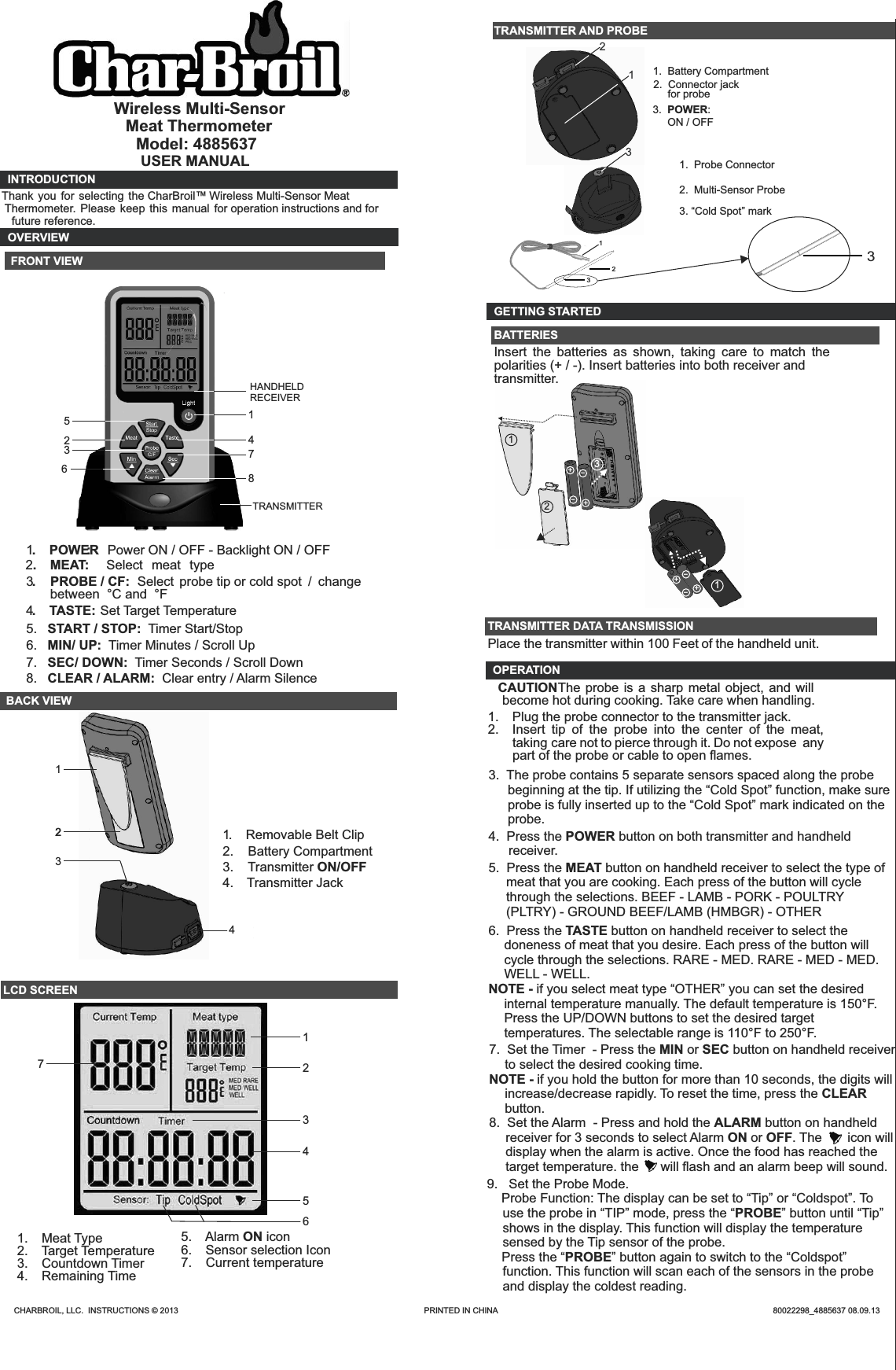Wireless Multi-SensorModel: 4885637USER MANUALINTRODUCTIONOVERVIEW FRONT VIEWTRANSMITTER2.  MEAT:   Select  meat  type1.  POWER:  Power ON / OFF - Backlight ON / OFF3.    PROBE / CF:  Select probe tip or cold spot  /  change between  °C and  °F4.  TASTE:   S et Target Temperature5.  BACK VIEW             1.  Removable Belt Clip2.    Battery Compartment3.    Transmitter ON/OFF4.  Transmitter JackLCD SCREEN                    1.  Meat Type 2.  Target Temperature3.  Countdown Timer4.  Remaining Time 5.  Alarm ON icon6.  Sensor selection Icon7.  Current temperatureTRANSMITTER AND PROBE 1.  Battery Compartment3.  POWER: ON / OFF2.  Connector jack for probe121.  Probe Connector 2.  Multi-Sensor Probe  GETTING STARTEDBATTERIESInsert  the  batteries  as  shown,  taking  care  to  match  the polarities (+ / -). Insert batteries into both receiver andTRANSMITTER DATA TRANSMISSIONPlace the transmitter within 100 Feet of the handheld unit. OPERATION CAUTION The probe is a sharp metal  object, and will become hot during cooking. Take care when handling.1.  Plug the probe connector to the transmitter jack. 2.  Insert  tip  of  the  probe  into  the  center  of  the  meat, taking  care not to pierce through it. Do not expose  any part of the probe or cable to open ﬂ ames.Thank you  for  selecting the CharBroil™  Wireless Multi-Sensor Meat  Thermometer.  Please  keep  this  manual  for  operation instructions and for future reference.2345START / STOP:  Timer Start/Stop7686.  MIN/ UP:  Timer Minutes / Scroll Up7.  SEC/ DOWN:  Timer Seconds / Scroll Down8.  CLEAR / ALARM:  Clear entry / Alarm Silence1HANDHELD RECEIVER123242314567Meat Thermometer12312++--31+--+transmitter.3.  The probe contains 5 separate sensors spaced along the probe beginning at the tip. If utilizing the “Cold Spot” function, make sure probe is fully inserted up to the “Cold Spot” mark indicated on the probe.4.  Press the POWER button on both transmitter and handheld receiver.5.  Press the MEAT button on handheld receiver to select the type of meat that you are cooking. Each press of the button will cycle through the selections. BEEF - LAMB - PORK - POULTRY (PLTRY) - GROUND BEEF/LAMB (HMBGR) - OTHER6.  Press the TASTE button on handheld receiver to select the doneness of meat that you desire. Each press of the button will cycle through the selections. RARE - MED. RARE - MED - MED. WELL - WELL. NOTE - if you select meat type “OTHER” you can set the desired internal temperature manually. The default temperature is 150°F. Press the UP/DOWN buttons to set the desired target temperatures. The selectable range is 110°F to 250°F. 7.  Set the Timer  - Press the MIN or SEC button on handheld receiver to select the desired cooking time.NOTE - if you hold the button for more than 10 seconds, the digits will increase/decrease rapidly. To reset the time, press the CLEAR button.8.  Set the Alarm  - Press and hold the ALARM button on handheld receiver for 3 seconds to select Alarm ON or OFF. The       icon will display when the alarm is active. Once the food has reached the target temperature. the      will ﬂash and an alarm beep will sound. 9.   Set the Probe Mode.    Probe Function: The display can be set to “Tip” or “Coldspot”. To use the probe in “TIP” mode, press the “PROBE” button until “Tip” shows in the display. This function will display the temperature sensed by the Tip sensor of the probe.   Press the “PROBE” button again to switch to the “Coldspot” function. This function will scan each of the sensors in the probe and display the coldest reading. CHARBROIL, LLC.  INSTRUCTIONS © 2013                                                                                                              PRINTED IN CHINA                                                                                                                           80022298_4885637 08.09.1333. “Cold Spot” mark 3