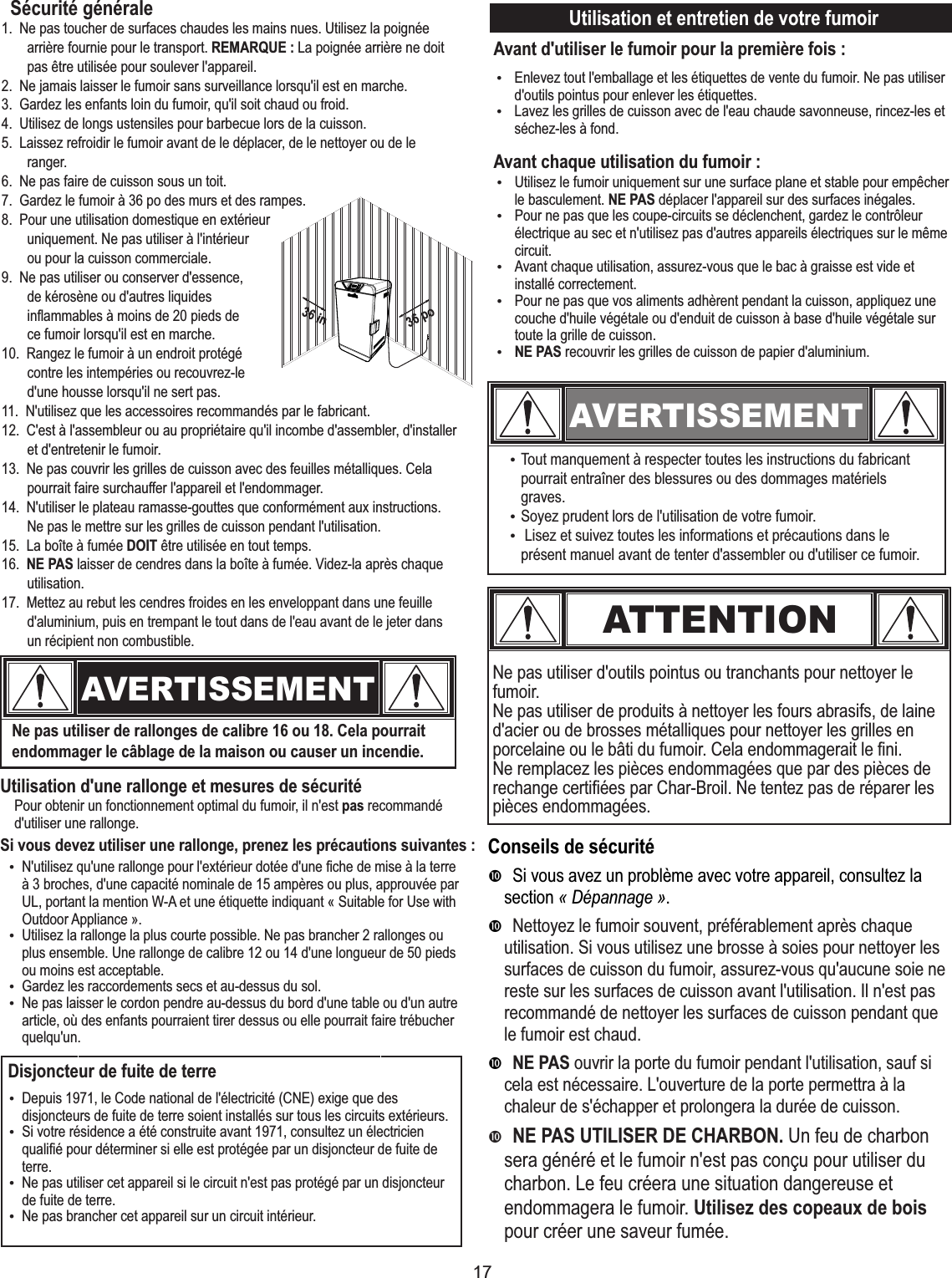 17Ne pas utiliser d&apos;outils pointus ou tranchants pour nettoyer le fumoir.Ne pas utiliser de produits à nettoyer les fours abrasifs, de laine d&apos;acier ou de brosses métalliques pour nettoyer les grilles en porcelaine ou le bâti du fumoir. Cela endommagerait le fini.Ne remplacez les pièces endommagées que par des pièces de rechange certifiées par Char-Broil. Ne tentez pas de réparer les pièces endommagées.Pour obtenir un fonctionnement optimal du fumoir, il n&apos;est pas recommandé d&apos;utiliser une rallonge.Utilisation d&apos;une rallonge et mesures de sécuritéSi vous devez utiliser une rallonge, prenez les précautions suivantes :AVERTISSEMENT„Tout manquement à respecter toutes les instructions du fabricant pourrait entraîner des blessures ou des dommages matériels graves.„Soyez prudent lors de l&apos;utilisation de votre fumoir.„ Lisez et suivez toutes les informations et précautions dans le présent manuel avant de tenter d&apos;assembler ou d&apos;utiliser ce fumoir.Utilisation et entretien de votre fumoirAvant d&apos;utiliser le fumoir pour la première fois :Avant chaque utilisation du fumoir :ATTENTION    Ne pas utiliser de rallonges de calibre 16 ou 18. Cela pourrait endommager le câblage de la maison ou causer un incendie.AVERTISSEMENTSécurité généraleConseils de sécurité•Si vous avez un problème avec votre appareil, consultez la section « Dépannage ».•Nettoyez le fumoir souvent, préférablement après chaque utilisation. Si vous utilisez une brosse à soies pour nettoyer les surfaces de cuisson du fumoir, assurez-vous qu&apos;aucune soie ne reste sur les surfaces de cuisson avant l&apos;utilisation. Il n&apos;est pas recommandé de nettoyer les surfaces de cuisson pendant que le fumoir est chaud.•NE PAS ouvrir la porte du fumoir pendant l&apos;utilisation, sauf si cela est nécessaire. L&apos;ouverture de la porte permettra à la chaleur de s&apos;échapper et prolongera la durée de cuisson.•NE PAS UTILISER DE CHARBON. Un feu de charbon sera généré et le fumoir n&apos;est pas conçu pour utiliser du charbon. Le feu créera une situation dangereuse et endommagera le fumoir. Utilisez des copeaux de bois pour créer une saveur fumée.Disjoncteur de fuite de terre1.  Ne pas toucher de surfaces chaudes les mains nues. Utilisez la poignée arrière fournie pour le transport. REMARQUE : La poignée arrière ne doit pas être utilisée pour soulever l&apos;appareil.2.  Ne jamais laisser le fumoir sans surveillance lorsqu&apos;il est en marche.3.  Gardez les enfants loin du fumoir, qu&apos;il soit chaud ou froid.4.  Utilisez de longs ustensiles pour barbecue lors de la cuisson.5.  Laissez refroidir le fumoir avant de le déplacer, de le nettoyer ou de le ranger.6.  Ne pas faire de cuisson sous un toit.7.  Gardez le fumoir à 36 po des murs et des rampes.8.  Pour une utilisation domestique en extérieur uniquement. Ne pas utiliser à l&apos;intérieur ou pour la cuisson commerciale.9. Ne pas utiliser ou conserver d&apos;essence,   de kérosène ou d&apos;autres liquides inﬂammables à moins de 20 pieds de ce fumoir lorsqu&apos;il est en marche.10.  Rangez le fumoir à un endroit protégé contre les intempéries ou recouvrez-le d&apos;une housse lorsqu&apos;il ne sert pas.11.  N&apos;utilisez que les accessoires recommandés par le fabricant.12.  C&apos;est à l&apos;assembleur ou au propriétaire qu&apos;il incombe d&apos;assembler, d&apos;installer et d&apos;entretenir le fumoir.13.  Ne pas couvrir les grilles de cuisson avec des feuilles métalliques. Cela pourrait faire surchauffer l&apos;appareil et l&apos;endommager.14.  N&apos;utiliser le plateau ramasse-gouttes que conformément aux instructions. Ne pas le mettre sur les grilles de cuisson pendant l&apos;utilisation.15.  La boîte à fumée DOIT être utilisée en tout temps.16.  NE PAS laisser de cendres dans la boîte à fumée. Videz-la après chaque utilisation.17.  Mettez au rebut les cendres froides en les enveloppant dans une feuille d&apos;aluminium, puis en trempant le tout dans de l&apos;eau avant de le jeter dans un récipient non combustible.    36 in36 po„N&apos;utilisez qu&apos;une rallonge pour l&apos;extérieur dotée d&apos;une fiche de mise à la terre à 3 broches, d&apos;une capacité nominale de 15 ampères ou plus, approuvée par UL, portant la mention W-A et une étiquette indiquant « Suitable for Use with Outdoor Appliance ».„Utilisez la rallonge la plus courte possible. Ne pas brancher 2 rallonges ou plus ensemble. Une rallonge de calibre 12 ou 14 d&apos;une longueur de 50 pieds ou moins est acceptable.„Gardez les raccordements secs et au-dessus du sol.„Ne pas laisser le cordon pendre au-dessus du bord d&apos;une table ou d&apos;un autre article, où des enfants pourraient tirer dessus ou elle pourrait faire trébucher quelqu&apos;un.„Depuis 1971, le Code national de l&apos;électricité (CNE) exige que des disjoncteurs de fuite de terre soient installés sur tous les circuits extérieurs.„Si votre résidence a été construite avant 1971, consultez un électricien qualifié pour déterminer si elle est protégée par un disjoncteur de fuite de terre.„Ne pas utiliser cet appareil si le circuit n&apos;est pas protégé par un disjoncteur de fuite de terre.„Ne pas brancher cet appareil sur un circuit intérieur.„Enlevez tout l&apos;emballage et les étiquettes de vente du fumoir. Ne pas utiliser d&apos;outils pointus pour enlever les étiquettes.„Lavez les grilles de cuisson avec de l&apos;eau chaude savonneuse, rincez-les et séchez-les à fond.„Utilisez le fumoir uniquement sur une surface plane et stable pour empêcher le basculement. NE PAS déplacer l&apos;appareil sur des surfaces inégales.„Pour ne pas que les coupe-circuits se déclenchent, gardez le contrôleur électrique au sec et n&apos;utilisez pas d&apos;autres appareils électriques sur le même circuit.„Avant chaque utilisation, assurez-vous que le bac à graisse est vide et installé correctement.„Pour ne pas que vos aliments adhèrent pendant la cuisson, appliquez une couche d&apos;huile végétale ou d&apos;enduit de cuisson à base d&apos;huile végétale sur toute la grille de cuisson.„NE PAS recouvrir les grilles de cuisson de papier d&apos;aluminium.