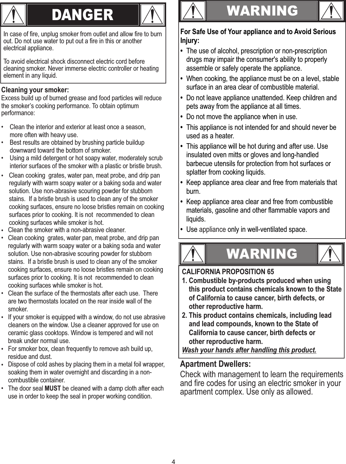 4DANGERIn case of fire, unplug smoker from outlet and allow fire to burn out. Do not use water to put out a fire in this or another electrical appliance.Cleaning your smoker:Excess build up of burned grease and food particles will reduce the smoker’s cooking performance. To obtain optimum performance:• Clean the interior and exterior at least once a season,more often with heavy use.• Best results are obtained by brushing particle buildup downward toward the bottom of smoker.• Using a mild detergent or hot soapy water, moderately scrub interior surfaces of the smoker with a plastic or bristle brush.WARNINGFor Safe Use of Your appliance and to Avoid Serious Injury:•  The use of alcohol, prescription or non-prescription drugs may impair the consumer&apos;s ability to properly assemble or safely operate the appliance.•  When cooking, the appliance must be on a level, stable surface in an area clear of combustible material. •  Do not leave appliance unattended. Keep children and pets away from the appliance at all times. •  Do not move the appliance when in use.•  This appliance is not intended for and should never be used as a heater.•  This appliance will be hot during and after use. Use insulated oven mitts or gloves and long-handled barbecue utensils for protection from hot surfaces or splatter from cooking liquids. •  Keep appliance area clear and free from materials that  burn.•  Keep appliance area clear and free from combustible materials, gasoline and other flammable vapors and liquids.•  Use  only in well-ventilated space.appliance WARNINGCALIFORNIA PROPOSITION 651. Combustible by-products produced when using    this product contains chemicals known to the State    of California to cause cancer, birth defects, or     other reproductive harm.2. This product contains chemicals, including lead    and lead compounds, known to the State of    California to cause cancer, birth defects or    other reproductive harm.Wash your hands after handling this product.Apartment Dwellers:Check with management to learn the requirements and fire codes for using an electric smoker in your apartment complex. Use only as allowed.To avoid electrical shock disconnect electric cord before cleaning smoker. Never immerse electric controller or heating element in any liquid.•••Clean cooking  grates, water pan, meat probe, and drip pan regularly with warm soapy water or a baking soda and water solution. Use non-abrasive scouring powder for stubborn stains.  If a bristle brush is used to clean any of the smoker cooking surfaces, ensure no loose bristles remain on cooking surfaces prior to cooking. It is not  recommended to clean cooking surfaces while smoker is hot.•Clean the smoker with a non-abrasive cleaner.Clean cooking  grates, water pan, meat probe, and drip pan regularly with warm soapy water or a baking soda and water solution. Use non-abrasive scouring powder for stubborn stains.  If a bristle brush is used to clean any of the smoker cooking surfaces, ensure no loose bristles remain on cooking surfaces prior to cooking. It is not  recommended to clean cooking surfaces while smoker is hot.Clean the surface of the thermostats after each use.  There are two thermostats located on the rear inside wall of the smoker.If your smoker is equipped with a window, do not use abrasive cleaners on the window. Use a cleaner approved for use on ceramic glass cooktops. Window is tempered and will not break under normal use.For smoker box, clean frequently to remove ash build up, residue and dust.Dispose of cold ashes by placing them in a metal foil wrapper, soaking them in water overnight and discarding in a non-combustible container. The door seal MUST be cleaned with a damp cloth after each use in order to keep the seal in proper working condition.••••
