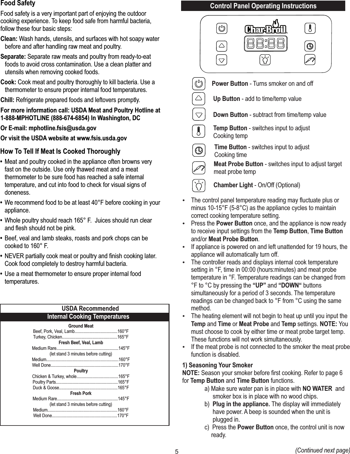 5How To Tell If Meat Is Cooked Thoroughly• Meat and poultry cooked in the appliance often browns very fast on the outside. Use only thawed meat and a meat thermometer to be sure food has reached a safe internal temperature, and cut into food to check for visual signs of doneness.• We recommend food to be at least 40°F before cooking in your appliance. • Whole poultry should reach 165° F.  Juices should run clear and flesh should not be pink. • Beef, veal and lamb steaks, roasts and pork chops can be cooked to 160° F. • NEVER partially cook meat or poultry and finish cooking later. Cook food completely to destroy harmful bacteria.• Use a meat thermometer to ensure proper internal food temperatures.Food SafetyFood safety is a very important part of enjoying the outdoor cooking experience. To keep food safe from harmful bacteria, follow these four basic steps:Clean:    Wash hands, utensils, and surfaces with hot soapy water before and after handling     raw meat and poultry.Separate:  Separate raw meats and poultry from ready-to-eat foods to avoid cross       contamination.  Use a clean platter and utensils when removing cooked foods.Cook:    Cook meat and poultry thoroughly to kill bacteria. Use a thermometer to ensure      proper  internal food temperatures.Chill:    Refrigerate prepared foods and leftovers promptly.For more information call: USDA Meat and Poultry Hotline at 1-888-MPHOTLINE (888-674-6854) In Washington, DCOr E-mail: mphotline.fsis@usda.govOr visit the USDA website at www.fsis.usda.govGround MeatBeef, Pork, Veal, Lamb......................................160°FTurkey, Chicken.................................................165°FFresh Beef, Veal, LambMedium Rare.......................................................145°F(let stand 3 minutes before cutting)Medium................................................................160°FWell Done............................................................170°FPoultryChicken &amp; Turkey, whole.....................................165°FPoultry Parts.......................................................165°FDuck &amp; Goose....................................................165°FFresh PorkMedium Rare......................................................145°F(let stand 3 minutes before cutting)Medium..............................................................160°FWell Done..........................................................170°FInternal Cooking TemperaturesUSDA RecommendedControl Panel Operating InstructionsPower Button - Turns smoker on and offUp Button - add to time/temp valueDown Button - subtract from time/temp valueTemp Button - switches input to adjustCooking tempTime Button - switches input to adjustCooking timeMeat Probe Button - switches input to adjust targetmeat probe tempChamber Light - On/Off (Optional)ŸThe control panel temperature reading may ﬂuctuate plus or minus 10-15°F (5-8°C) as the appliance cycles to maintain correct cooking temperature setting.ŸPress the Power Button once, and the appliance is now ready to receive input settings from the Temp Button, Time Button and/or Meat Probe Button.ŸIf appliance is powered on and left unattended for 19 hours, the appliance will automatically turn off.ŸThe controller reads and displays internal cook temperature setting in °F, time in 00:00 (hours:minutes) and meat probe temperature in °F. Temperature readings can be changed from °F to °C by pressing the “UP” and “DOWN“ buttons simultaneously for a period of 3 seconds. The temperature readings can be changed back to °F from °C using the same method. ŸThe heating element will not begin to heat up until you input the Temp and Time or Meat Probe and Temp settings. NOTE: You must choose to cook by either time or meat probe target temp. These functions will not work simultaneously. ŸIf the meat probe is not connected to the smoker the meat probe function is disabled.1) Seasoning Your SmokerNOTE: Season your smoker before ﬁrst cooking. Refer to page 6 for Temp Button and Time Button functions.  a) Make sure water pan is in place with NO WATER  and smoker box is in place with no wood chips.  b)  Plug in the appliance. The display will immediately have power. A beep is sounded when the unit is plugged in.  c)  Press the Power Button once, the control unit is now ready.   (Continued next page)