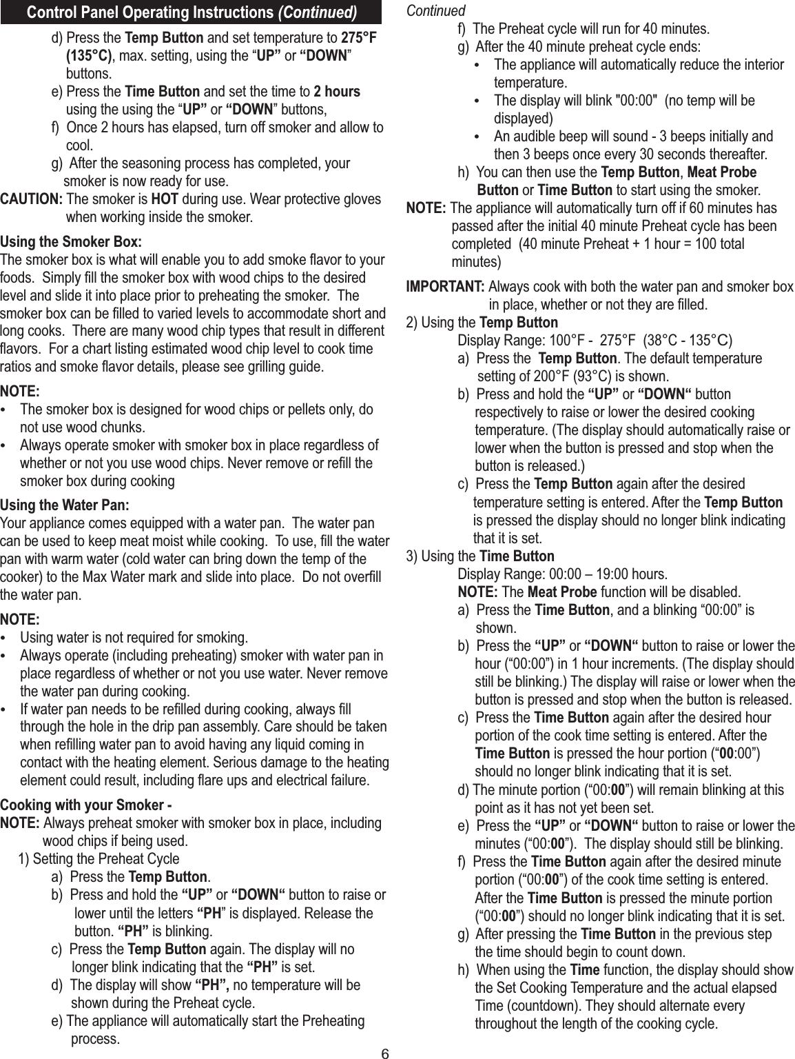 6Control Panel Operating Instructions (Continued)  d) Press the Temp Button and set temperature to 275°F (135°C), max. setting, using the “UP” or “DOWN” buttons.   e) Press the Time Button and set the time to 2 hours using the using the “UP” or “DOWN” buttons,   f)  Once 2 hours has elapsed, turn off smoker and allow to cool.    g)  After the seasoning process has completed, your    smoker is now ready for use.CAUTION: The smoker is HOT during use. Wear protective gloves when working inside the smoker.Using the Smoker Box:The smoker box is what will enable you to add smoke ﬂavor to your foods.  Simply ﬁll the smoker box with wood chips to the desired level and slide it into place prior to preheating the smoker.  The smoker box can be ﬁlled to varied levels to accommodate short and long cooks.  There are many wood chip types that result in different ﬂavors.  For a chart listing estimated wood chip level to cook time ratios and smoke ﬂavor details, please see grilling guide.   NOTE: ŸThe smoker box is designed for wood chips or pellets only, do not use wood chunks. ŸAlways operate smoker with smoker box in place regardless of whether or not you use wood chips. Never remove or reﬁll the smoker box during cookingUsing the Water Pan: Your appliance comes equipped with a water pan.  The water pan can be used to keep meat moist while cooking.  To use, ﬁll the water pan with warm water (cold water can bring down the temp of the cooker) to the Max Water mark and slide into place.  Do not overﬁll the water pan.NOTE:ŸUsing water is not required for smoking.  ŸAlways operate (including preheating) smoker with water pan in place regardless of whether or not you use water. Never remove the water pan during cooking.ŸIf water pan needs to be reﬁlled during cooking, always ﬁll through the hole in the drip pan assembly. Care should be taken when reﬁlling water pan to avoid having any liquid coming in contact with the heating element. Serious damage to the heating element could result, including ﬂare ups and electrical failure.Cooking with your Smoker - NOTE: Always preheat smoker with smoker box in place, including wood chips if being used.      1) Setting the Preheat Cycle  a)  Press the Temp Button.   b)  Press and hold the “UP” or “DOWN“ button to raise or lower until the letters “PH” is displayed. Release the button. “PH” is blinking.  c)  Press the Temp Button again. The display will no longer blink indicating that the “PH” is set.  d)  The display will show “PH”, no temperature will be shown during the Preheat cycle.  e) The appliance will automatically start the Preheating process.Continued  f)  The Preheat cycle will run for 40 minutes.  g)  After the 40 minute preheat cycle ends:ŸThe appliance will automatically reduce the interior temperature. ŸThe display will blink &quot;00:00&quot;  (no temp will be displayed)ŸAn audible beep will sound - 3 beeps initially and then 3 beeps once every 30 seconds thereafter.   h)  You can then use the Temp Button, Meat ProbeButton or Time Button to start using the smoker. NOTE: The appliance will automatically turn off if 60 minutes has passed after the initial 40 minute Preheat cycle has been completed  (40 minute Preheat + 1 hour = 100 total minutes)IMPORTANT: Always cook with both the water pan and smoker box in place, whether or not they are ﬁlled.  2) Using the Temp Button  Display Range: 100°F -  275°F  (38°C - 135°C)  a)  Press the  Temp Button. The default temperature setting of 200°F (93°C) is shown.   b)  Press and hold the “UP” or “DOWN“ button respectively to raise or lower the desired cooking temperature. (The display should automatically raise or lower when the button is pressed and stop when the button is released.)   c)  Press the Temp Button again after the desired temperature setting is entered. After the Temp Button is pressed the display should no longer blink indicating that it is set.3) Using the Time Button   Display Range: 00:00 – 19:00 hours.  NOTE: The Meat Probe function will be disabled.  a)  Press the Time Button, and a blinking “00:00” is shown.   b)  Press the “UP” or “DOWN“ button to raise or lower the hour (“00:00”) in 1 hour increments. (The display should still be blinking.) The display will raise or lower when the button is pressed and stop when the button is released.  c)  Press the Time Button again after the desired hour portion of the cook time setting is entered. After the Time Button is pressed the hour portion (“00:00”) should no longer blink indicating that it is set.   d) The minute portion (“00:00”) will remain blinking at this point as it has not yet been set.  e)  Press the “UP” or “DOWN“ button to raise or lower the minutes (“00:00”).  The display should still be blinking.   f)  Press the Time Button again after the desired minute portion (“00:00”) of the cook time setting is entered. After the Time Button is pressed the minute portion (“00:00”) should no longer blink indicating that it is set.  g)  After pressing the Time Button in the previous step  the time should begin to count down.  h)  When using the Time function, the display should show the Set Cooking Temperature and the actual elapsed Time (countdown). They should alternate every  throughout the length of the cooking cycle. 