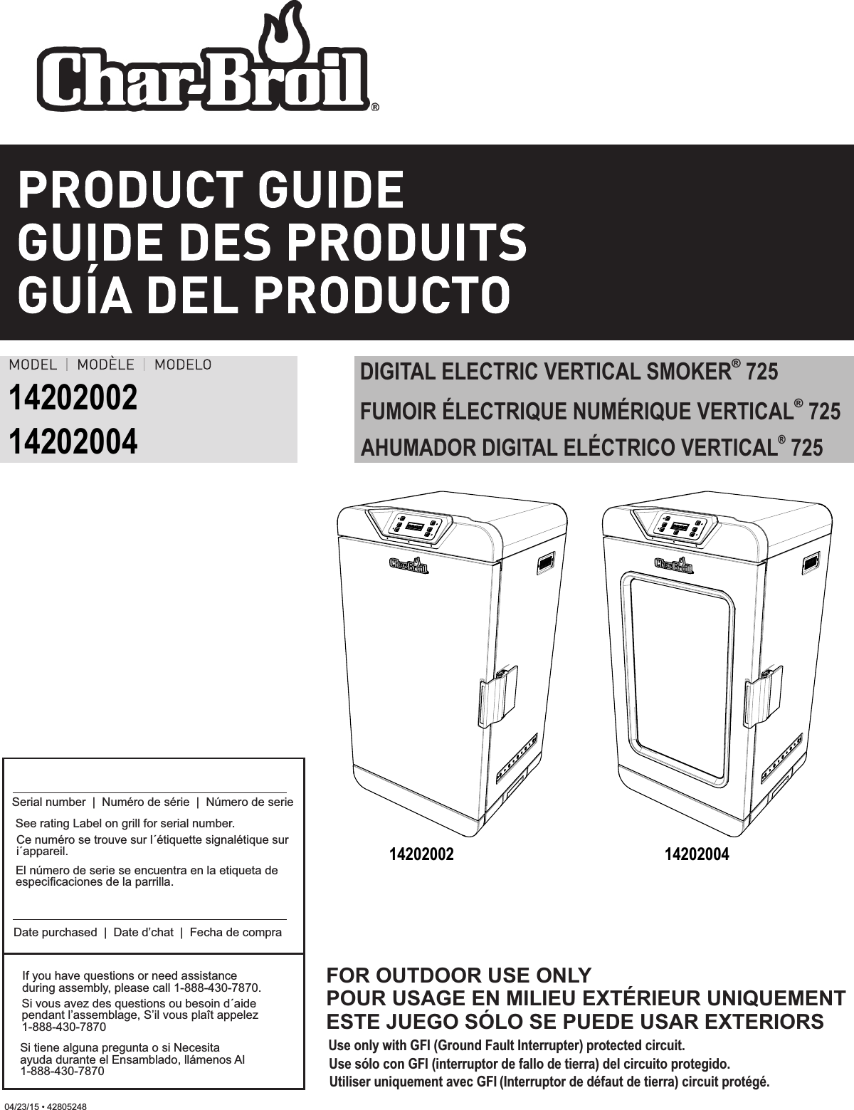 04/23/15 • 42805248®DIGITAL ELECTRIC VERTICAL SMOKER  725Use only with GFI (Ground Fault Interrupter) protected circuit.Use sólo con GFI (interruptor de fallo de tierra) del circuito protegido.Utiliser uniquement avec GFI (Interruptor de défaut de tierra) circuit protégé.FOR OUTDOOR USE ONLYPOUR USAGE EN MILIEU EXTÉRIEUR UNIQUEMENTESTE JUEGO SÓLO SE PUEDE USAR EXTERIORS1420200214202004If you have questions or need assistance during assembly, please call 1-888-430-7870.Si vous avez des questions ou besoin d´aide pendant l’assemblage, S’il vous plaît appelez 1-888-430-7870Si tiene alguna pregunta o si Necesita ayuda durante el Ensamblado, llámenos Al 1-888-430-7870Serial number  |  Numéro de série  |  Número de serieDate purchased  |  Date d’chat  |  Fecha de compraSee rating Label on grill for serial number.El número de serie se encuentra en la etiqueta de especificaciones de la parrilla.Ce numéro se trouve sur l´étiquette signalétique sur i´appareil. 14202002 14202004®FUMOIR ÉLECTRIQUE NUMÉRIQUE VERTICAL  725®  AHUMADOR DIGITAL ELÉCTRICO VERTICAL 725