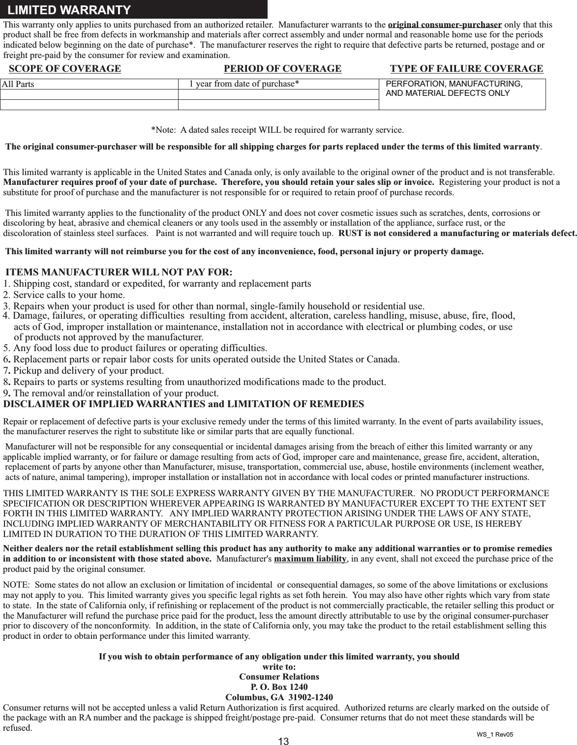 13This warranty only applies to units purchased from an authorized retailer.  Manufacturer warrants to the original consumer-purchaser only that this product shall be free from defects in workmanship and materials after correct assembly and under normal and reasonable home use for the periods indicated below beginning on the date of purchase*.  The manufacturer reserves the right to require that defective parts be returned, postage and or freight pre-paid by the consumer for review and examination.  *Note:  A dated sales receipt WILL be required for warranty service. The original consumer-purchaser will be responsible for all shipping charges for parts replaced under the terms of this limited warranty.This limited warranty is applicable in the United States and Canada only, is only available to the original owner of the product and is not transferable. Manufacturer requires proof of your date of purchase.  Therefore, you should retain your sales slip or invoice.  Registering your product is not a substitute for proof of purchase and the manufacturer is not responsible for or required to retain proof of purchase records.    This limited warranty applies to the functionality of the product ONLY and does not cover cosmetic issues such as scratches, dents, corrosions or discoloring by heat, abrasive and chemical cleaners or any tools used in the assembly or installation of the appliance, surface rust, or the discoloration of stainless steel surfaces.   Paint is not warranted and will require touch up.  RUST is not considered a manufacturing or materials defect. This limited warranty will not reimburse you for the cost of any inconvenience, food, personal injury or property damage.   ITEMS MANUFACTURER WILL NOT PAY FOR:1. Shipping cost, standard or expedited, for warranty and replacement parts 2. Service calls to your home.3. Repairs when your product is used for other than normal, single-family household or residential use.   acts of God, improper installation or maintenance, installation not in accordance with electrical or plumbing codes, or use of products not approved by the manufacturer.5. Any food loss due to product failures or operating difficulties.6. Replacement parts or repair labor costs for units operated outside the United States or Canada.7. Pickup and delivery of your product.8. Repairs to parts or systems resulting from unauthorized modifications made to the product.9. The removal and/or reinstallation of your product. DISCLAIMER OF IMPLIED WARRANTIES and LIMITATION OF REMEDIESRepair or replacement of defective parts is your exclusive remedy under the terms of this limited warranty. In the event of parts availability issues,  Manufacturer will not be responsible for any consequential or incidental damages arising from the breach of either this limited warranty or any applicable implied warranty, or for failure or damage resulting from acts of God, improper care and maintenance, grease fire, accident, alteration, replacement of parts by anyone other than Manufacturer, misuse, transportation, commercial use, abuse, hostile environments (inclement weather, acts of nature, animal tampering), improper installation or installation not in accordance with local codes or printed manufacturer instructions. THIS LIMITED WARRANTY IS THE SOLE EXPRESS WARRANTY GIVEN BY THE MANUFACTURER.  NO PRODUCT PERFORMANCE SPECIFICATION OR DESCRIPTION WHEREVER APPEARING IS WARRANTED BY MANUFACTURER EXCEPT TO THE EXTENT SET FORTH IN THIS LIMITED WARRANTY.   ANY IMPLIED WARRANTY PROTECTION ARISING UNDER THE LAWS OF ANY STATE, INCLUDING IMPLIED WARRANTY OF MERCHANTABILITY OR FITNESS FOR A PARTICULAR PURPOSE OR USE, IS HEREBY LIMITED IN DURATION TO THE DURATION OF THIS LIMITED WARRANTY.Neither dealers nor the retail establishment selling this product has any authority to make any additional warranties or to promise remedies in addition to or inconsistent with those stated above.  Manufacturer&apos;s maximum liability, in any event, shall not exceed the purchase price of the product paid by the original consumer.  NOTE:  Some states do not allow an exclusion or limitation of incidental  or consequential damages, so some of the above limitations or exclusions may not apply to you.  This limited warranty gives you specific legal rights as set foth herein.  You may also have other rights which vary from state to state.  In the state of California only, if refinishing or replacement of the product is not commercially practicable, the retailer selling this product or the Manufacturer will refund the purchase price paid for the product, less the amount directly attributable to use by the original consumer-purchaser prior to discovery of the nonconformity.  In addition, in the state of California only, you may take the product to the retail establishment selling this product in order to obtain performance under this limited warranty.If you wish to obtain performance of any obligation under this limited warranty, you should write to:Consumer RelationsP. O. Box 1240Columbus, GA  31902-1240Consumer returns will not be accepted unless a valid Return Authorization is first acquired.  Authorized returns are clearly marked on the outside of the package with an RA number and the package is shipped freight/postage pre-paid.  Consumer returns that do not meet these standards will be refused. LIMITED WARRANTYWS_1 Rev054. Damage, failures, or operating difficulties  resulting from accident, alteration, careless handling, misuse, abuse, fire, flood,the manufacturer reserves the right to substitute like or similar parts that are equally functional. SCOPE OF COVERAGE PERIOD OF COVERAGE TYPE OF FAILURE COVERAGEPERFORATION, MANUFACTURING,AND MATERIAL DEFECTS ONLY1 year from date of purchase*All Parts