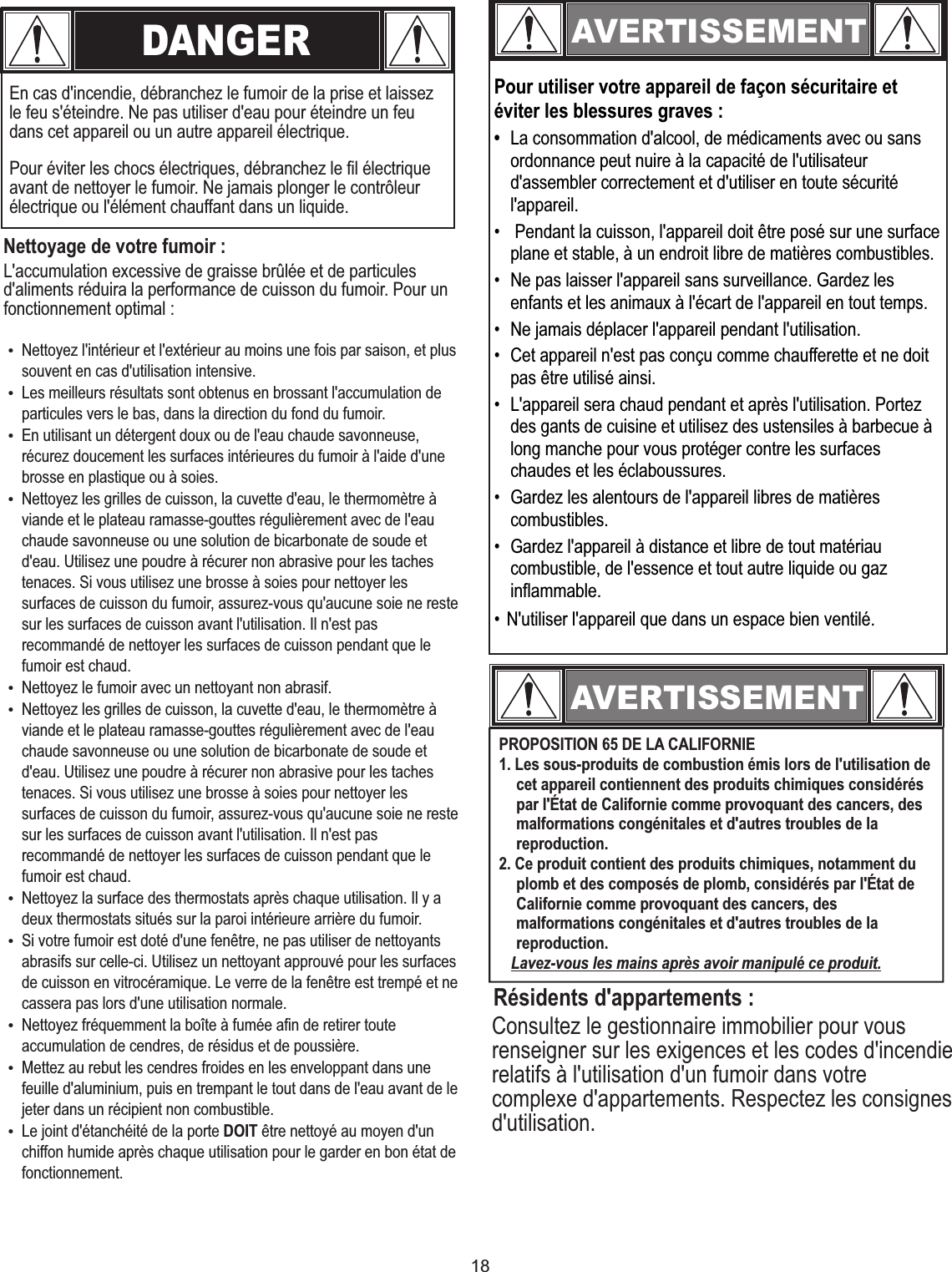 18Consultez le gestionnaire immobilier pour vous renseigner sur les exigences et les codes d&apos;incendie relatifs à l&apos;utilisation d&apos;un fumoir dans votre complexe d&apos;appartements. Respectez les consignes d&apos;utilisation.DANGEREn cas d&apos;incendie, débranchez le fumoir de la prise et laissez le feu s&apos;éteindre. Ne pas utiliser d&apos;eau pour éteindre un feu dans cet appareil ou un autre appareil électrique.Nettoyage de votre fumoir :L&apos;accumulation excessive de graisse brûlée et de particules d&apos;aliments réduira la performance de cuisson du fumoir. Pour un fonctionnement optimal :AVERTISSEMENTPour utiliser votre appareil de façon sécuritaire et éviter les blessures graves :•  La consommation d&apos;alcool, de médicaments avec ou sans ordonnance peut nuire à la capacité de l&apos;utilisateur d&apos;assembler correctement et d&apos;utiliser en toute sécurité l&apos;appareil.•   Pendant la cuisson, l&apos;appareil doit être posé sur une surface plane et stable, à un endroit libre de matières combustibles.•  Ne pas laisser l&apos;appareil sans surveillance. Gardez les enfants et les animaux à l&apos;écart de l&apos;appareil en tout temps.•  Ne jamais déplacer l&apos;appareil pendant l&apos;utilisation.•  Cet appareil n&apos;est pas conçu comme chaufferette et ne doit pas être utilisé ainsi.•  L&apos;appareil sera chaud pendant et après l&apos;utilisation. Portez des gants de cuisine et utilisez des ustensiles à barbecue à long manche pour vous protéger contre les surfaces chaudes et les éclaboussures.•  Gardez les alentours de l&apos;appareil libres de matières combustibles.•  Gardez l&apos;appareil à distance et libre de tout matériau combustible, de l&apos;essence et tout autre liquide ou gaz inflammable.• N&apos;utiliser l&apos;appareil que dans un espace bien ventilé.AVERTISSEMENTRésidents d&apos;appartements :Pour éviter les chocs électriques, débranchez le fil électrique avant de nettoyer le fumoir. Ne jamais plonger le contrôleur électrique ou l&apos;élément chauffant dans un liquide.„Nettoyez l&apos;intérieur et l&apos;extérieur au moins une fois par saison, et plus souvent en cas d&apos;utilisation intensive.„Les meilleurs résultats sont obtenus en brossant l&apos;accumulation de particules vers le bas, dans la direction du fond du fumoir.„En utilisant un détergent doux ou de l&apos;eau chaude savonneuse, récurez doucement les surfaces intérieures du fumoir à l&apos;aide d&apos;une brosse en plastique ou à soies.„Nettoyez les grilles de cuisson, la cuvette d&apos;eau, le thermomètre à viande et le plateau ramasse-gouttes régulièrement avec de l&apos;eau chaude savonneuse ou une solution de bicarbonate de soude et d&apos;eau. Utilisez une poudre à récurer non abrasive pour les taches tenaces. Si vous utilisez une brosse à soies pour nettoyer les surfaces de cuisson du fumoir, assurez-vous qu&apos;aucune soie ne reste sur les surfaces de cuisson avant l&apos;utilisation. Il n&apos;est pas recommandé de nettoyer les surfaces de cuisson pendant que le fumoir est chaud.„Nettoyez le fumoir avec un nettoyant non abrasif.„Nettoyez les grilles de cuisson, la cuvette d&apos;eau, le thermomètre à viande et le plateau ramasse-gouttes régulièrement avec de l&apos;eau chaude savonneuse ou une solution de bicarbonate de soude et d&apos;eau. Utilisez une poudre à récurer non abrasive pour les taches tenaces. Si vous utilisez une brosse à soies pour nettoyer les surfaces de cuisson du fumoir, assurez-vous qu&apos;aucune soie ne reste sur les surfaces de cuisson avant l&apos;utilisation. Il n&apos;est pas recommandé de nettoyer les surfaces de cuisson pendant que le fumoir est chaud.„Nettoyez la surface des thermostats après chaque utilisation. Il y a deux thermostats situés sur la paroi intérieure arrière du fumoir.„Si votre fumoir est doté d&apos;une fenêtre, ne pas utiliser de nettoyants abrasifs sur celle-ci. Utilisez un nettoyant approuvé pour les surfaces de cuisson en vitrocéramique. Le verre de la fenêtre est trempé et ne cassera pas lors d&apos;une utilisation normale.„Nettoyez fréquemment la boîte à fumée afin de retirer toute accumulation de cendres, de résidus et de poussière.„Mettez au rebut les cendres froides en les enveloppant dans une feuille d&apos;aluminium, puis en trempant le tout dans de l&apos;eau avant de le jeter dans un récipient non combustible.„Le joint d&apos;étanchéité de la porte DOIT être nettoyé au moyen d&apos;un chiffon humide après chaque utilisation pour le garder en bon état de fonctionnement.PROPOSITION 65 DE LA CALIFORNIE1. Les sous-produits de combustion émis lors de l&apos;utilisation de cet appareil contiennent des produits chimiques considérés par l&apos;État de Californie comme provoquant des cancers, des malformations congénitales et d&apos;autres troubles de la reproduction.2. Ce produit contient des produits chimiques, notamment du plomb et des composés de plomb, considérés par l&apos;État de Californie comme provoquant des cancers, des malformations congénitales et d&apos;autres troubles de la reproduction.   Lavez-vous les mains après avoir manipulé ce produit.