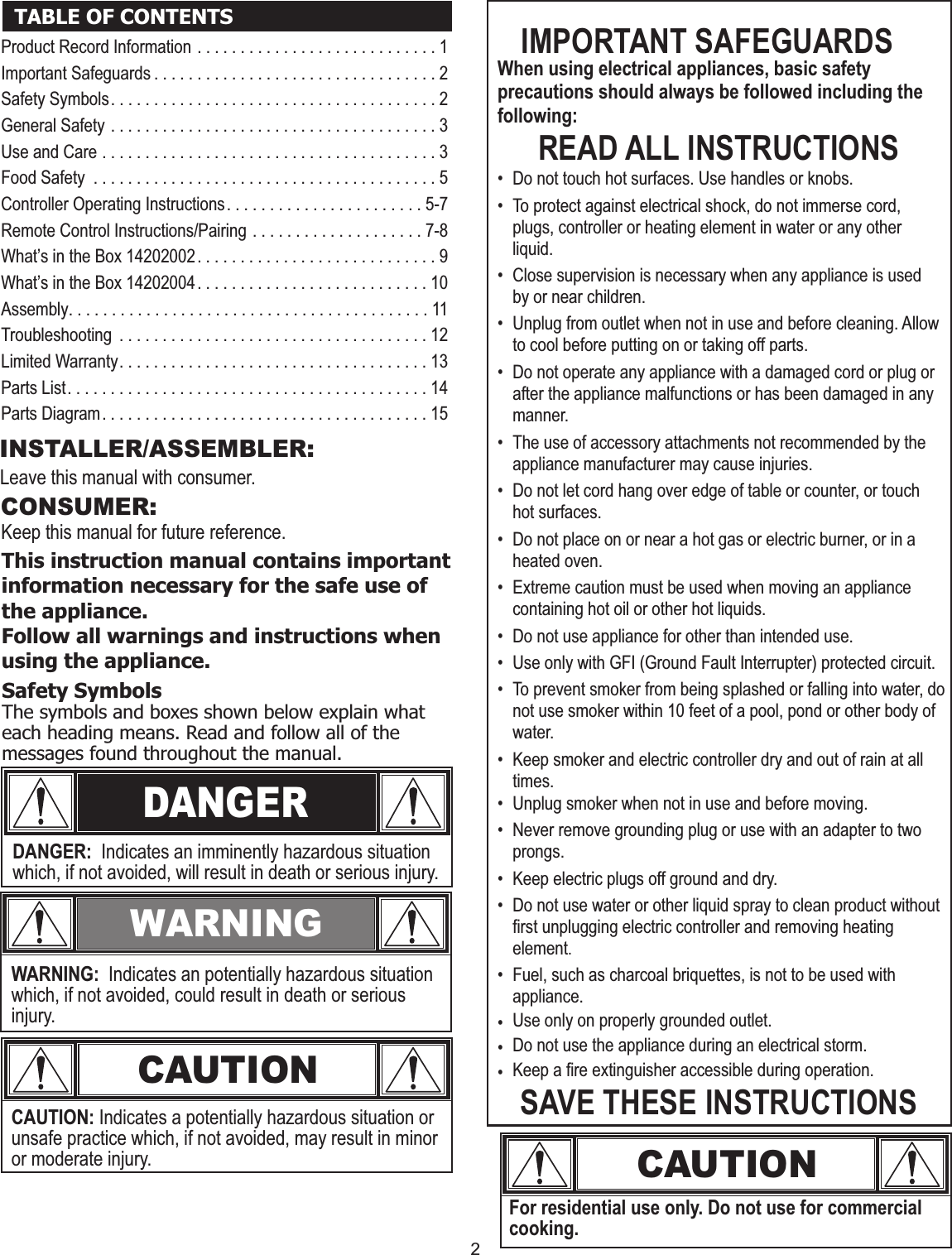 2CAUTIONFor residential use only. Do not use for commercial cooking.DANGERSafety SymbolsThe symbols and boxes shown below explain what each heading means. Read and follow all of the messages found throughout the manual.DANGER:  Indicates an imminently hazardous situation which, if not avoided, will result in death or serious injury.WARNINGWARNING:  Indicates an potentially hazardous situation which, if not avoided, could result in death or serious injury.CAUTIONCAUTION: Indicates a potentially hazardous situation or unsafe practice which, if not avoided, may result in minor or moderate injury.This instruction manual contains important information necessary for the safe use of the appliance.Follow all warnings and instructions when using the appliance.TABLE OF CONTENTS IMPORTANT SAFEGUARDSWhen using electrical appliances, basic safety precautions should always be followed including the following:READ ALL INSTRUCTIONS• Do not touch hot surfaces. Use handles or knobs.• To protect against electrical shock, do not immerse cord, plugs, controller or heating element in water or any other liquid.• Close supervision is necessary when any appliance is used by or near children.• Unplug from outlet when not in use and before cleaning. Allow to cool before putting on or taking off parts.• Do not operate any appliance with a damaged cord or plug or after the appliance malfunctions or has been damaged in any manner. • The use of accessory attachments not recommended by the appliance manufacturer may cause injuries.• Do not let cord hang over edge of table or counter, or touch hot surfaces. • Do not place on or near a hot gas or electric burner, or in a heated oven.• Extreme caution must be used when moving an appliance containing hot oil or other hot liquids.• Do not use appliance for other than intended use. • Use only with GFI (Ground Fault Interrupter) protected circuit.• To prevent smoker from being splashed or falling into water, do not use smoker within 10 feet of a pool, pond or other body of water.• Keep smoker and electric controller dry and out of rain at all times.• Unplug smoker when not in use and before moving.• Never remove grounding plug or use with an adapter to two prongs.• Keep electric plugs off ground and dry.• Do not use water or other liquid spray to clean product without first unplugging electric controller and removing heating element.• Fuel, such as charcoal briquettes, is not to be used with appliance.•Use only on properly grounded outlet.SAVE THESE INSTRUCTIONSINSTALLER/ASSEMBLER:Leave this manual with consumer.Keep this manual for future reference.CONSUMER:•Do not use the appliance during an electrical storm.•Keep a fire extinguisher accessible during operation.Product Record Information . . . . . . . . . . . . . . . . . . . . . . . . . . . . 1Important Safeguards . . . . . . . . . . . . . . . . . . . . . . . . . . . . . . . . . 2Safety Symbols. . . . . . . . . . . . . . . . . . . . . . . . . . . . . . . . . . . . . . 2General Safety . . . . . . . . . . . . . . . . . . . . . . . . . . . . . . . . . . . . . . 3Use and Care . . . . . . . . . . . . . . . . . . . . . . . . . . . . . . . . . . . . . . . 3Food Safety . . . . . . . . . . . . . . . . . . . . . . . . . . . . . . . . . . . . . . . . 5Controller Operating Instructions. . . . . . . . . . . . . . . . . . . . . . . 5-7Remote Control Instructions/Pairing . . . . . . . . . . . . . . . . . . . . 7-8What’s in the Box 14202002. . . . . . . . . . . . . . . . . . . . . . . . . . . . 9What’s in the Box 14202004. . . . . . . . . . . . . . . . . . . . . . . . . . . 10 Assembly. . . . . . . . . . . . . . . . . . . . . . . . . . . . . . . . . . . . . . . . . . 11Troubleshooting . . . . . . . . . . . . . . . . . . . . . . . . . . . . . . . . . . . . 12Limited Warranty. . . . . . . . . . . . . . . . . . . . . . . . . . . . . . . . . . . . 13Parts List. . . . . . . . . . . . . . . . . . . . . . . . . . . . . . . . . . . . . . . . . . 14Parts Diagram. . . . . . . . . . . . . . . . . . . . . . . . . . . . . . . . . . . . . . 15