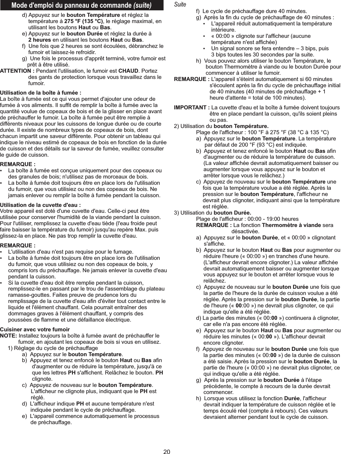 20Mode d&apos;emploi du panneau de commande (suite)  d) Appuyez sur le bouton Température et réglez la température à 275 °F (135 °C), le réglage maximal, en utilisant les boutons Haut ou Bas.   e) Appuyez sur le bouton Durée et réglez la durée à 2 heures en utilisant les boutons Haut ou Bas.   f)  Une fois que 2 heures se sont écoulées, débranchez le fumoir et laissez-le refroidir.    g)  Une fois le processus d&apos;apprêt terminé, votre fumoir est prêt à être utilisé.ATTENTION : Pendant l&apos;utilisation, le fumoir est CHAUD. Portez des gants de protection lorsque vous travaillez dans le fumoir.Utilisation de la boîte à fumée :La boîte à fumée est ce qui vous permet d&apos;ajouter une odeur de fumée à vos aliments. Il sufﬁt de remplir la boîte à fumée avec la quantité voulue de copeaux de bois et de la glisser en place avant de préchauffer le fumoir. La boîte à fumée peut être remplie à différents niveaux pour les cuissons de longue durée ou de courte durée. Il existe de nombreux types de copeaux de bois, dont chacun impartit une saveur différente. Pour obtenir un tableau qui indique le niveau estimé de copeaux de bois en fonction de la durée de cuisson et des détails sur la saveur de fumée, veuillez consulter le guide de cuisson.   REMARQUE :ŸLa boîte à fumée est conçue uniquement pour des copeaux ou des granules de bois; n&apos;utilisez pas de morceaux de bois.ŸLa boîte à fumée doit toujours être en place lors de l&apos;utilisation du fumoir, que vous utilisiez ou non des copeaux de bois. Ne jamais enlever ou remplir la boîte à fumée pendant la cuisson.Utilisation de la cuvette d&apos;eau : Votre appareil est doté d&apos;une cuvette d&apos;eau. Celle-ci peut être utilisée pour conserver l&apos;humidité de la viande pendant la cuisson. Pour l&apos;utiliser, remplissez la cuvette d&apos;eau tiède (l&apos;eau froide peut faire baisser la température du fumoir) jusqu&apos;au repère Max. puis glissez-la en place. Ne pas trop remplir la cuvette d&apos;eau.REMARQUE :ŸL&apos;utilisation d&apos;eau n&apos;est pas requise pour le fumage. ŸLa boîte à fumée doit toujours être en place lors de l&apos;utilisation du fumoir, que vous utilisiez ou non des copeaux de bois, y compris lors du préchauffage. Ne jamais enlever la cuvette d&apos;eau pendant la cuisson.ŸSi la cuvette d&apos;eau doit être remplie pendant la cuisson, remplissez-le en passant par le trou de l&apos;assemblage du plateau ramasse-gouttes. Faites preuve de prudence lors du remplissage de la cuvette d&apos;eau aﬁn d&apos;éviter tout contact entre le liquide et l&apos;élément chauffant. Cela pourrait entraîner des dommages graves à l&apos;élément chauffant, y compris des poussées de ﬂamme et une défaillance électrique.Cuisiner avec votre fumoirNOTE: Installez toujours la boîte à fumée avant de préchauffer le fumoir, en ajoutant les copeaux de bois si vous en utilisez.      1) Réglage du cycle de préchauffage  a)  Appuyez sur le bouton Température.   b)  Appuyez et tenez enfoncé le bouton Haut ou Bas aﬁn d&apos;augmenter ou de réduire la température, jusqu&apos;à ce que les lettres PH s&apos;afﬁchent. Relâchez le bouton. PH clignote.  c)  Appuyez de nouveau sur le bouton Température. L&apos;afﬁcheur ne clignote plus, indiquant que le PH est réglé.  d)  L&apos;afﬁcheur indique PH et aucune température n&apos;est indiquée pendant le cycle de préchauffage.  e)  L&apos;appareil commence automatiquement le processus de préchauffage.Suite  f)  Le cycle de préchauffage dure 40 minutes.  g)  Après la ﬁn du cycle de préchauffage de 40 minutes :ŸL&apos;appareil réduit automatiquement la température intérieure.Ÿ« 00:00 » clignote sur l&apos;afﬁcheur (aucune température n&apos;est afﬁchée)ŸUn signal sonore se fera entendre – 3 bips, puis 3 bips toutes les 30 secondes par la suite.  h)  Vous pouvez alors utiliser le bouton Température, le bouton Thermomètre à viande ou le bouton Durée pour commencer à utiliser le fumoir.REMARQUE : L&apos;appareil s&apos;éteint automatiquement si 60 minutes s&apos;écoulent après la ﬁn du cycle de préchauffage initial de 40 minutes (40 minutes de préchauffage + 1 heure d&apos;attente = total de 100 minutes).IMPORTANT : La cuvette d&apos;eau et la boîte à fumée doivent toujours être en place pendant la cuisson, qu&apos;ils soient pleins ou pas. 2) Utilisation du bouton Température.  Plage de l&apos;afﬁcheur : 100 °F à 275 °F (38 °C à 135 °C)  a)  Appuyez sur le bouton Température. La température par défaut de 200 °F (93 °C) est indiquée.   b)  Appuyez et tenez enfoncé le bouton Haut ou Bas aﬁn d&apos;augmenter ou de réduire la température de cuisson. (La valeur afﬁchée devrait automatiquement baisser ou augmenter lorsque vous appuyez sur le bouton et arrêter lorsque vous le relâchez.)   c)  Appuyez de nouveau sur le bouton Température une fois que la température voulue a été réglée. Après la pression sur le bouton Température, l&apos;afﬁcheur ne devrait plus clignoter, indiquant ainsi que la température est réglée.3) Utilisation du bouton Durée.   Plage de l&apos;afﬁcheur : 00:00 - 19:00 heures  REMARQUE : La fonction Thermomètre à viande sera désactivée.  a)  Appuyez sur le bouton Durée, et « 00:00 » clignotant s&apos;afﬁche.  b)  Appuyez sur le bouton Haut ou Bas pour augmenter ou réduire l&apos;heure (« 00:00 ») en tranches d&apos;une heure. (L&apos;afﬁcheur devrait encore clignoter.) La valeur afﬁchée devrait automatiquement baisser ou augmenter lorsque vous appuyez sur le bouton et arrêter lorsque vous le relâchez.  c)  Appuyez de nouveau sur le bouton Durée une fois que la partie de l&apos;heure de la durée de cuisson voulue a été réglée. Après la pression sur le bouton Durée, la partie de l&apos;heure (« 00:00 ») ne devrait plus clignoter, ce qui indique qu&apos;elle a été réglée.   d) La partie des minutes (« 00:00 ») continuera à clignoter, car elle n&apos;a pas encore été réglée.  e)  Appuyez sur le bouton Haut ou Bas pour augmenter ou réduire les minutes (« 00:00 »). L&apos;afﬁcheur devrait encore clignoter.   f)  Appuyez de nouveau sur le bouton Durée une fois que la partie des minutes (« 00:00 ») de la durée de cuisson a été saisie. Après la pression sur le bouton Durée, la partie de l&apos;heure (« 00:00 ») ne devrait plus clignoter, ce qui indique qu&apos;elle a été réglée.  g)  Après la pression sur le bouton Durée à l&apos;étape précédente, le compte à recours de la durée devrait commencer.  h)  Lorsque vous utilisez la fonction Durée, l&apos;afﬁcheur devrait indiquer la température de cuisson réglée et le temps écoulé réel (compte à rebours). Ces valeurs devraient alterner pendant tout le cycle de cuisson. 