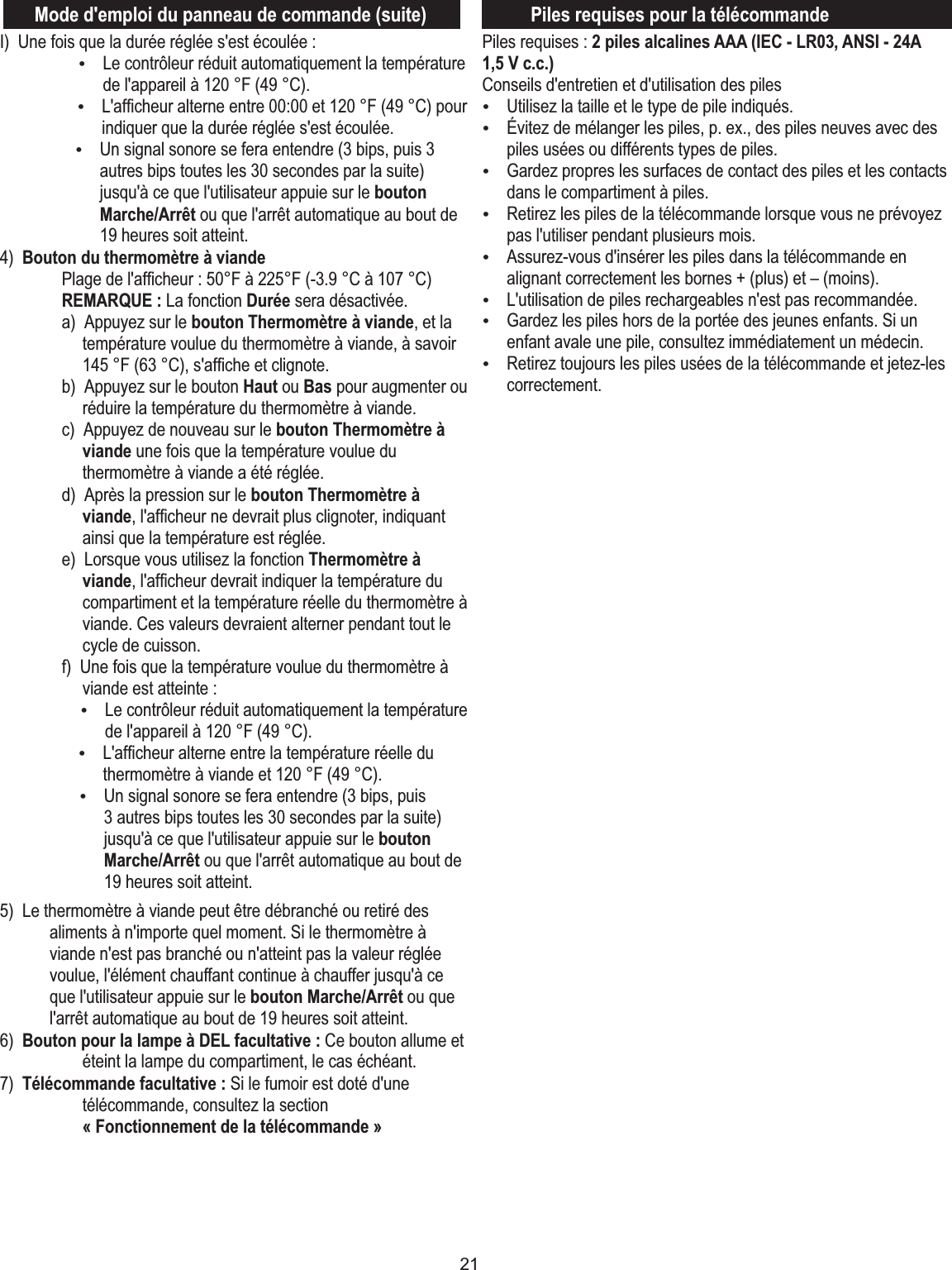 21Mode d&apos;emploi du panneau de commande (suite)I)  Une fois que la durée réglée s&apos;est écoulée :ŸLe contrôleur réduit automatiquement la température de l&apos;appareil à 120 °F (49 °C).ŸL&apos;afﬁcheur alterne entre 00:00 et 120 °F (49 °C) pour indiquer que la durée réglée s&apos;est écoulée.ŸUn signal sonore se fera entendre (3 bips, puis 3 autres bips toutes les 30 secondes par la suite) jusqu&apos;à ce que l&apos;utilisateur appuie sur le bouton Marche/Arrêt ou que l&apos;arrêt automatique au bout de 19 heures soit atteint.4)  Bouton du thermomètre à viande  Plage de l&apos;afﬁcheur : 50°F à 225°F (-3.9 °C à 107 °C)  REMARQUE : La fonction Durée sera désactivée.  a)  Appuyez sur le bouton Thermomètre à viande, et la température voulue du thermomètre à viande, à savoir 145 °F (63 °C), s&apos;afﬁche et clignote.   b)  Appuyez sur le bouton Haut ou Bas pour augmenter ou réduire la température du thermomètre à viande.  c)  Appuyez de nouveau sur le bouton Thermomètre à viande une fois que la température voulue du thermomètre à viande a été réglée.  d)  Après la pression sur le bouton Thermomètre à viande, l&apos;afﬁcheur ne devrait plus clignoter, indiquant ainsi que la température est réglée.  e)  Lorsque vous utilisez la fonction Thermomètre à viande, l&apos;afﬁcheur devrait indiquer la température du compartiment et la température réelle du thermomètre à viande. Ces valeurs devraient alterner pendant tout le cycle de cuisson.  f)  Une fois que la température voulue du thermomètre à viande est atteinte : ŸLe contrôleur réduit automatiquement la température de l&apos;appareil à 120 °F (49 °C).ŸL&apos;afﬁcheur alterne entre la température réelle du thermomètre à viande et 120 °F (49 °C).ŸUn signal sonore se fera entendre (3 bips, puis 3 autres bips toutes les 30 secondes par la suite) jusqu&apos;à ce que l&apos;utilisateur appuie sur le bouton Marche/Arrêt ou que l&apos;arrêt automatique au bout de 19 heures soit atteint.5)  Le thermomètre à viande peut être débranché ou retiré des aliments à n&apos;importe quel moment. Si le thermomètre à viande n&apos;est pas branché ou n&apos;atteint pas la valeur réglée voulue, l&apos;élément chauffant continue à chauffer jusqu&apos;à ce que l&apos;utilisateur appuie sur le bouton Marche/Arrêt ou que l&apos;arrêt automatique au bout de 19 heures soit atteint. 6)  Bouton pour la lampe à DEL facultative : Ce bouton allume et éteint la lampe du compartiment, le cas échéant.7)  Télécommande facultative : Si le fumoir est doté d&apos;une télécommande, consultez la section « Fonctionnement de la télécommande »Piles requises : 2 piles alcalines AAA (IEC - LR03, ANSI - 24A 1,5 V c.c.)Conseils d&apos;entretien et d&apos;utilisation des piles ŸUtilisez la taille et le type de pile indiqués.ŸÉvitez de mélanger les piles, p. ex., des piles neuves avec des piles usées ou différents types de piles.ŸGardez propres les surfaces de contact des piles et les contacts dans le compartiment à piles.ŸRetirez les piles de la télécommande lorsque vous ne prévoyez pas l&apos;utiliser pendant plusieurs mois.ŸAssurez-vous d&apos;insérer les piles dans la télécommande en alignant correctement les bornes + (plus) et – (moins).ŸL&apos;utilisation de piles rechargeables n&apos;est pas recommandée.ŸGardez les piles hors de la portée des jeunes enfants. Si un enfant avale une pile, consultez immédiatement un médecin.ŸRetirez toujours les piles usées de la télécommande et jetez-les correctement.Piles requises pour la télécommande