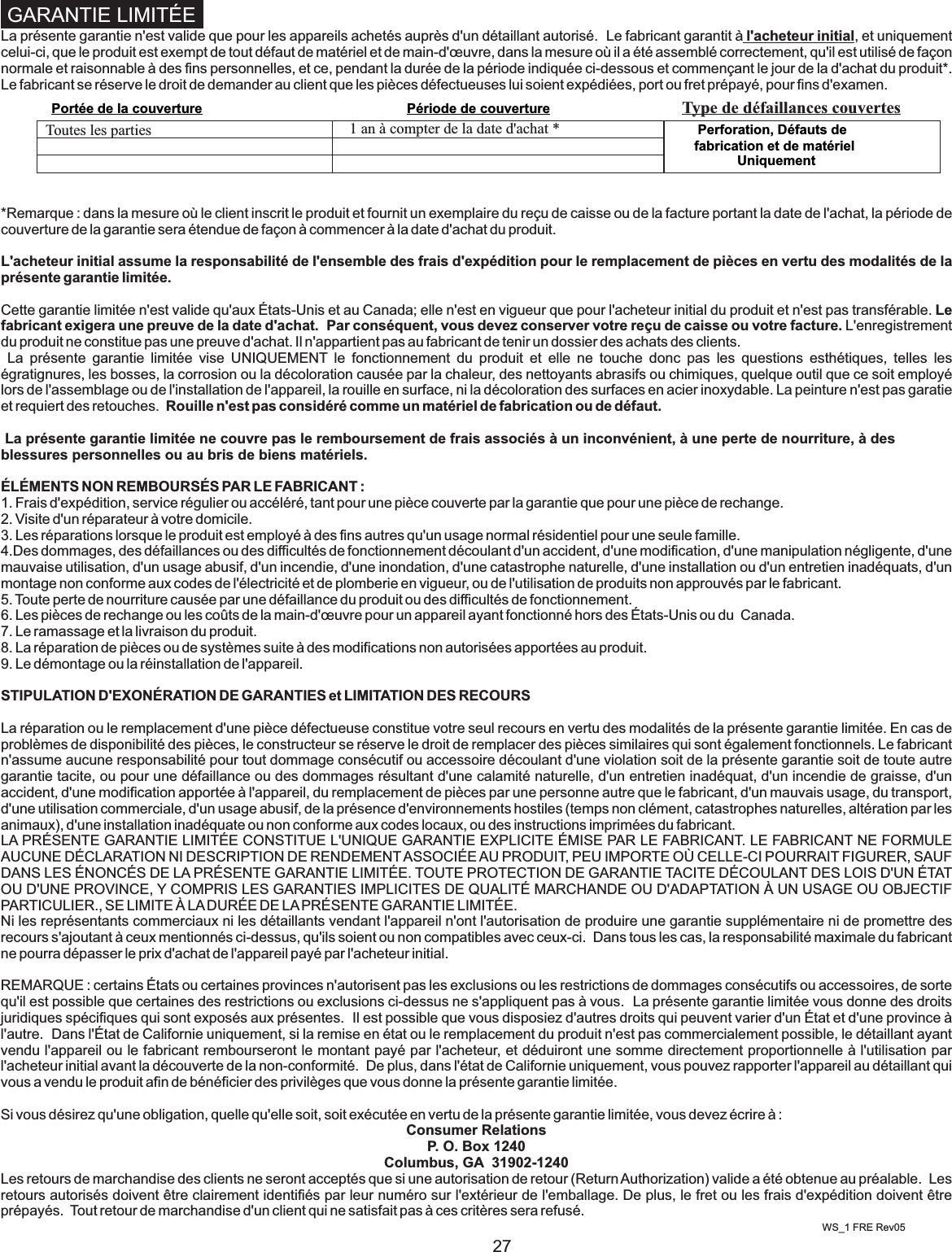 27La présente garantie n&apos;est valide que pour les appareils achetés auprès d&apos;un détaillant autorisé.  Le fabricant garantit à l&apos;acheteur initial, et uniquement celui-ci, que le produit est exempt de tout défaut de matériel et de main-d&apos;œuvre, dans la mesure où il a été assemblé correctement, qu&apos;il est utilisé de façon normale et raisonnable à des fins personnelles, et ce, pendant la durée de la période indiquée ci-dessous et commençant le jour de la d&apos;achat du produit*.  Le fabricant se réserve le droit de demander au client que les pièces défectueuses lui soient expédiées, port ou fret prépayé, pour fins d&apos;examen.  *Remarque : dans la mesure où le client inscrit le produit et fournit un exemplaire du reçu de caisse ou de la facture portant la date de l&apos;achat, la période de couverture de la garantie sera étendue de façon à commencer à la date d&apos;achat du produit.  L&apos;acheteur initial assume la responsabilité de l&apos;ensemble des frais d&apos;expédition pour le remplacement de pièces en vertu des modalités de la présente garantie limitée.Cette garantie limitée n&apos;est valide qu&apos;aux États-Unis et au Canada; elle n&apos;est en vigueur que pour l&apos;acheteur initial du produit et n&apos;est pas transférable. Le fabricant exigera une preuve de la date d&apos;achat.  Par conséquent, vous devez conserver votre reçu de caisse ou votre facture. L&apos;enregistrement du produit ne constitue pas une preuve d&apos;achat. Il n&apos;appartient pas au fabricant de tenir un dossier des achats des clients.     La  présente  garantie  limitée  vise  UNIQUEMENT  le  fonctionnement  du  produit  et  elle  ne  touche  donc  pas  les  questions  esthétiques,  telles  les égratignures, les bosses, la corrosion ou la décoloration causée par la chaleur, des nettoyants abrasifs ou chimiques, quelque outil que ce soit employé lors de l&apos;assemblage ou de l&apos;installation de l&apos;appareil, la rouille en surface, ni la décoloration des surfaces en acier inoxydable. La peinture n&apos;est pas garatie et requiert des retouches.  Rouille n&apos;est pas considéré comme un matériel de fabrication ou de défaut. La présente garantie limitée ne couvre pas le remboursement de frais associés à un inconvénient, à une perte de nourriture, à des blessures personnelles ou au bris de biens matériels.  ÉLÉMENTS NON REMBOURSÉS PAR LE FABRICANT :1. Frais d&apos;expédition, service régulier ou accéléré, tant pour une pièce couverte par la garantie que pour une pièce de rechange. 2. Visite d&apos;un réparateur à votre domicile.3. Les réparations lorsque le produit est employé à des fins autres qu&apos;un usage normal résidentiel pour une seule famille. 4.Des dommages, des défaillances ou des difficultés de fonctionnement découlant d&apos;un accident, d&apos;une modification, d&apos;une manipulation négligente, d&apos;une mauvaise utilisation, d&apos;un usage abusif, d&apos;un incendie, d&apos;une inondation, d&apos;une catastrophe naturelle, d&apos;une installation ou d&apos;un entretien inadéquats, d&apos;un montage non conforme aux codes de l&apos;électricité et de plomberie en vigueur, ou de l&apos;utilisation de produits non approuvés par le fabricant.5. Toute perte de nourriture causée par une défaillance du produit ou des difficultés de fonctionnement.6. Les pièces de rechange ou les coûts de la main-d&apos;œuvre pour un appareil ayant fonctionné hors des États-Unis ou du  Canada.7. Le ramassage et la livraison du produit.8. La réparation de pièces ou de systèmes suite à des modifications non autorisées apportées au produit.9. Le démontage ou la réinstallation de l&apos;appareil. STIPULATION D&apos;EXONÉRATION DE GARANTIES et LIMITATION DES RECOURSLa réparation ou le remplacement d&apos;une pièce défectueuse constitue votre seul recours en vertu des modalités de la présente garantie limitée. En cas de problèmes de disponibilité des pièces, le constructeur se réserve le droit de remplacer des pièces similaires qui sont également fonctionnels. Le fabricant n&apos;assume aucune responsabilité pour tout dommage consécutif ou accessoire découlant d&apos;une violation soit de la présente garantie soit de toute autre garantie tacite, ou pour une défaillance ou des dommages résultant d&apos;une calamité naturelle, d&apos;un entretien inadéquat, d&apos;un incendie de graisse, d&apos;un accident, d&apos;une modification apportée à l&apos;appareil, du remplacement de pièces par une personne autre que le fabricant, d&apos;un mauvais usage, du transport, d&apos;une utilisation commerciale, d&apos;un usage abusif, de la présence d&apos;environnements hostiles (temps non clément, catastrophes naturelles, altération par les animaux), d&apos;une installation inadéquate ou non conforme aux codes locaux, ou des instructions imprimées du fabricant. LA PRÉSENTE GARANTIE LIMITÉE CONSTITUE L&apos;UNIQUE GARANTIE EXPLICITE ÉMISE PAR LE FABRICANT. LE FABRICANT NE FORMULE AUCUNE DÉCLARATION NI DESCRIPTION DE RENDEMENT ASSOCIÉE AU PRODUIT, PEU IMPORTE OÙ CELLE-CI POURRAIT FIGURER, SAUF DANS LES ÉNONCÉS DE LA PRÉSENTE GARANTIE LIMITÉE. TOUTE PROTECTION DE GARANTIE TACITE DÉCOULANT DES LOIS D&apos;UN ÉTAT OU D&apos;UNE PROVINCE, Y COMPRIS LES GARANTIES IMPLICITES DE QUALITÉ MARCHANDE OU D&apos;ADAPTATION À UN USAGE OU OBJECTIF PARTICULIER., SE LIMITE À LA DURÉE DE LA PRÉSENTE GARANTIE LIMITÉE.Ni les représentants commerciaux ni les détaillants vendant l&apos;appareil n&apos;ont l&apos;autorisation de produire une garantie supplémentaire ni de promettre des recours s&apos;ajoutant à ceux mentionnés ci-dessus, qu&apos;ils soient ou non compatibles avec ceux-ci.  Dans tous les cas, la responsabilité maximale du fabricant ne pourra dépasser le prix d&apos;achat de l&apos;appareil payé par l&apos;acheteur initial.  REMARQUE : certains États ou certaines provinces n&apos;autorisent pas les exclusions ou les restrictions de dommages consécutifs ou accessoires, de sorte qu&apos;il est possible que certaines des restrictions ou exclusions ci-dessus ne s&apos;appliquent pas à vous.  La présente garantie limitée vous donne des droits juridiques spécifiques qui sont exposés aux présentes.  Il est possible que vous disposiez d&apos;autres droits qui peuvent varier d&apos;un État et d&apos;une province à l&apos;autre.  Dans l&apos;État de Californie uniquement, si la remise en état ou le remplacement du produit n&apos;est pas commercialement possible, le détaillant ayant vendu l&apos;appareil ou le fabricant rembourseront le montant payé par l&apos;acheteur, et déduiront une somme directement proportionnelle à l&apos;utilisation par l&apos;acheteur initial avant la découverte de la non-conformité.  De plus, dans l&apos;état de Californie uniquement, vous pouvez rapporter l&apos;appareil au détaillant qui vous a vendu le produit afin de bénéficier des privilèges que vous donne la présente garantie limitée.Si vous désirez qu&apos;une obligation, quelle qu&apos;elle soit, soit exécutée en vertu de la présente garantie limitée, vous devez écrire à :Consumer RelationsP. O. Box 1240Columbus, GA  31902-1240Les retours de marchandise des clients ne seront acceptés que si une autorisation de retour (Return Authorization) valide a été obtenue au préalable.  Les retours autorisés doivent être clairement identifiés par leur numéro sur l&apos;extérieur de l&apos;emballage. De plus, le fret ou les frais d&apos;expédition doivent être prépayés.  Tout retour de marchandise d&apos;un client qui ne satisfait pas à ces critères sera refusé. GARANTIE LIMITÉE  WS_1 FRE Rev05Toutes les parties 1 an à compter de la date d&apos;achat * Perforation, Défauts de fabrication et de matériel UniquementPortée de la couverture Période de couverture Type de défaillances couvertes