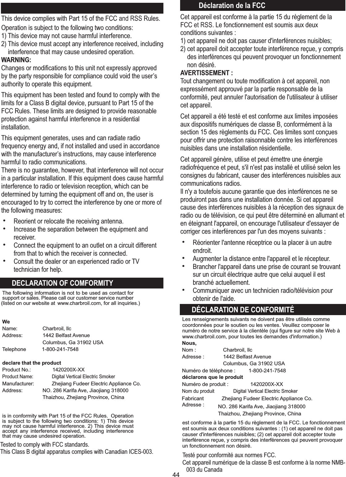 44Nous,Nom :Adresse :Numéro de téléphone : 1-800-241-7548déclarons que le produitNuméro de produit : 1420200X-XXNom du produit  Digital Vertical Electric SmokerAdresse : Charbroil, llc1442 Belfast AvenueColumbus, Ga 31902 USACet appareil est conforme à la partie 15 du règlement de la FCC et RSS. Le fonctionnement est soumis aux deux conditions suivantes :1) cet appareil ne doit pas causer d&apos;interférences nuisibles;2) cet appareil doit accepter toute interférence reçue, y comprisdes interférences qui peuvent provoquer un fonctionnementnon désiré.AVERTISSEMENT :Tout changement ou toute modiﬁcation à cet appareil, non expressément approuvé par la partie responsable de la conformité, peut annuler l&apos;autorisation de l&apos;utilisateur à utiliser cet appareil.Cet appareil a été testé et est conforme aux limites imposées aux dispositifs numériques de classe B, conformément à la section 15 des règlements du FCC. Ces limites sont conçues pour offrir une protection raisonnable contre les interférences nuisibles dans une installation résidentielle.Cet appareil génère, utilise et peut émettre une énergie radiofréquence et peut, s&apos;il n&apos;est pas installé et utilisé selon les consignes du fabricant, causer des interférences nuisibles aux communications radios.Il n&apos;y a toutefois aucune garantie que des interférences ne se produiront pas dans une installation donnée. Si cet appareil cause des interférences nuisibles à la réception des signaux de radio ou de télévision, ce qui peut être déterminé en allumant et en éteignant l&apos;appareil, on encourage l&apos;utilisateur d&apos;essayer de corriger ces interférences par l&apos;un des moyens suivants :hRéorienter l&apos;antenne réceptrice ou la placer à un autre endroit.hAugmenter la distance entre l&apos;appareil et le récepteur.hBrancher l&apos;appareil dans une prise de courant se trouvant sur un circuit électrique autre que celui auquel il est branché actuellement.hCommuniquer avec un technicien radio/télévision pour obtenir de l&apos;aide.DÉCLARATION DE CONFORMITÉDéclaration de la FCCest conforme à la partie 15 du règlement de la FCC. Le fonctionnement est soumis aux deux conditions suivantes : (1) cet appareil ne doit pas causer d&apos;interférences nuisibles; (2) cet appareil doit accepter toute interférence reçue, y compris des interférences qui peuvent provoquer un fonctionnement non désiré.Les renseignements suivants ne doivent pas être utilisés comme coordonnées pour le soutien ou les ventes. Veuillez composer le numéro de notre service à la clientèle (qui ﬁgure sur notre site Web à www.charbroil.com, pour toutes les demandes d&apos;information.)Fabricant  Zhejiang Fudeer Electric Appliance Co.NO. 286 Karifa Ave, Jiaojiang 318000Thaizhou, Zhejiang Province, ChinaThe following information is not to be used as contact for support or sales. Please call our customer service number (listed on our website at WeName: Address: Telephone   1-800-241-7548declare that the product Product No.: 1420200X-XXProduct Name:  Digital Vertical Electric SmokerManufacturer:  Zhejiang Fudeer Electric Appliance Co.Address: is in conformity with Part 15 of the FCC Rules.  Operation is subject to the following two conditions: 1) This device may not cause harmful interference. 2) This device must accept  any  interference  received,  including  interference that may cause undesired operation.Charbroil, llc1442 Belfast AvenueColumbus, Ga 31902 USANO. 286 Karifa Ave, Jiaojiang 318000Thaizhou, Zhejiang Province, Chinawww.c. harbroil.com, for all inquiries.)FCC StatementThis device complies with Part 15 of the FCC and RSS Rules. Operation is subject to the following two conditions:1) This device may not cause harmful interference.2) This device must accept any interference received, includinginterference that may cause undesired operation.WARNING:Changes or modiﬁcations to this unit not expressly approved by the party responsible for compliance could void the user’s authority to operate this equipment.This equipment has been tested and found to comply with the limits for a Class B digital device, pursuant to Part 15 of the FCC Rules. These limits are designed to provide reasonable protection against harmful interference in a residential installation. This equipment generates, uses and can radiate radio frequency energy and, if not installed and used in accordance with the manufacturer’s instructions, may cause interference harmful to radio communications.There is no guarantee, however, that interference will not occur in a particular installation. If this equipment does cause harmful interference to radio or television reception, which can be determined by turning the equipment off and on, the user is encouraged to try to correct the interference by one or more of the following measures:hReorient or relocate the receiving antenna.hIncrease the separation between the equipment and receiver.hConnect the equipment to an outlet on a circuit different from that to which the receiver is connected.hConsult the dealer or an experienced radio or TV technician for help.DECLARATION OF COMFORMITYTested to comply with FCC standards.This Class B digital apparatus complies with Canadian ICES-003. Testé pour conformité aux normes FCC.Cet appareil numérique de la classe B est conforme à la norme NMB-003 du Canada