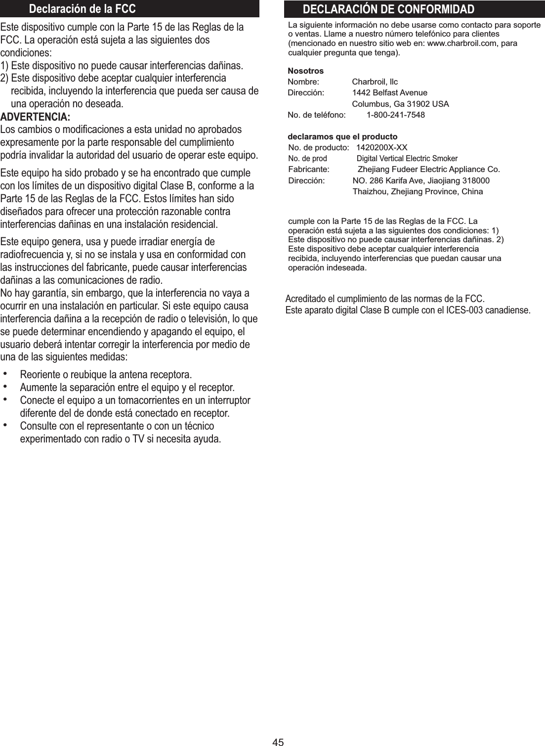 45NosotrosNombre: Dirección: No. de teléfono: 1-800-241-7548declaramos que el productoCharbroil, llc1442 Belfast AvenueColumbus, Ga 31902 USAEste dispositivo cumple con la Parte 15 de las Reglas de la FCC. La operación está sujeta a las siguientes dos condiciones:1) Este dispositivo no puede causar interferencias dañinas.2) Este dispositivo debe aceptar cualquier interferencia recibida, incluyendo la interferencia que pueda ser causa de una operación no deseada.ADVERTENCIA:Los cambios o modiﬁcaciones a esta unidad no aprobados expresamente por la parte responsable del cumplimiento podría invalidar la autoridad del usuario de operar este equipo.Este equipo ha sido probado y se ha encontrado que cumple con los límites de un dispositivo digital Clase B, conforme a la Parte 15 de las Reglas de la FCC. Estos límites han sido diseñados para ofrecer una protección razonable contra interferencias dañinas en una instalación residencial.Este equipo genera, usa y puede irradiar energía de radiofrecuencia y, si no se instala y usa en conformidad con las instrucciones del fabricante, puede causar interferencias dañinas a las comunicaciones de radio.No hay garantía, sin embargo, que la interferencia no vaya a ocurrir en una instalación en particular. Si este equipo causa interferencia dañina a la recepción de radio o televisión, lo que se puede determinar encendiendo y apagando el equipo, el usuario deberá intentar corregir la interferencia por medio de una de las siguientes medidas:hReoriente o reubique la antena receptora.hAumente la separación entre el equipo y el receptor.hConecte el equipo a un tomacorrientes en un interruptor diferente del de donde está conectado en receptor.hConsulte con el representante o con un técnico experimentado con radio o TV si necesita ayuda.DECLARACIÓN DE CONFORMIDADDeclaración de la FCCcumple con la Parte 15 de las Reglas de la FCC. La operación está sujeta a las siguientes dos condiciones: 1) Este dispositivo no puede causar interferencias dañinas. 2) Este dispositivo debe aceptar cualquier interferencia recibida, incluyendo interferencias que puedan causar una operación indeseada.La siguiente información no debe usarse como contacto para soporte o ventas. Llame a nuestro número telefónico para clientes (mencionado en nuestro sitio web en: www.charbroil.com, para cualquier pregunta que tenga).No. de producto:   1420200X-XXNo. de prod  Digital Vertical Electric SmokerFabricante:  Zhejiang Fudeer Electric Appliance Co.Dirección: NO. 286 Karifa Ave, Jiaojiang 318000Thaizhou, Zhejiang Province, ChinaAcreditado el cumplimiento de las normas de la FCC.Este aparato digital Clase B cumple con el ICES-003 canadiense.