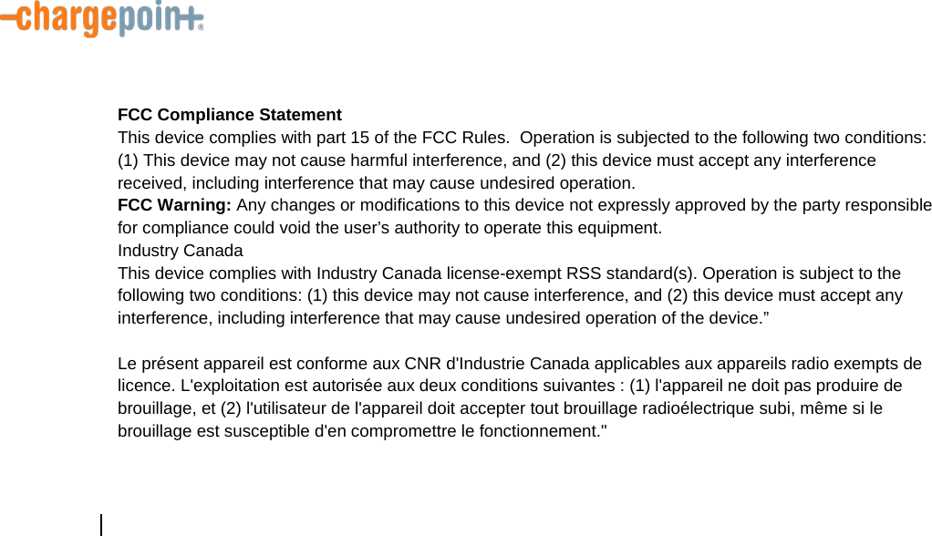          FCC Compliance Statement This device complies with part 15 of the FCC Rules.  Operation is subjected to the following two conditions: (1) This device may not cause harmful interference, and (2) this device must accept any interference received, including interference that may cause undesired operation. FCC Warning: Any changes or modifications to this device not expressly approved by the party responsible for compliance could void the user&rsquo;s authority to operate this equipment. Industry Canada This device complies with Industry Canada license-exempt RSS standard(s). Operation is subject to the following two conditions: (1) this device may not cause interference, and (2) this device must accept any interference, including interference that may cause undesired operation of the device.&rdquo;    Le pr&eacute;sent appareil est conforme aux CNR d'Industrie Canada applicables aux appareils radio exempts de licence. L'exploitation est autoris&eacute;e aux deux conditions suivantes : (1) l'appareil ne doit pas produire de brouillage, et (2) l'utilisateur de l'appareil doit accepter tout brouillage radio&eacute;lectrique subi, m&ecirc;me si le brouillage est susceptible d'en compromettre le fonctionnement."      