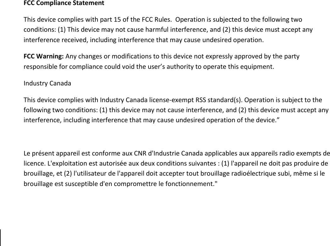      FCC Compliance Statement This device complies with part 15 of the FCC Rules.  Operation is subjected to the following two conditions: (1) This device may not cause harmful interference, and (2) this device must accept any interference received, including interference that may cause undesired operation. FCC Warning: Any changes or modifications to this device not expressly approved by the party responsible for compliance could void the user’s authority to operate this equipment. Industry Canada This device complies with Industry Canada license-exempt RSS standard(s). Operation is subject to the following two conditions: (1) this device may not cause interference, and (2) this device must accept any interference, including interference that may cause undesired operation of the device.”    Le présent appareil est conforme aux CNR d&apos;Industrie Canada applicables aux appareils radio exempts de licence. L&apos;exploitation est autorisée aux deux conditions suivantes : (1) l&apos;appareil ne doit pas produire de brouillage, et (2) l&apos;utilisateur de l&apos;appareil doit accepter tout brouillage radioélectrique subi, même si le brouillage est susceptible d&apos;en compromettre le fonctionnement.&quot;      