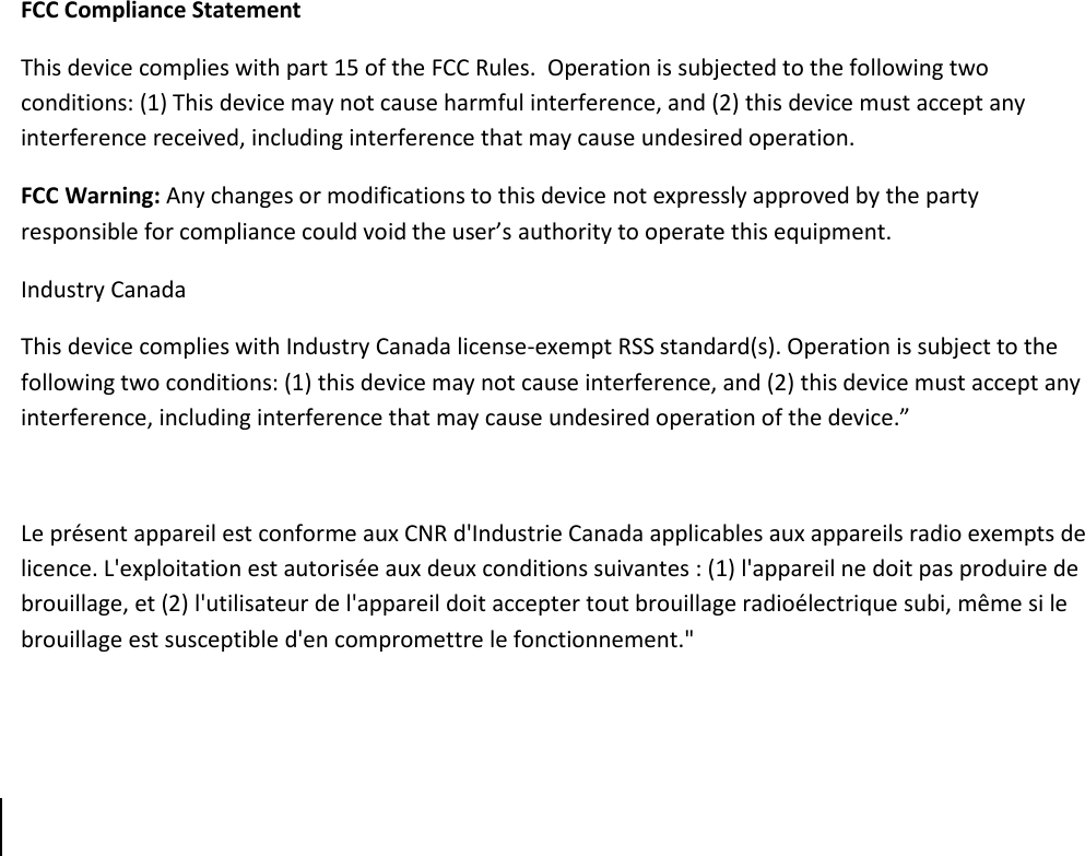      FCC Compliance Statement This device complies with part 15 of the FCC Rules.  Operation is subjected to the following two conditions: (1) This device may not cause harmful interference, and (2) this device must accept any interference received, including interference that may cause undesired operation. FCC Warning: Any changes or modifications to this device not expressly approved by the party responsible for compliance could void the user’s authority to operate this equipment. Industry Canada This device complies with Industry Canada license-exempt RSS standard(s). Operation is subject to the following two conditions: (1) this device may not cause interference, and (2) this device must accept any interference, including interference that may cause undesired operation of the device.”    Le présent appareil est conforme aux CNR d&apos;Industrie Canada applicables aux appareils radio exempts de licence. L&apos;exploitation est autorisée aux deux conditions suivantes : (1) l&apos;appareil ne doit pas produire de brouillage, et (2) l&apos;utilisateur de l&apos;appareil doit accepter tout brouillage radioélectrique subi, même si le brouillage est susceptible d&apos;en compromettre le fonctionnement.&quot;      