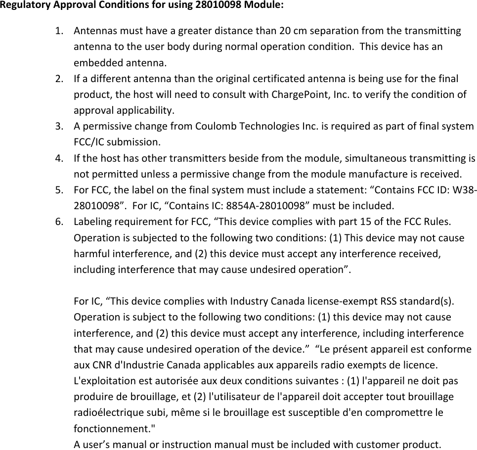    RegulatoryApprovalConditionsforusing28010098Module:1. Antennasmusthaveagreaterdistancethan20cmseparationfromthetransmittingantennatotheuserbodyduringnormaloperationcondition.Thisdevicehasanembeddedantenna.2. Ifadifferentantennathantheoriginalcertificatedantennaisbeinguseforthefinalproduct,thehostwillneedtoconsultwithChargePoint,Inc.toverifytheconditionofapprovalapplicability.3. ApermissivechangefromCoulombTechnologiesInc.isrequiredaspartoffinalsystemFCC/ICsubmission.4. Ifthehosthasothertransmittersbesidefromthemodule,simultaneoustransmittingisnotpermittedunlessapermissivechangefromthemodulemanufactureisreceived.5. ForFCC,thelabelonthefinalsystemmustincludeastatement:&ldquo;ContainsFCCID:W38‐28010098&rdquo;.ForIC,&ldquo;ContainsIC:8854A‐28010098&rdquo;mustbeincluded.6. LabelingrequirementforFCC,&ldquo;Thisdevicecomplieswithpart15oftheFCCRules.Operationissubjectedtothefollowingtwoconditions:(1)Thisdevicemaynotcauseharmfulinterference,and(2)thisdevicemustacceptanyinterferencereceived,includinginterferencethatmaycauseundesiredoperation&rdquo;.ForIC,&ldquo;ThisdevicecomplieswithIndustryCanadalicense‐exemptRSSstandard(s).Operationissubjecttothefollowingtwoconditions:(1)thisdevicemaynotcauseinterference,and(2)thisdevicemustacceptanyinterference,includinginterferencethatmaycauseundesiredoperationofthedevice.&rdquo;&ldquo;Lepr&eacute;sentappareilestconformeauxCNRd'IndustrieCanadaapplicablesauxappareilsradioexemptsdelicence.L'exploitationestautoris&eacute;eauxdeuxconditionssuivantes:(1)l'appareilnedoitpasproduiredebrouillage,et(2)l'utilisateurdel'appareildoitacceptertoutbrouillageradio&eacute;lectriquesubi,m&ecirc;mesilebrouillageestsusceptibled'encompromettrelefonctionnement."Auser&rsquo;smanualorinstructionmanualmustbeincludedwithcustomerproduct.
