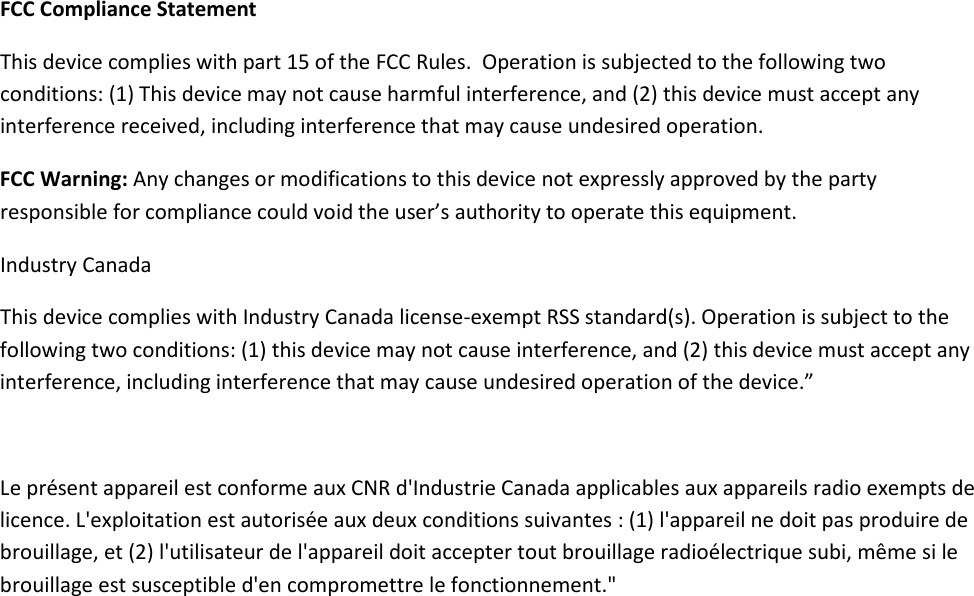      FCC Compliance Statement This device complies with part 15 of the FCC Rules.  Operation is subjected to the following two conditions: (1) This device may not cause harmful interference, and (2) this device must accept any interference received, including interference that may cause undesired operation. FCC Warning: Any changes or modifications to this device not expressly approved by the party responsible for compliance could void the user’s authority to operate this equipment. Industry Canada This device complies with Industry Canada license-exempt RSS standard(s). Operation is subject to the following two conditions: (1) this device may not cause interference, and (2) this device must accept any interference, including interference that may cause undesired operation of the device.”    Le présent appareil est conforme aux CNR d&apos;Industrie Canada applicables aux appareils radio exempts de licence. L&apos;exploitation est autorisée aux deux conditions suivantes : (1) l&apos;appareil ne doit pas produire de brouillage, et (2) l&apos;utilisateur de l&apos;appareil doit accepter tout brouillage radioélectrique subi, même si le brouillage est susceptible d&apos;en compromettre le fonctionnement.&quot;      