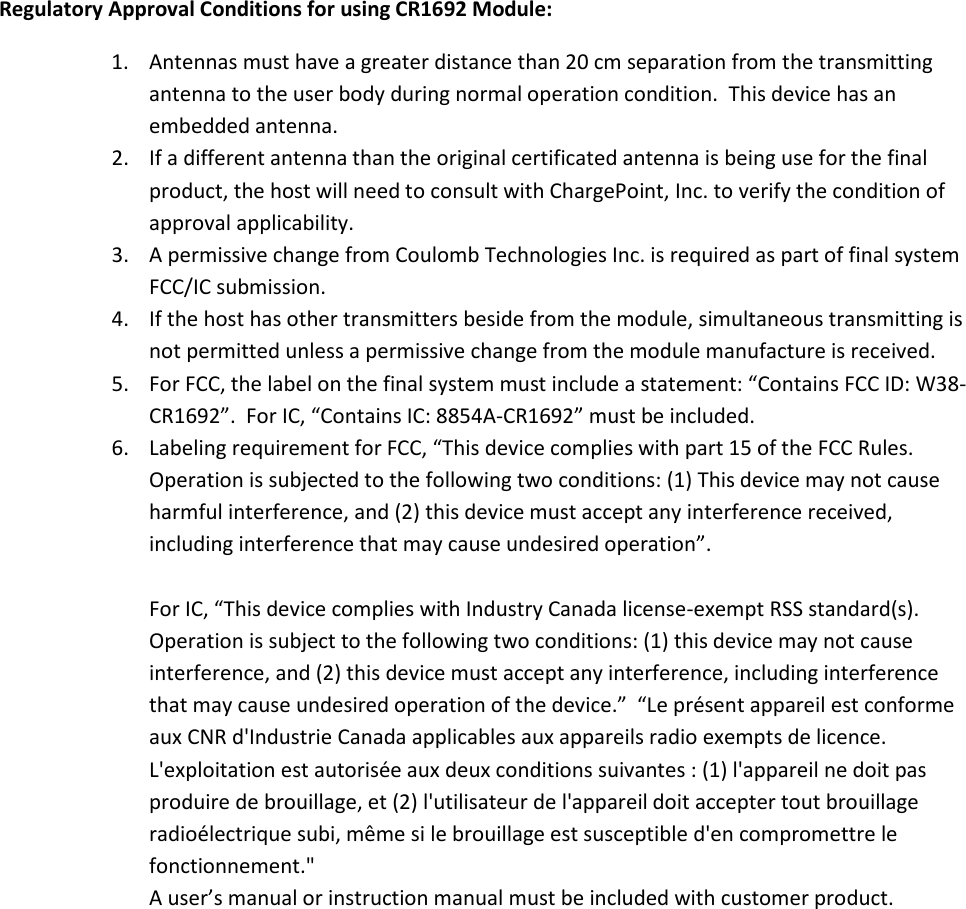      Regulatory Approval Conditions for using CR1692 Module: 1. Antennas must have a greater distance than 20 cm separation from the transmitting antenna to the user body during normal operation condition.  This device has an embedded antenna. 2. If a different antenna than the original certificated antenna is being use for the final product, the host will need to consult with ChargePoint, Inc. to verify the condition of approval applicability.   3. A permissive change from Coulomb Technologies Inc. is required as part of final system FCC/IC submission. 4. If the host has other transmitters beside from the module, simultaneous transmitting is not permitted unless a permissive change from the module manufacture is received.   5. For FCC, the label on the final system must include a statement: “Contains FCC ID: W38-CR1692”.  For IC, “Contains IC: 8854A-CR1692” must be included. 6. Labeling requirement for FCC, “This device complies with part 15 of the FCC Rules.  Operation is subjected to the following two conditions: (1) This device may not cause harmful interference, and (2) this device must accept any interference received, including interference that may cause undesired operation”.    For IC, “This device complies with Industry Canada license-exempt RSS standard(s). Operation is subject to the following two conditions: (1) this device may not cause interference, and (2) this device must accept any interference, including interference that may cause undesired operation of the device.”  “Le présent appareil est conforme aux CNR d&apos;Industrie Canada applicables aux appareils radio exempts de licence. L&apos;exploitation est autorisée aux deux conditions suivantes : (1) l&apos;appareil ne doit pas produire de brouillage, et (2) l&apos;utilisateur de l&apos;appareil doit accepter tout brouillage radioélectrique subi, même si le brouillage est susceptible d&apos;en compromettre le fonctionnement.&quot; A user’s manual or instruction manual must be included with customer product.   