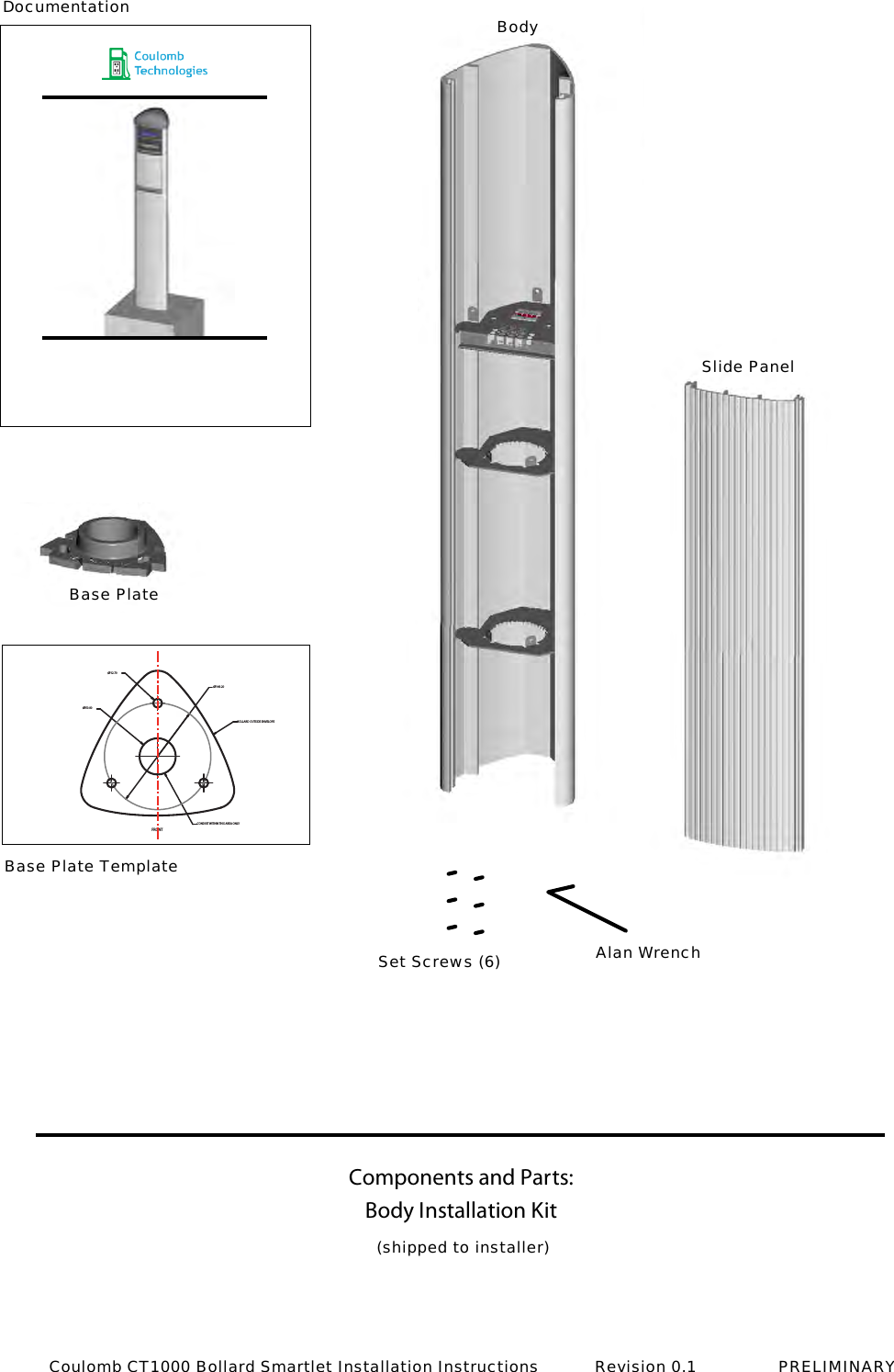 Components and Parts: &Oslash;149.20&Oslash;12.70&Oslash;50.80FRONTBOLLARD OUTSIDE ENVELOPECONDUIT WITHIN THIS AREA ONLYBody Installation Kit(shipped to installer)BodyDocumentationBase PlateBase Plate TemplateSet Screws (6) Alan WrenchSlide PanelCoulomb CT1000 Bollard Smartlet Installation Instructions           Revision 0.1                PRELIMINARY