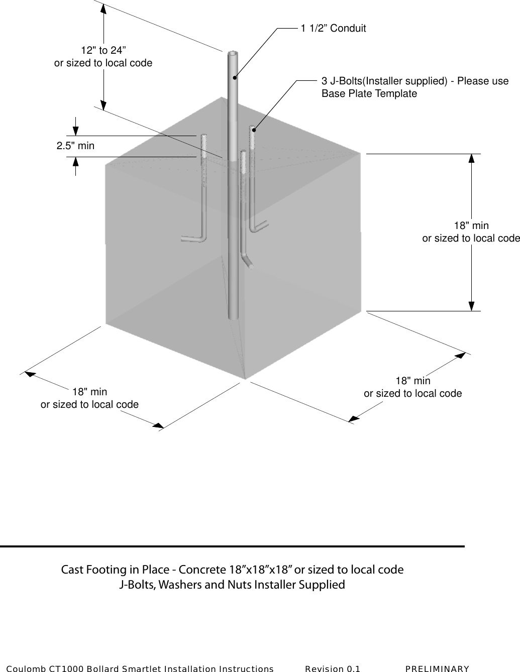 Cast Footing in Place - Concrete 18&rdquo;x18&rdquo;x18&rdquo; or sized to local codeJ-Bolts, Washers and Nuts Installer Supplied18" minor sized to local code18" minor sized to local code18" minor sized to local code2.5" min12" to 24&rdquo;or sized to local code3 J-Bolts(Installer supplied) - Please useBase Plate Template1 1/2&rdquo; ConduitCoulomb CT1000 Bollard Smartlet Installation Instructions           Revision 0.1                PRELIMINARY