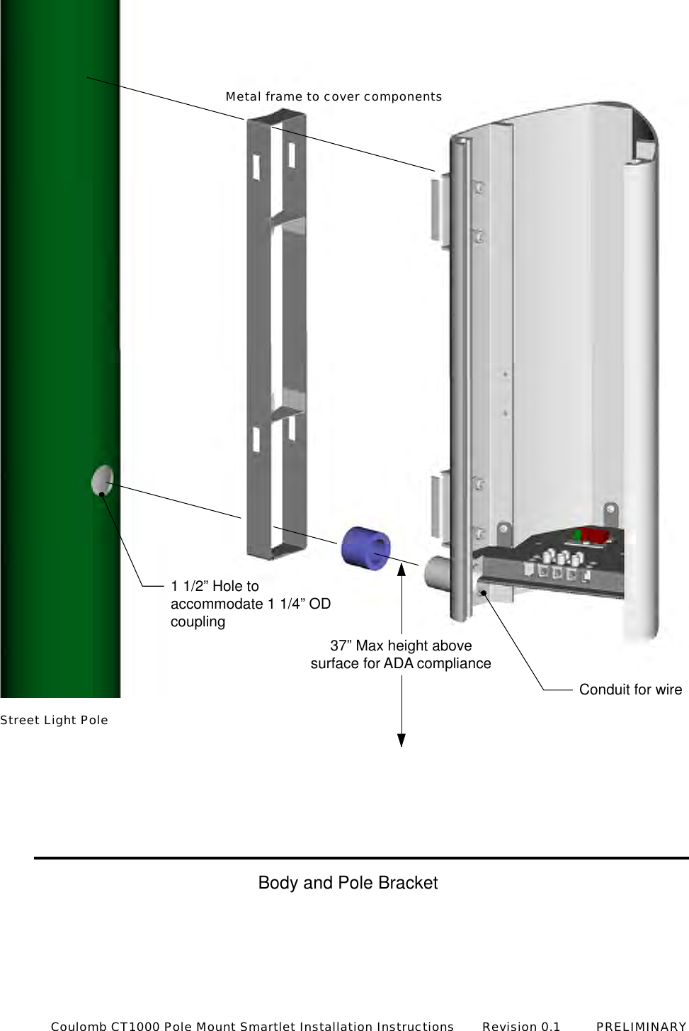 1 1/2&rdquo; Hole toaccommodate 1 1/4&rdquo; ODcouplingConduit for wire37&rdquo; Max height abovesurface for ADA complianceStreet Light PoleMetal frame to cover componentsBody and Pole BracketCoulomb CT1000 Pole Mount Smartlet Installation Instructions       Revision 0.1         PRELIMINARY