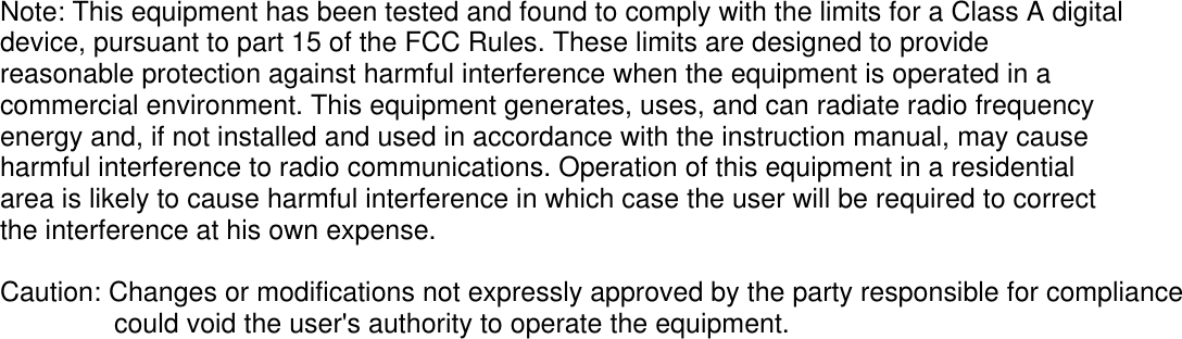 Note: This equipment has been tested and found to comply with the limits for a Class A digital device, pursuant to part 15 of the FCC Rules. These limits are designed to provide reasonable protection against harmful interference when the equipment is operated in a commercial environment. This equipment generates, uses, and can radiate radio frequency energy and, if not installed and used in accordance with the instruction manual, may cause harmful interference to radio communications. Operation of this equipment in a residential area is likely to cause harmful interference in which case the user will be required to correct the interference at his own expense.  Caution: Changes or modifications not expressly approved by the party responsible for compliance               could void the user's authority to operate the equipment.  