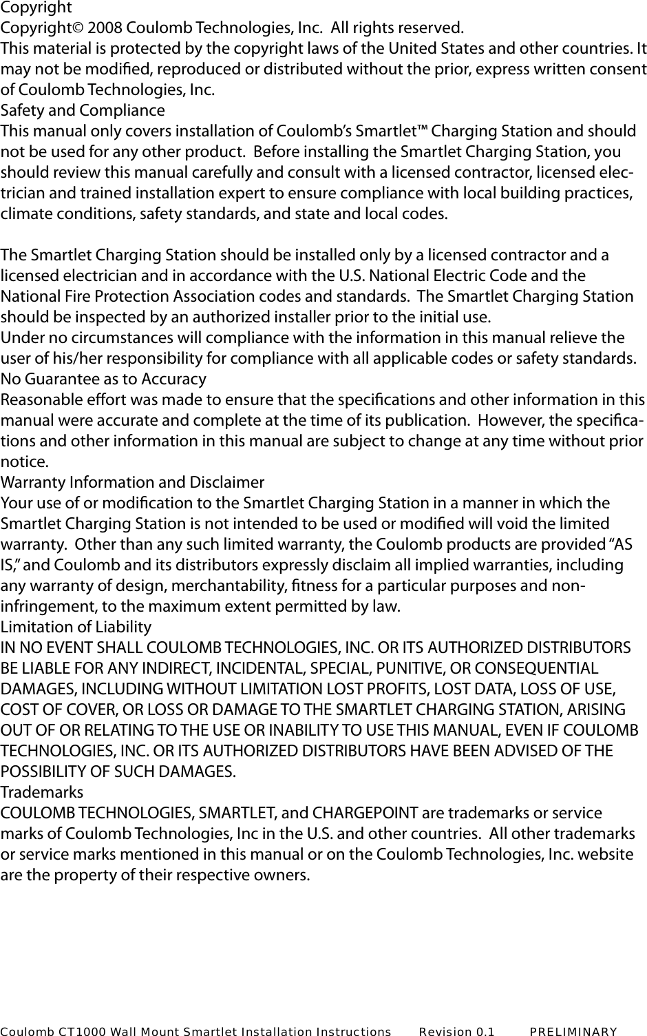 CopyrightCopyright&copy; 2008 Coulomb Technologies, Inc.  All rights reserved.This material is protected by the copyright laws of the United States and other countries. It may not be modied, reproduced or distributed without the prior, express written consent of Coulomb Technologies, Inc.Safety and ComplianceThis manual only covers installation of Coulomb&rsquo;s Smartlet&trade; Charging Station and should not be used for any other product.  Before installing the Smartlet Charging Station, you should review this manual carefully and consult with a licensed contractor, licensed elec-trician and trained installation expert to ensure compliance with local building practices, climate conditions, safety standards, and state and local codes.  The Smartlet Charging Station should be installed only by a licensed contractor and a licensed electrician and in accordance with the U.S. National Electric Code and the National Fire Protection Association codes and standards.  The Smartlet Charging Station should be inspected by an authorized installer prior to the initial use.  Under no circumstances will compliance with the information in this manual relieve the user of his/her responsibility for compliance with all applicable codes or safety standards.No Guarantee as to AccuracyReasonable eort was made to ensure that the specications and other information in this manual were accurate and complete at the time of its publication.  However, the specica-tions and other information in this manual are subject to change at any time without prior notice.  Warranty Information and DisclaimerYour use of or modication to the Smartlet Charging Station in a manner in which the Smartlet Charging Station is not intended to be used or modied will void the limited warranty.  Other than any such limited warranty, the Coulomb products are provided &ldquo;AS IS,&rdquo; and Coulomb and its distributors expressly disclaim all implied warranties, including any warranty of design, merchantability, tness for a particular purposes and non-infringement, to the maximum extent permitted by law.Limitation of LiabilityIN NO EVENT SHALL COULOMB TECHNOLOGIES, INC. OR ITS AUTHORIZED DISTRIBUTORS BE LIABLE FOR ANY INDIRECT, INCIDENTAL, SPECIAL, PUNITIVE, OR CONSEQUENTIAL DAMAGES, INCLUDING WITHOUT LIMITATION LOST PROFITS, LOST DATA, LOSS OF USE, COST OF COVER, OR LOSS OR DAMAGE TO THE SMARTLET CHARGING STATION, ARISING OUT OF OR RELATING TO THE USE OR INABILITY TO USE THIS MANUAL, EVEN IF COULOMB TECHNOLOGIES, INC. OR ITS AUTHORIZED DISTRIBUTORS HAVE BEEN ADVISED OF THE POSSIBILITY OF SUCH DAMAGES.TrademarksCOULOMB TECHNOLOGIES, SMARTLET, and CHARGEPOINT are trademarks or service marks of Coulomb Technologies, Inc in the U.S. and other countries.  All other trademarks or service marks mentioned in this manual or on the Coulomb Technologies, Inc. website are the property of their respective owners. Coulomb CT1000 Wall Mount Smartlet Installation Instructions       Revision 0.1         PRELIMINARY