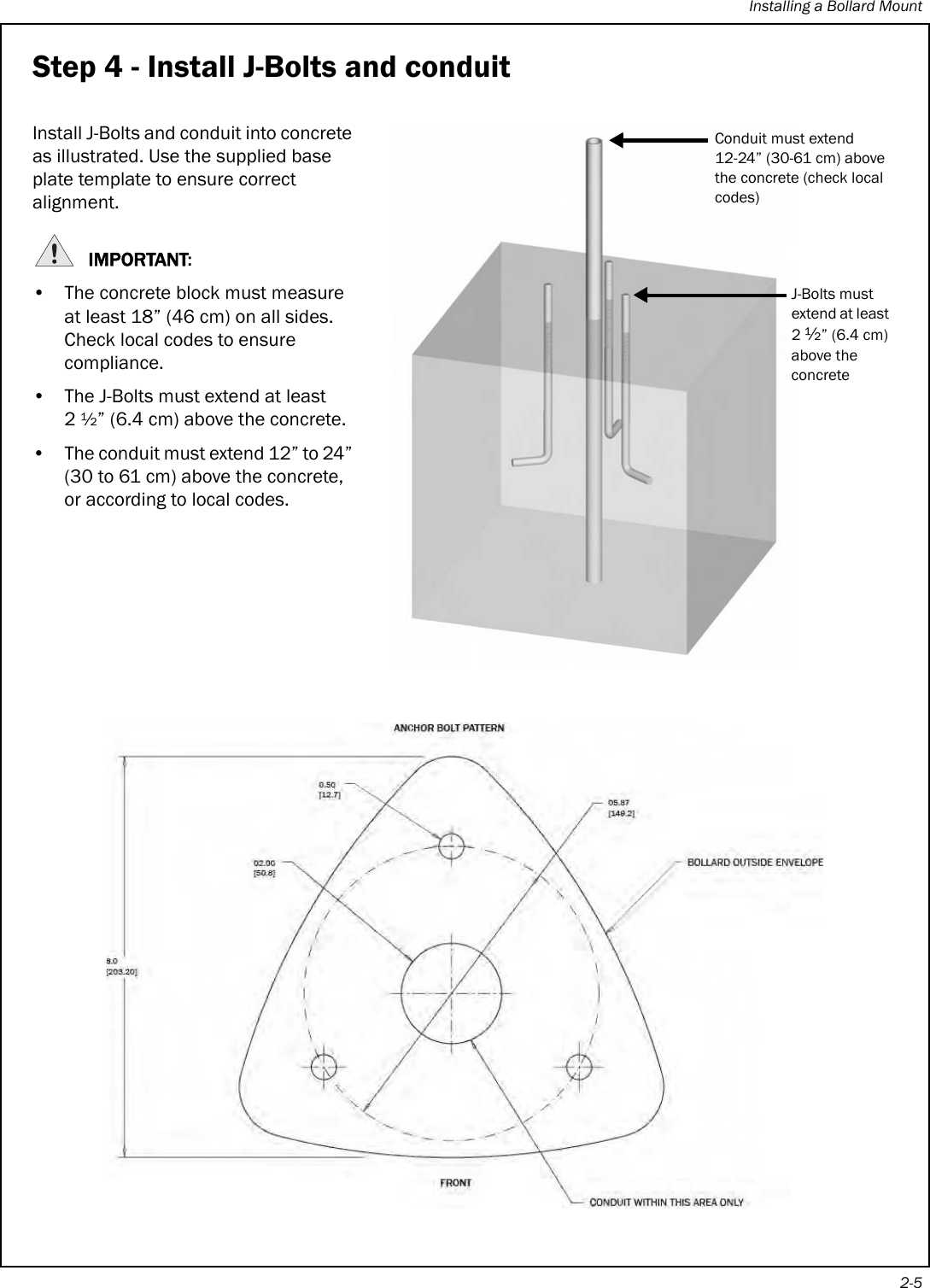 Installing a Bollard Mount2-5Step 4 - Install J-Bolts and conduitInstall J-Bolts and conduit into concrete as illustrated. Use the supplied base plate template to ensure correct alignment.IMPORTANT:• The concrete block must measure at least 18” (46 cm) on all sides. Check local codes to ensure compliance.• The J-Bolts must extend at least 2½” (6.4 cm) above the concrete.• The conduit must extend 12” to 24” (30 to 61 cm) above the concrete, or according to local codes.Conduit must extend 12-24” (30-61 cm) above the concrete (check local codes)J-Bolts must extend at least 2 ½” (6.4 cm) above the concrete