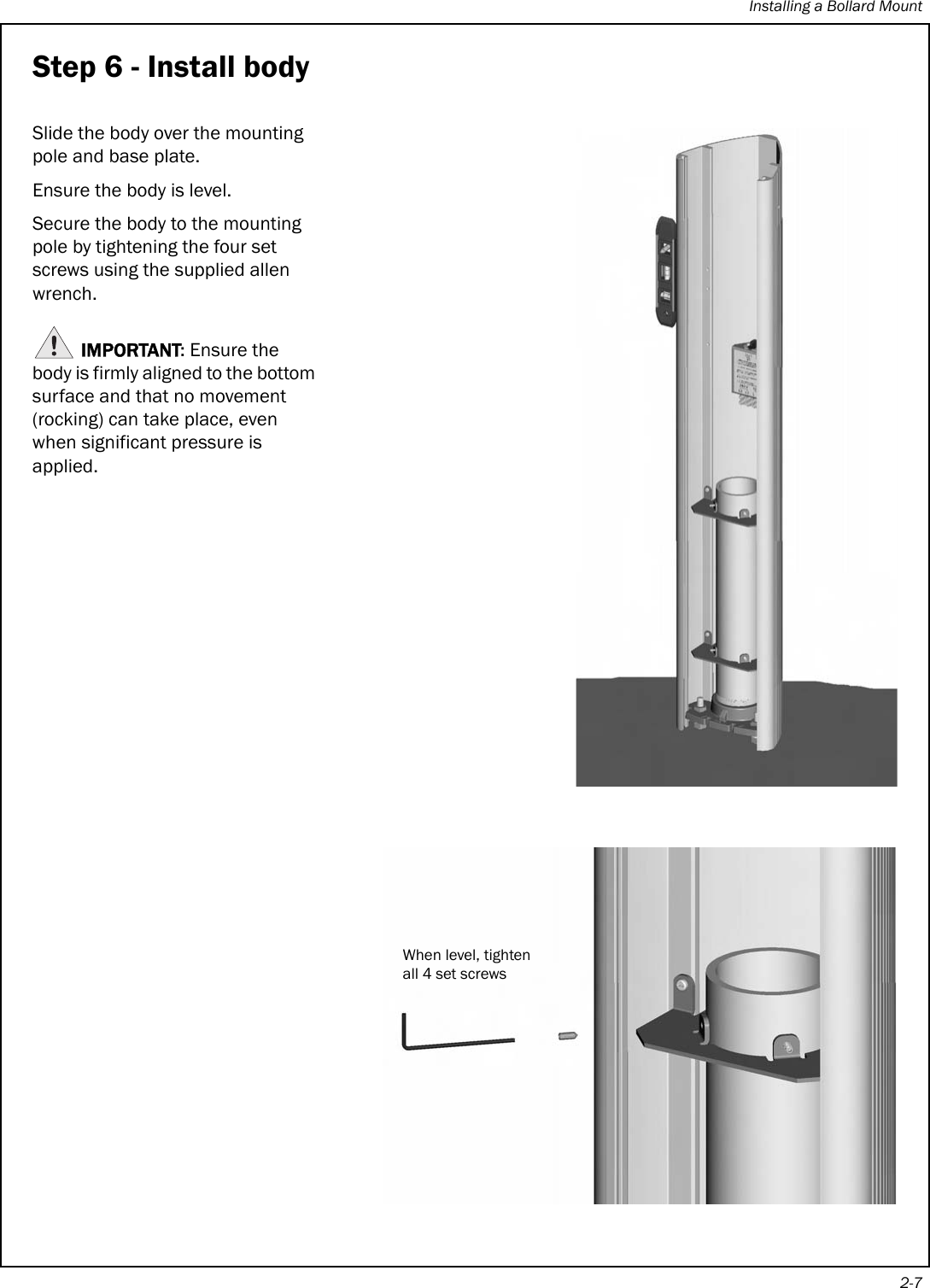 Installing a Bollard Mount2-7Step 6 - Install bodySlide the body over the mounting pole and base plate.Ensure the body is level.Secure the body to the mounting pole by tightening the four set screws using the supplied allen wrench. IMPORTANT: Ensure the body is firmly aligned to the bottom surface and that no movement (rocking) can take place, even when significant pressure is applied. When level, tighten all 4 set screws