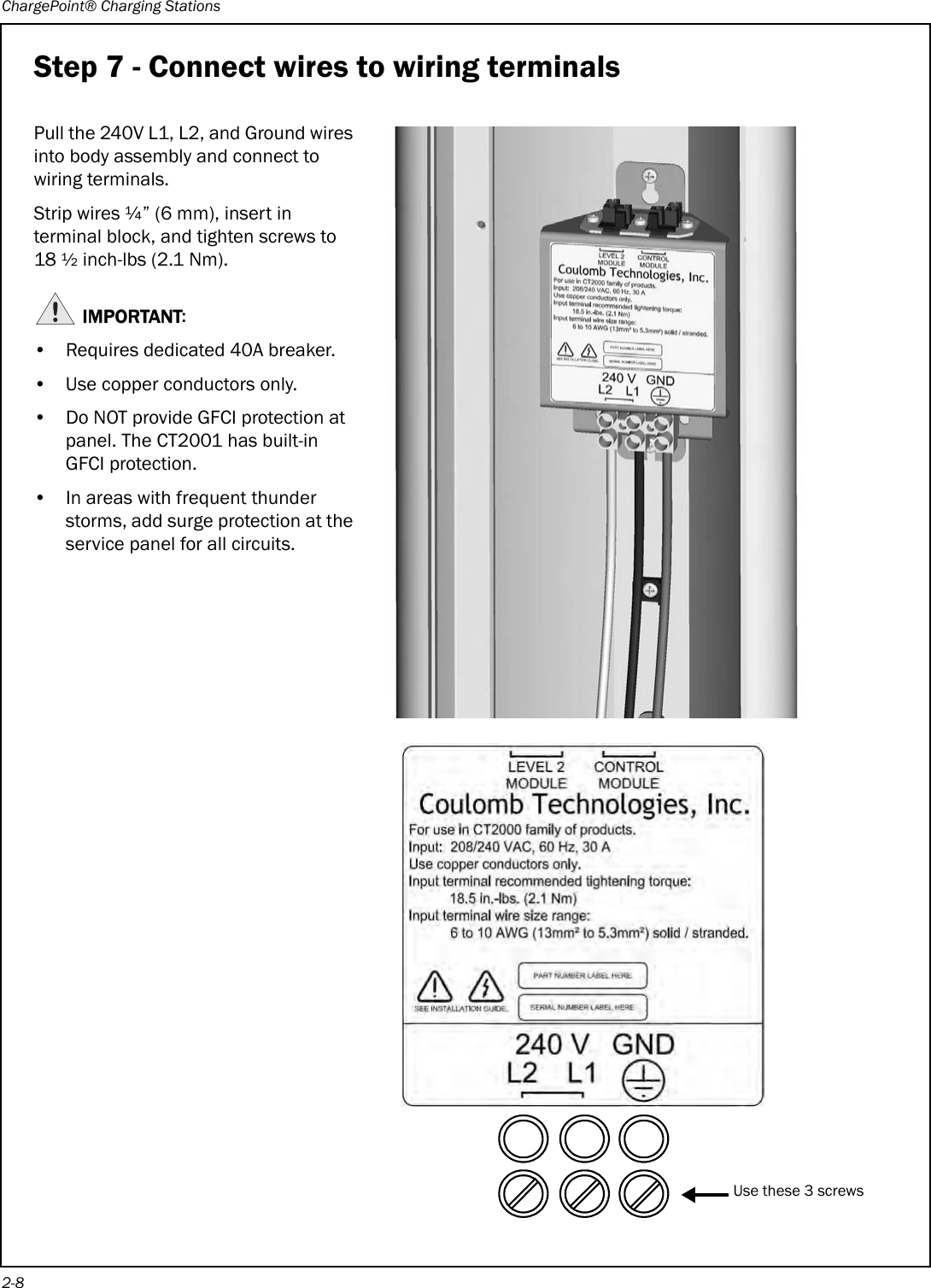 ChargePoint® Charging Stations2-8Step 7 - Connect wires to wiring terminalsPull the 240V L1, L2, and Ground wires into body assembly and connect to wiring terminals.Strip wires ¼” (6 mm), insert in terminal block, and tighten screws to 18 ½ inch-lbs (2.1 Nm).IMPORTANT:• Requires dedicated 40A breaker.• Use copper conductors only.• Do NOT provide GFCI protection at panel. The CT2001 has built-in GFCI protection.• In areas with frequent thunder storms, add surge protection at the service panel for all circuits.Use these 3 screws