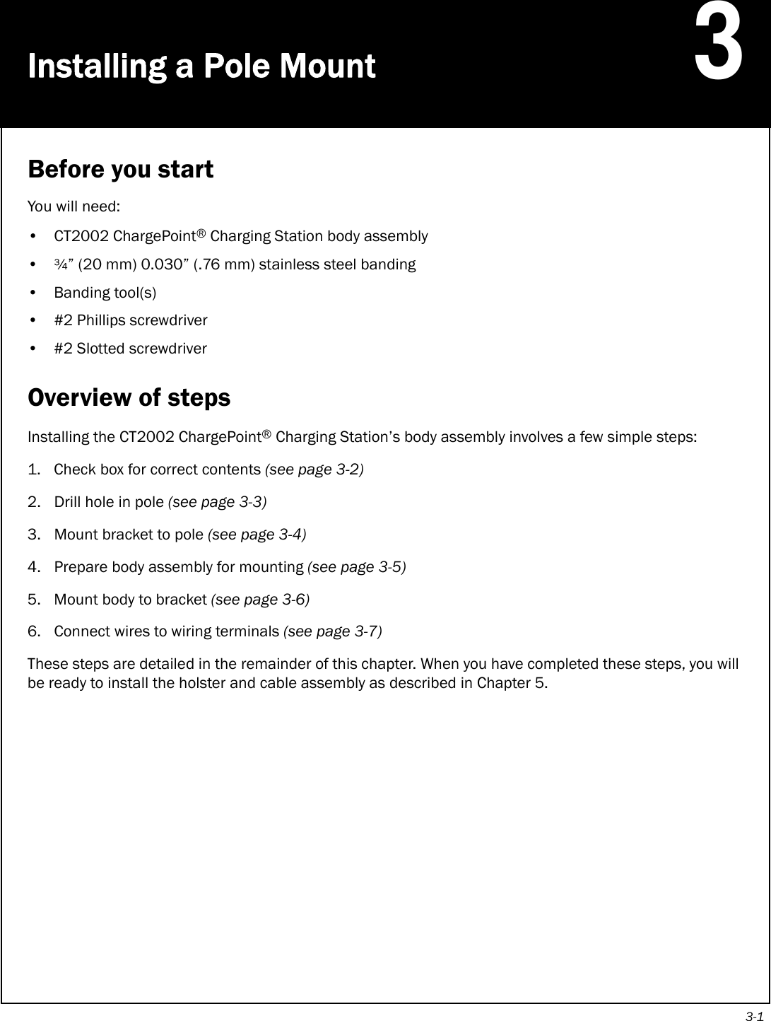 3-1Installing a Pole Mount3Before you startYou will need:• CT2002 ChargePoint® Charging Station body assembly•¾” (20 mm) 0.030” (.76 mm) stainless steel banding• Banding tool(s)• #2 Phillips screwdriver• #2 Slotted screwdriverOverview of stepsInstalling the CT2002 ChargePoint® Charging Station’s body assembly involves a few simple steps:1. Check box for correct contents (see page 3-2)2. Drill hole in pole (see page 3-3)3. Mount bracket to pole (see page 3-4)4. Prepare body assembly for mounting (see page 3-5)5. Mount body to bracket (see page 3-6)6. Connect wires to wiring terminals (see page 3-7)These steps are detailed in the remainder of this chapter. When you have completed these steps, you will be ready to install the holster and cable assembly as described in Chapter 5.