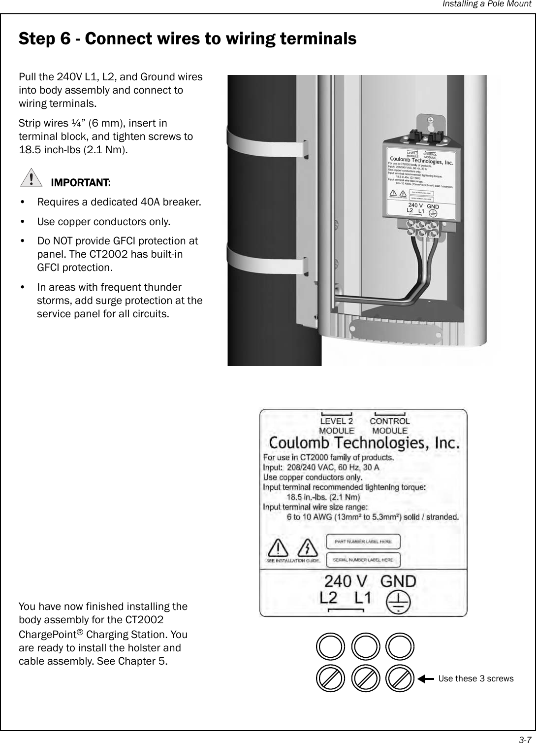 Installing a Pole Mount3-7Step 6 - Connect wires to wiring terminalsPull the 240V L1, L2, and Ground wires into body assembly and connect to wiring terminals. Strip wires ¼” (6 mm), insert in terminal block, and tighten screws to 18.5 inch-lbs (2.1 Nm).IMPORTANT:• Requires a dedicated 40A breaker.• Use copper conductors only.• Do NOT provide GFCI protection at panel. The CT2002 has built-in GFCI protection.• In areas with frequent thunder storms, add surge protection at the service panel for all circuits.You have now finished installing the body assembly for the CT2002 ChargePoint® Charging Station. You are ready to install the holster and cable assembly. See Chapter 5.Use these 3 screws