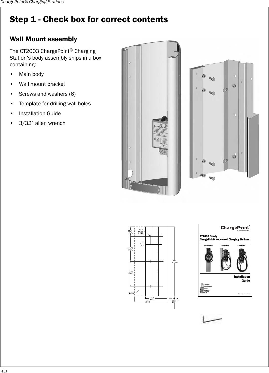 ChargePoint® Charging Stations4-2Step 1 - Check box for correct contentsWall Mount assemblyThe CT2003 ChargePoint® Charging Station’s body assembly ships in a box containing:•Main body • Wall mount bracket• Screws and washers (6)• Template for drilling wall holes• Installation Guide• 3/32” allen wrenchCT2000 FamilyChargePoint® Networked Charging StationsCT2001 Bollard Mount CT2002 Pole Mount CT2003 Wall MountInstallationGuidePart Number: 75-00xxxx  Revision: 1.0Coulomb Technologies Inc.1692 Dell Ave.Campbell, CA 95008-6901 USAUS toll free: +1-877-370-3802www.coulombtech.comwww.mychargepoint.netby Coulomb Technologies® 