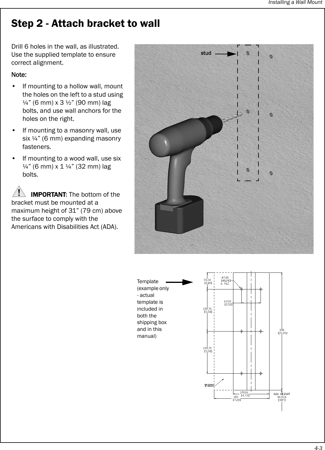 Installing a Wall Mount4-3Step 2 - Attach bracket to wallDrill 6 holes in the wall, as illustrated. Use the supplied template to ensure correct alignment.Note:• If mounting to a hollow wall, mount the holes on the left to a stud using ¼” (6 mm) x 3 ½” (90 mm) lag bolts, and use wall anchors for the holes on the right.• If mounting to a masonry wall, use six ¼” (6 mm) expanding masonry fasteners.• If mounting to a wood wall, use six ¼” (6 mm) x 1 ¼” (32 mm) lag bolts. IMPORTANT: The bottom of the bracket must be mounted at a maximum height of 31” (79 cm) above the surface to comply with the Americans with Disabilities Act (ADA).Template(example only - actual template is included in both the shipping box and in this manual)stud