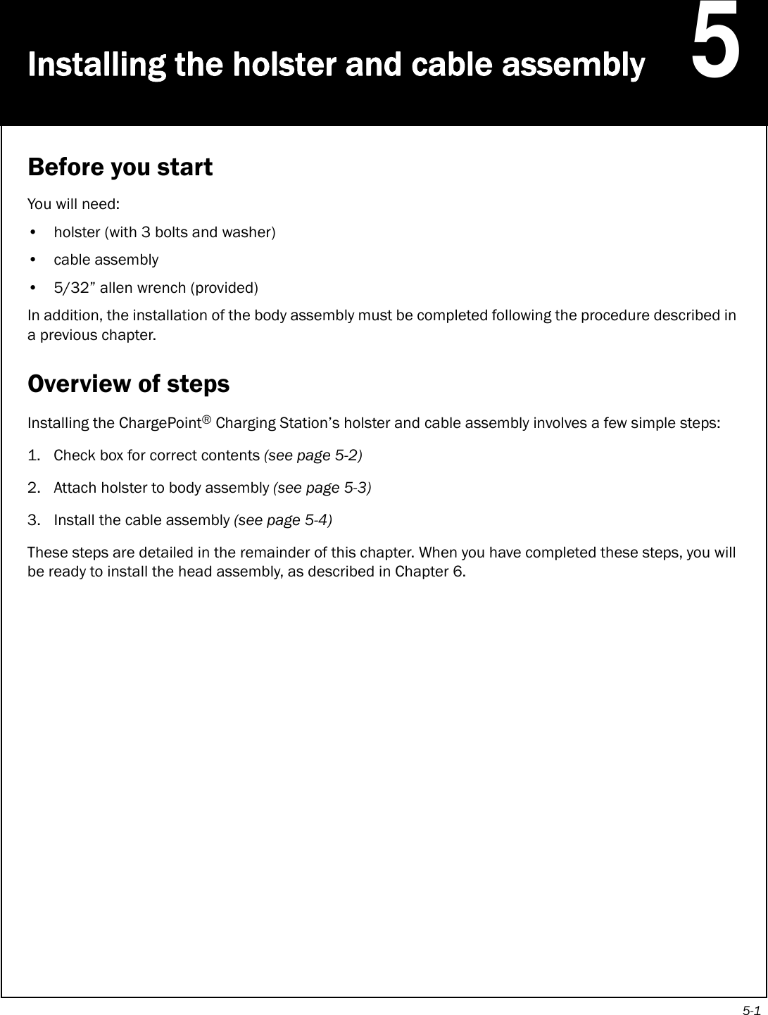 5-1Installing the holster and cable assembly5Before you startYou will need:• holster (with 3 bolts and washer)• cable assembly• 5/32” allen wrench (provided)In addition, the installation of the body assembly must be completed following the procedure described in a previous chapter.Overview of stepsInstalling the ChargePoint® Charging Station’s holster and cable assembly involves a few simple steps:1. Check box for correct contents (see page 5-2)2. Attach holster to body assembly (see page 5-3)3. Install the cable assembly (see page 5-4)These steps are detailed in the remainder of this chapter. When you have completed these steps, you will be ready to install the head assembly, as described in Chapter 6.