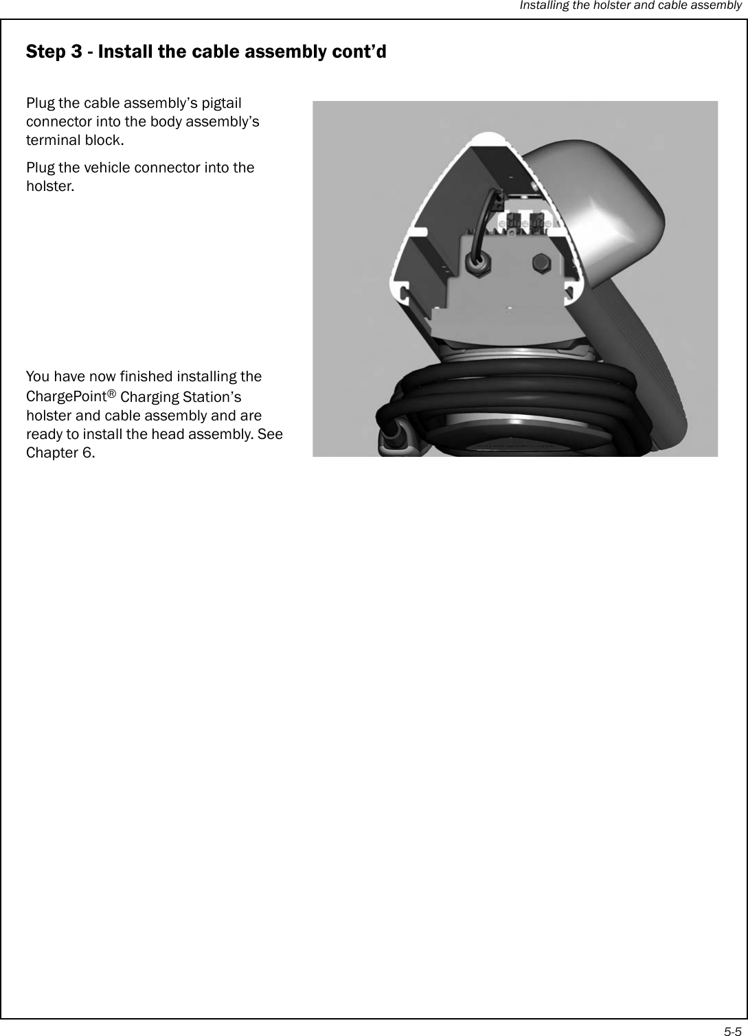 Installing the holster and cable assembly5-5Step 3 - Install the cable assembly cont’dPlug the cable assembly’s pigtail connector into the body assembly’s terminal block.Plug the vehicle connector into the holster.You have now finished installing the ChargePoint® Charging Station’s holster and cable assembly and are ready to install the head assembly. See Chapter 6.
