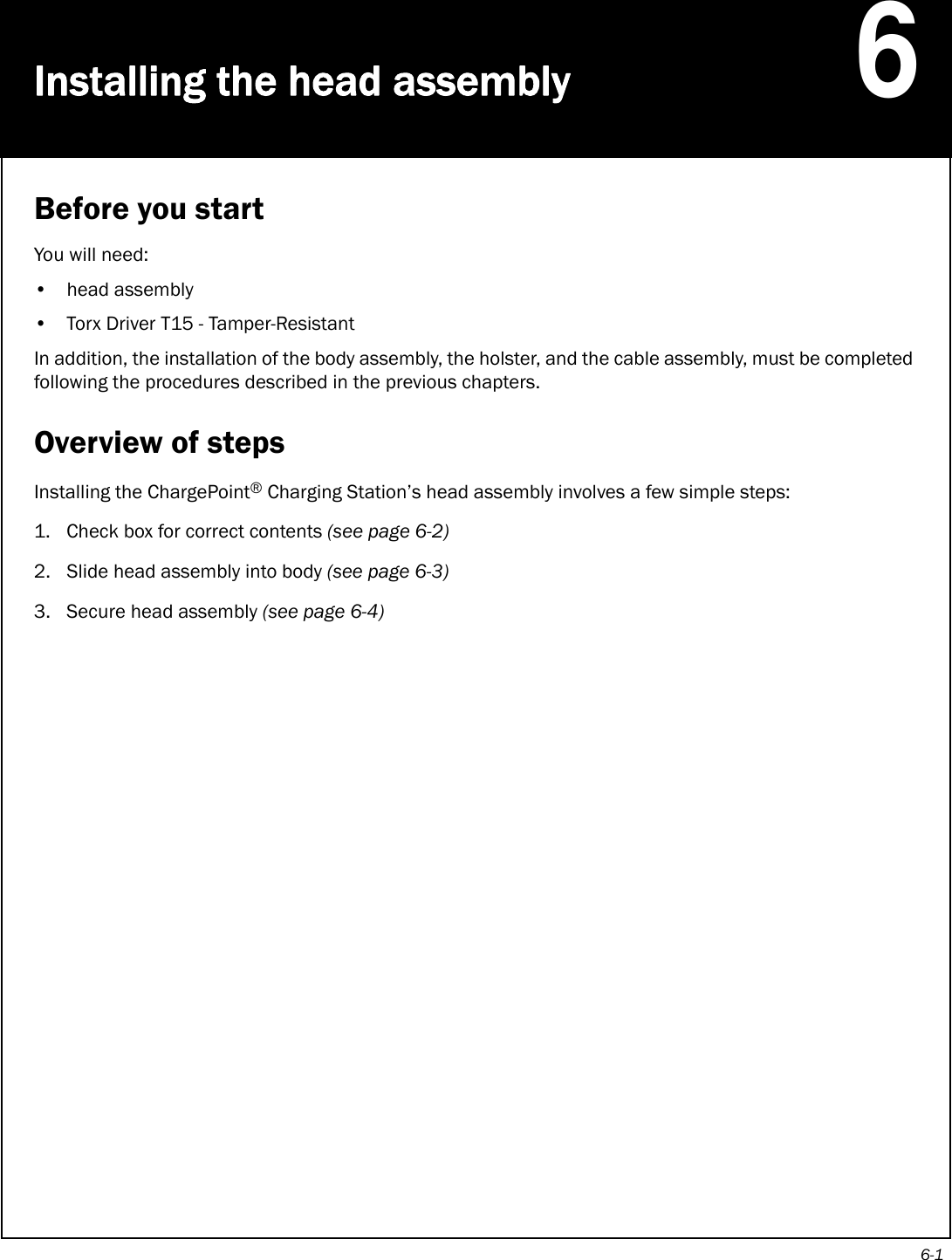6-1Installing the head assembly6Before you startYou will need:• head assembly• Torx Driver T15 - Tamper-ResistantIn addition, the installation of the body assembly, the holster, and the cable assembly, must be completed following the procedures described in the previous chapters.Overview of stepsInstalling the ChargePoint® Charging Station’s head assembly involves a few simple steps:1. Check box for correct contents (see page 6-2) 2. Slide head assembly into body (see page 6-3)3. Secure head assembly (see page 6-4)