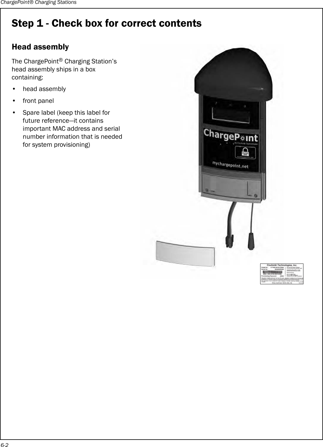 ChargePoint® Charging Stations6-2Step 1 - Check box for correct contentsHead assemblyThe ChargePoint® Charging Station’s head assembly ships in a box containing:• head assembly• front panel• Spare label (keep this label for future reference—it contains important MAC address and serial number information that is needed for system provisioning) 