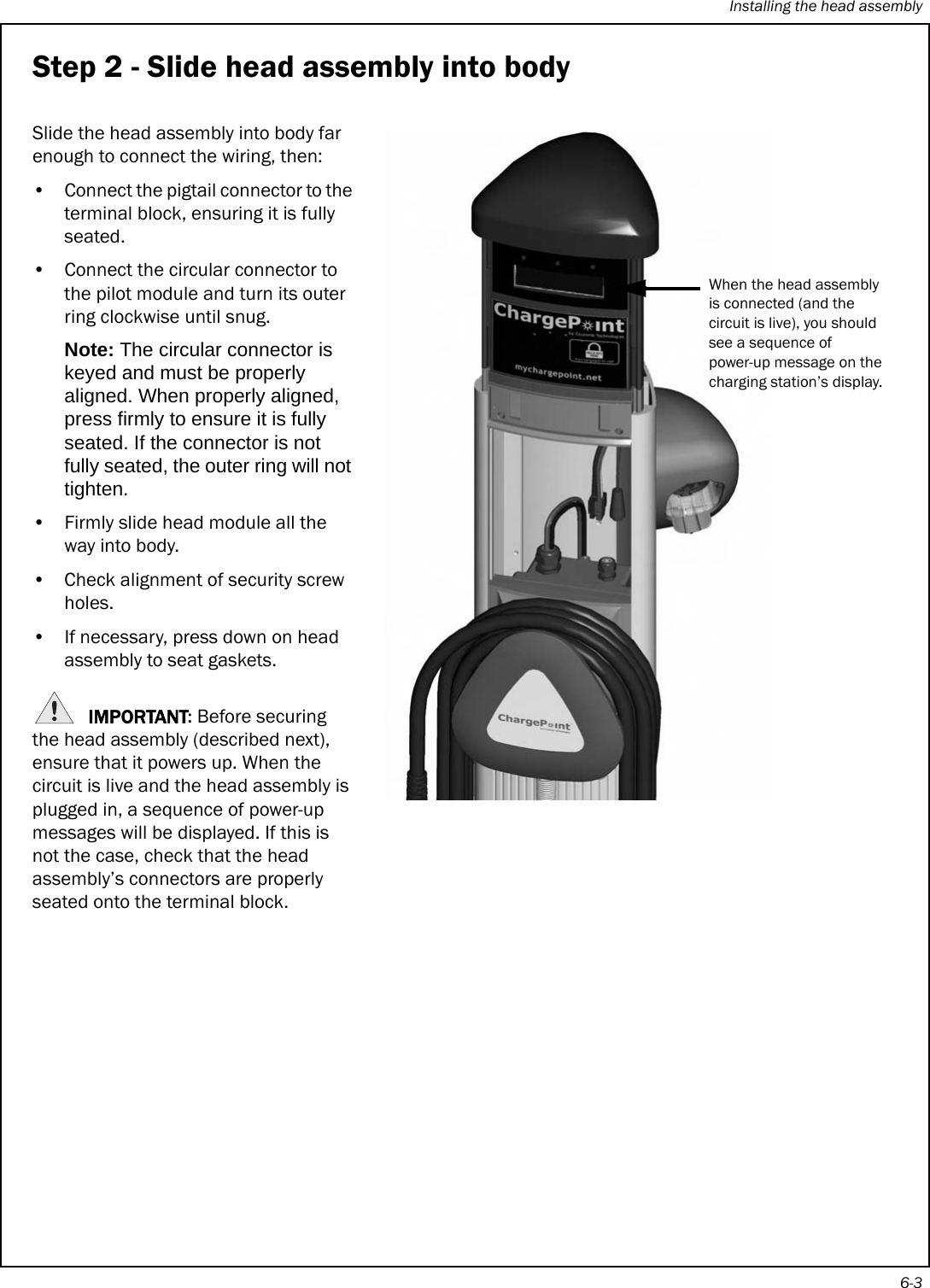 Installing the head assembly6-3Step 2 - Slide head assembly into bodySlide the head assembly into body far enough to connect the wiring, then: • Connect the pigtail connector to the terminal block, ensuring it is fully seated.• Connect the circular connector to the pilot module and turn its outer ring clockwise until snug.Note: The circular connector is keyed and must be properly aligned. When properly aligned, press firmly to ensure it is fully seated. If the connector is not fully seated, the outer ring will not tighten.• Firmly slide head module all the way into body. • Check alignment of security screw holes.• If necessary, press down on head assembly to seat gaskets.IMPORTANT: Before securing the head assembly (described next), ensure that it powers up. When the circuit is live and the head assembly is plugged in, a sequence of power-up messages will be displayed. If this is not the case, check that the head assembly’s connectors are properly seated onto the terminal block.When the head assembly is connected (and the circuit is live), you should see a sequence of power-up message on the charging station’s display.